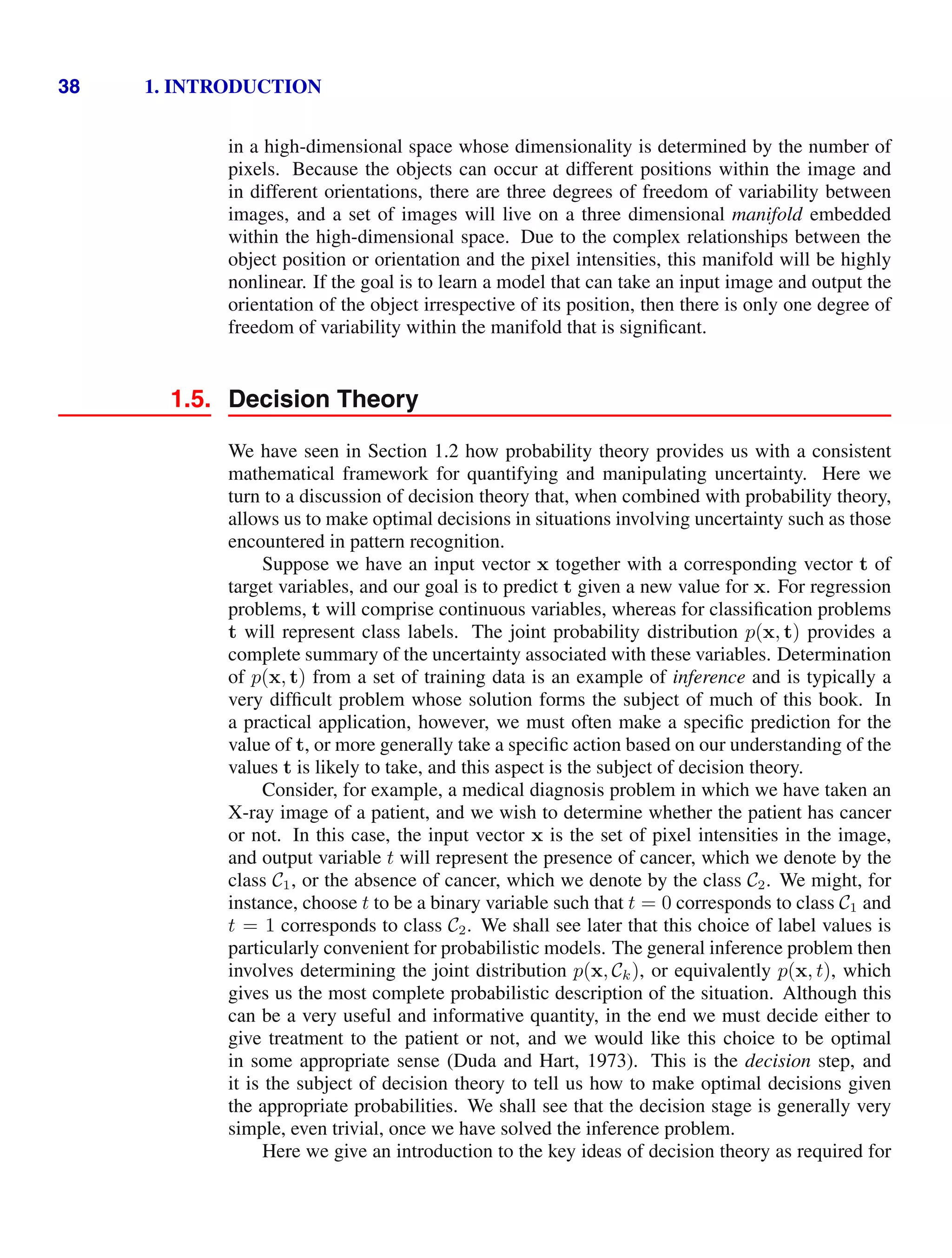 38 1. INTRODUCTION
in a high-dimensional space whose dimensionality is determined by the number of
pixels. Because the objects can occur at different positions within the image and
in different orientations, there are three degrees of freedom of variability between
images, and a set of images will live on a three dimensional manifold embedded
within the high-dimensional space. Due to the complex relationships between the
object position or orientation and the pixel intensities, this manifold will be highly
nonlinear. If the goal is to learn a model that can take an input image and output the
orientation of the object irrespective of its position, then there is only one degree of
freedom of variability within the manifold that is signiﬁcant.
1.5. Decision Theory
We have seen in Section 1.2 how probability theory provides us with a consistent
mathematical framework for quantifying and manipulating uncertainty. Here we
turn to a discussion of decision theory that, when combined with probability theory,
allows us to make optimal decisions in situations involving uncertainty such as those
encountered in pattern recognition.
Suppose we have an input vector x together with a corresponding vector t of
target variables, and our goal is to predict t given a new value for x. For regression
problems, t will comprise continuous variables, whereas for classiﬁcation problems
t will represent class labels. The joint probability distribution p(x, t) provides a
complete summary of the uncertainty associated with these variables. Determination
of p(x, t) from a set of training data is an example of inference and is typically a
very difﬁcult problem whose solution forms the subject of much of this book. In
a practical application, however, we must often make a speciﬁc prediction for the
value of t, or more generally take a speciﬁc action based on our understanding of the
values t is likely to take, and this aspect is the subject of decision theory.
Consider, for example, a medical diagnosis problem in which we have taken an
X-ray image of a patient, and we wish to determine whether the patient has cancer
or not. In this case, the input vector x is the set of pixel intensities in the image,
and output variable t will represent the presence of cancer, which we denote by the
class C1, or the absence of cancer, which we denote by the class C2. We might, for
instance, choose t to be a binary variable such that t = 0 corresponds to class C1 and
t = 1 corresponds to class C2. We shall see later that this choice of label values is
particularly convenient for probabilistic models. The general inference problem then
involves determining the joint distribution p(x, Ck), or equivalently p(x, t), which
gives us the most complete probabilistic description of the situation. Although this
can be a very useful and informative quantity, in the end we must decide either to
give treatment to the patient or not, and we would like this choice to be optimal
in some appropriate sense (Duda and Hart, 1973). This is the decision step, and
it is the subject of decision theory to tell us how to make optimal decisions given
the appropriate probabilities. We shall see that the decision stage is generally very
simple, even trivial, once we have solved the inference problem.
Here we give an introduction to the key ideas of decision theory as required for
 