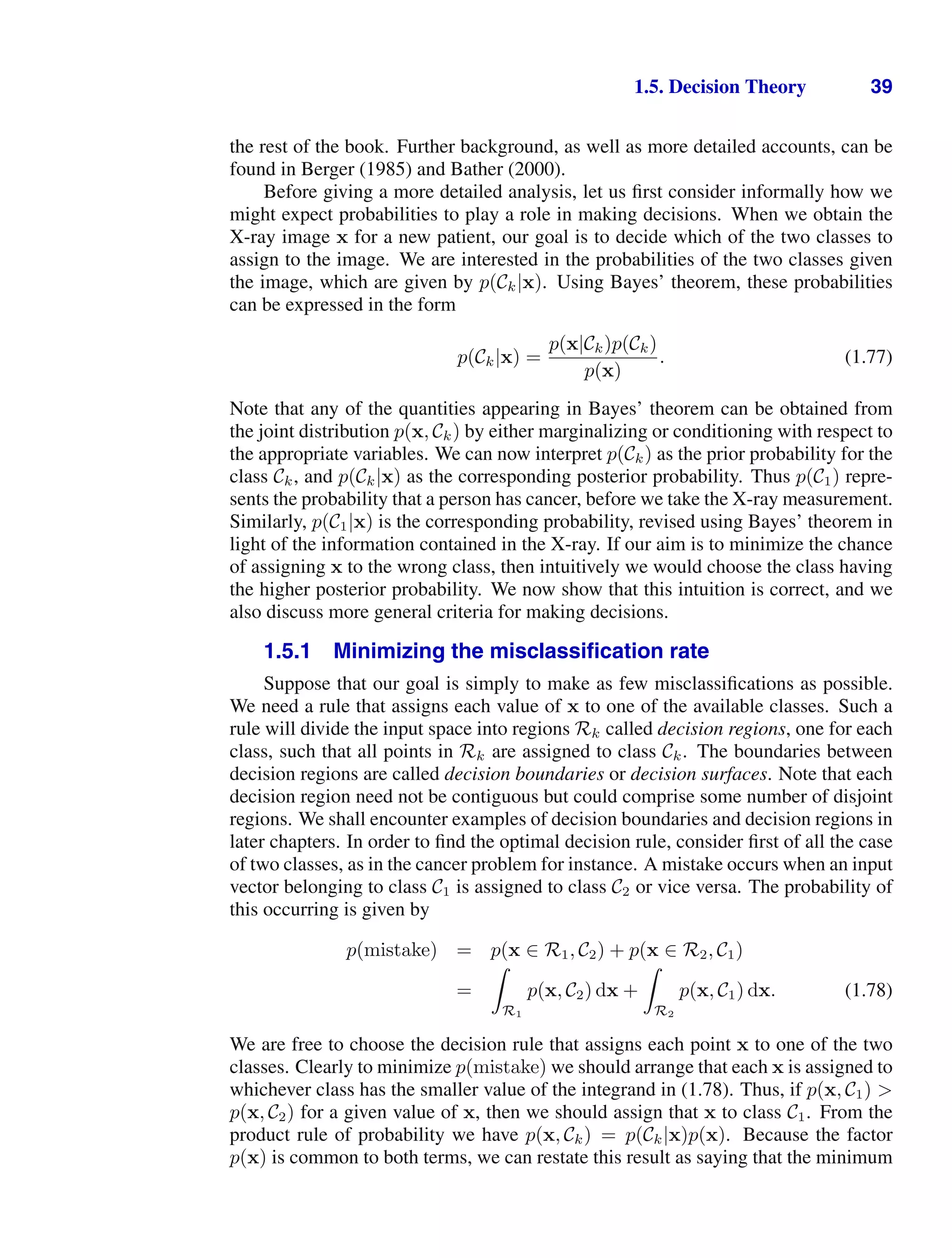 1.5. Decision Theory 39
the rest of the book. Further background, as well as more detailed accounts, can be
found in Berger (1985) and Bather (2000).
Before giving a more detailed analysis, let us ﬁrst consider informally how we
might expect probabilities to play a role in making decisions. When we obtain the
X-ray image x for a new patient, our goal is to decide which of the two classes to
assign to the image. We are interested in the probabilities of the two classes given
the image, which are given by p(Ck|x). Using Bayes’ theorem, these probabilities
can be expressed in the form
p(Ck|x) =
p(x|Ck)p(Ck)
p(x)
. (1.77)
Note that any of the quantities appearing in Bayes’ theorem can be obtained from
the joint distribution p(x, Ck) by either marginalizing or conditioning with respect to
the appropriate variables. We can now interpret p(Ck) as the prior probability for the
class Ck, and p(Ck|x) as the corresponding posterior probability. Thus p(C1) repre-
sents the probability that a person has cancer, before we take the X-ray measurement.
Similarly, p(C1|x) is the corresponding probability, revised using Bayes’ theorem in
light of the information contained in the X-ray. If our aim is to minimize the chance
of assigning x to the wrong class, then intuitively we would choose the class having
the higher posterior probability. We now show that this intuition is correct, and we
also discuss more general criteria for making decisions.
1.5.1 Minimizing the misclassiﬁcation rate
Suppose that our goal is simply to make as few misclassiﬁcations as possible.
We need a rule that assigns each value of x to one of the available classes. Such a
rule will divide the input space into regions Rk called decision regions, one for each
class, such that all points in Rk are assigned to class Ck. The boundaries between
decision regions are called decision boundaries or decision surfaces. Note that each
decision region need not be contiguous but could comprise some number of disjoint
regions. We shall encounter examples of decision boundaries and decision regions in
later chapters. In order to ﬁnd the optimal decision rule, consider ﬁrst of all the case
of two classes, as in the cancer problem for instance. A mistake occurs when an input
vector belonging to class C1 is assigned to class C2 or vice versa. The probability of
this occurring is given by
p(mistake) = p(x ∈ R1, C2) + p(x ∈ R2, C1)
=

R1
p(x, C2) dx +

R2
p(x, C1) dx. (1.78)
We are free to choose the decision rule that assigns each point x to one of the two
classes. Clearly to minimize p(mistake) we should arrange that each x is assigned to
whichever class has the smaller value of the integrand in (1.78). Thus, if p(x, C1) 
p(x, C2) for a given value of x, then we should assign that x to class C1. From the
product rule of probability we have p(x, Ck) = p(Ck|x)p(x). Because the factor
p(x) is common to both terms, we can restate this result as saying that the minimum
 