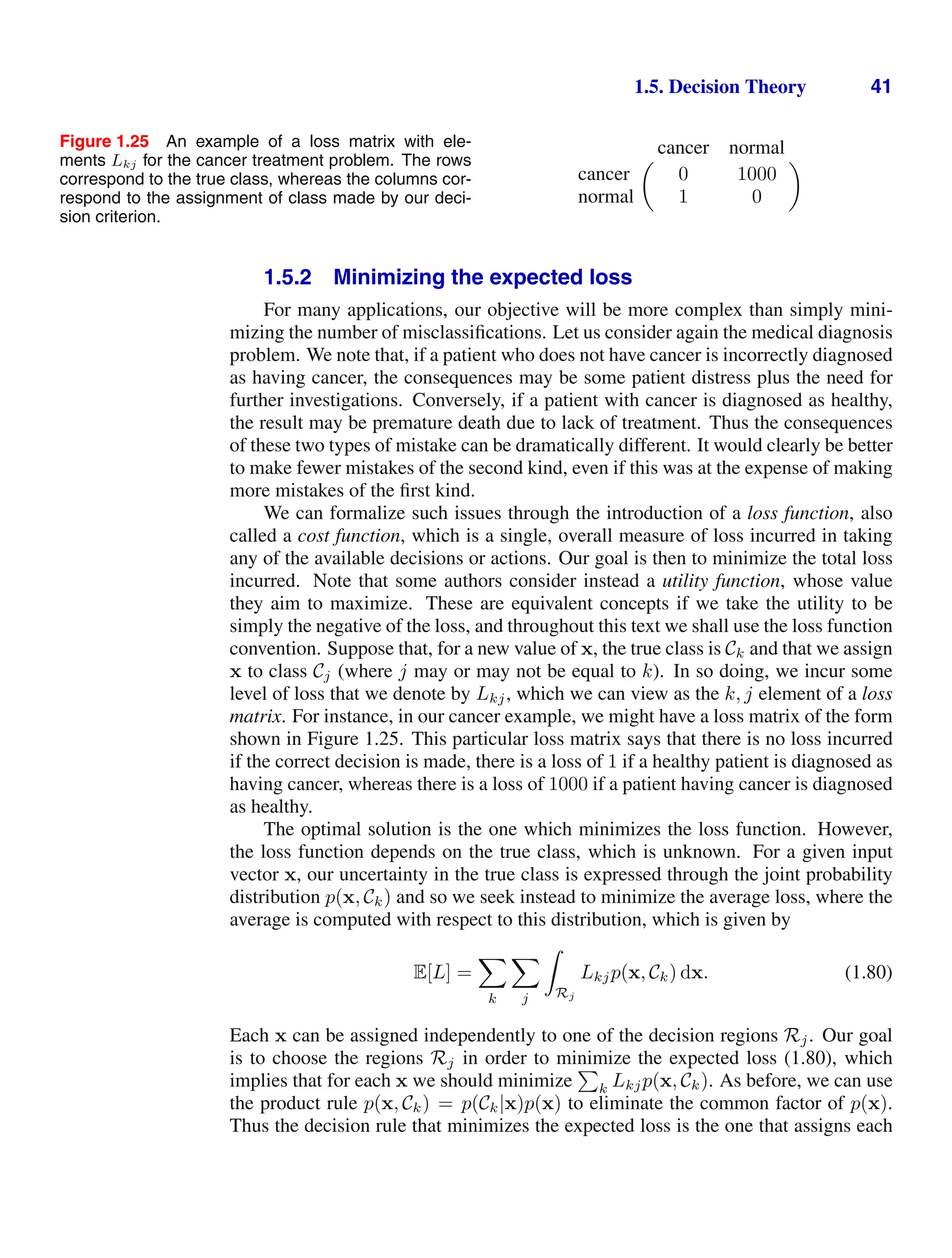 1.5. Decision Theory 41
Figure 1.25 An example of a loss matrix with ele-
ments Lkj for the cancer treatment problem. The rows
correspond to the true class, whereas the columns cor-
respond to the assignment of class made by our deci-
sion criterion.
 cancer normal
cancer 0 1000
normal 1 0

1.5.2 Minimizing the expected loss
For many applications, our objective will be more complex than simply mini-
mizing the number of misclassiﬁcations. Let us consider again the medical diagnosis
problem. We note that, if a patient who does not have cancer is incorrectly diagnosed
as having cancer, the consequences may be some patient distress plus the need for
further investigations. Conversely, if a patient with cancer is diagnosed as healthy,
the result may be premature death due to lack of treatment. Thus the consequences
of these two types of mistake can be dramatically different. It would clearly be better
to make fewer mistakes of the second kind, even if this was at the expense of making
more mistakes of the ﬁrst kind.
We can formalize such issues through the introduction of a loss function, also
called a cost function, which is a single, overall measure of loss incurred in taking
any of the available decisions or actions. Our goal is then to minimize the total loss
incurred. Note that some authors consider instead a utility function, whose value
they aim to maximize. These are equivalent concepts if we take the utility to be
simply the negative of the loss, and throughout this text we shall use the loss function
convention. Suppose that, for a new value of x, the true class is Ck and that we assign
x to class Cj (where j may or may not be equal to k). In so doing, we incur some
level of loss that we denote by Lkj, which we can view as the k, j element of a loss
matrix. For instance, in our cancer example, we might have a loss matrix of the form
shown in Figure 1.25. This particular loss matrix says that there is no loss incurred
if the correct decision is made, there is a loss of 1 if a healthy patient is diagnosed as
having cancer, whereas there is a loss of 1000 if a patient having cancer is diagnosed
as healthy.
The optimal solution is the one which minimizes the loss function. However,
the loss function depends on the true class, which is unknown. For a given input
vector x, our uncertainty in the true class is expressed through the joint probability
distribution p(x, Ck) and so we seek instead to minimize the average loss, where the
average is computed with respect to this distribution, which is given by
E[L] =

k

j

Rj
Lkjp(x, Ck) dx. (1.80)
Each x can be assigned independently to one of the decision regions Rj. Our goal
is to choose the regions Rj in order to minimize the expected loss (1.80), which
implies that for each x we should minimize

k Lkjp(x, Ck). As before, we can use
the product rule p(x, Ck) = p(Ck|x)p(x) to eliminate the common factor of p(x).
Thus the decision rule that minimizes the expected loss is the one that assigns each
 