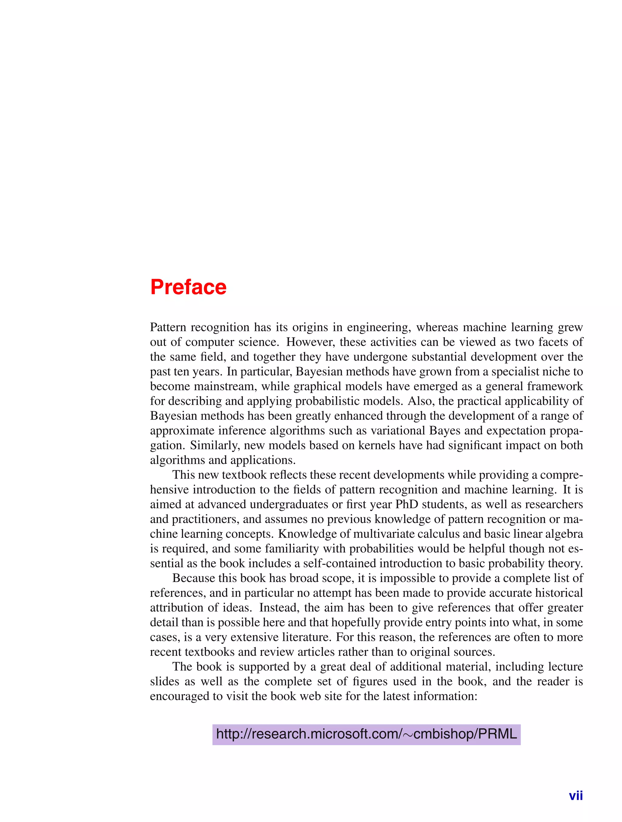 Preface
Pattern recognition has its origins in engineering, whereas machine learning grew
out of computer science. However, these activities can be viewed as two facets of
the same ﬁeld, and together they have undergone substantial development over the
past ten years. In particular, Bayesian methods have grown from a specialist niche to
become mainstream, while graphical models have emerged as a general framework
for describing and applying probabilistic models. Also, the practical applicability of
Bayesian methods has been greatly enhanced through the development of a range of
approximate inference algorithms such as variational Bayes and expectation propa-
gation. Similarly, new models based on kernels have had signiﬁcant impact on both
algorithms and applications.
This new textbook reﬂects these recent developments while providing a compre-
hensive introduction to the ﬁelds of pattern recognition and machine learning. It is
aimed at advanced undergraduates or ﬁrst year PhD students, as well as researchers
and practitioners, and assumes no previous knowledge of pattern recognition or ma-
chine learning concepts. Knowledge of multivariate calculus and basic linear algebra
is required, and some familiarity with probabilities would be helpful though not es-
sential as the book includes a self-contained introduction to basic probability theory.
Because this book has broad scope, it is impossible to provide a complete list of
references, and in particular no attempt has been made to provide accurate historical
attribution of ideas. Instead, the aim has been to give references that offer greater
detail than is possible here and that hopefully provide entry points into what, in some
cases, is a very extensive literature. For this reason, the references are often to more
recent textbooks and review articles rather than to original sources.
The book is supported by a great deal of additional material, including lecture
slides as well as the complete set of ﬁgures used in the book, and the reader is
encouraged to visit the book web site for the latest information:
http://research.microsoft.com/∼cmbishop/PRML
vii
 