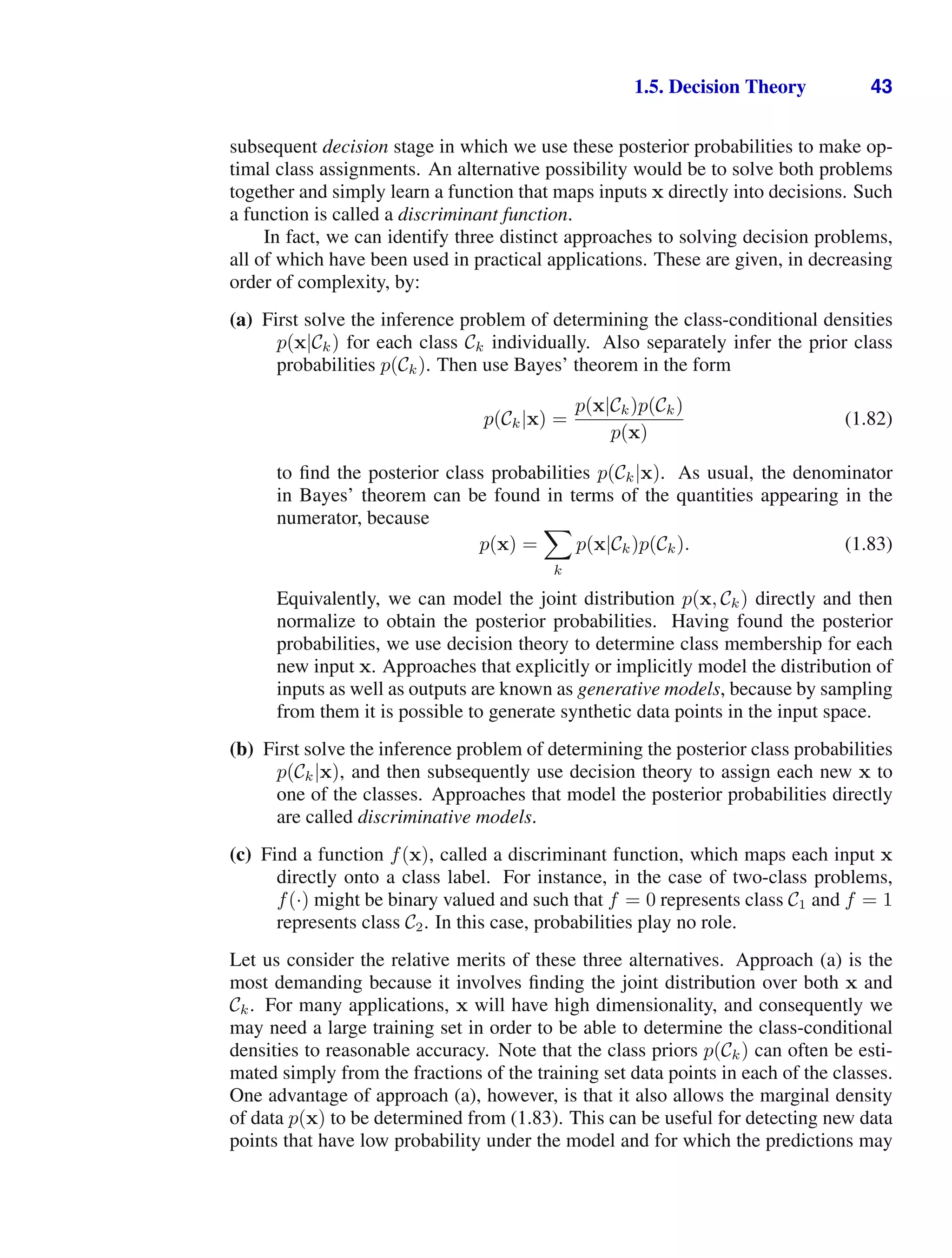 1.5. Decision Theory 43
subsequent decision stage in which we use these posterior probabilities to make op-
timal class assignments. An alternative possibility would be to solve both problems
together and simply learn a function that maps inputs x directly into decisions. Such
a function is called a discriminant function.
In fact, we can identify three distinct approaches to solving decision problems,
all of which have been used in practical applications. These are given, in decreasing
order of complexity, by:
(a) First solve the inference problem of determining the class-conditional densities
p(x|Ck) for each class Ck individually. Also separately infer the prior class
probabilities p(Ck). Then use Bayes’ theorem in the form
p(Ck|x) =
p(x|Ck)p(Ck)
p(x)
(1.82)
to ﬁnd the posterior class probabilities p(Ck|x). As usual, the denominator
in Bayes’ theorem can be found in terms of the quantities appearing in the
numerator, because
p(x) =

k
p(x|Ck)p(Ck). (1.83)
Equivalently, we can model the joint distribution p(x, Ck) directly and then
normalize to obtain the posterior probabilities. Having found the posterior
probabilities, we use decision theory to determine class membership for each
new input x. Approaches that explicitly or implicitly model the distribution of
inputs as well as outputs are known as generative models, because by sampling
from them it is possible to generate synthetic data points in the input space.
(b) First solve the inference problem of determining the posterior class probabilities
p(Ck|x), and then subsequently use decision theory to assign each new x to
one of the classes. Approaches that model the posterior probabilities directly
are called discriminative models.
(c) Find a function f(x), called a discriminant function, which maps each input x
directly onto a class label. For instance, in the case of two-class problems,
f(·) might be binary valued and such that f = 0 represents class C1 and f = 1
represents class C2. In this case, probabilities play no role.
Let us consider the relative merits of these three alternatives. Approach (a) is the
most demanding because it involves ﬁnding the joint distribution over both x and
Ck. For many applications, x will have high dimensionality, and consequently we
may need a large training set in order to be able to determine the class-conditional
densities to reasonable accuracy. Note that the class priors p(Ck) can often be esti-
mated simply from the fractions of the training set data points in each of the classes.
One advantage of approach (a), however, is that it also allows the marginal density
of data p(x) to be determined from (1.83). This can be useful for detecting new data
points that have low probability under the model and for which the predictions may
 