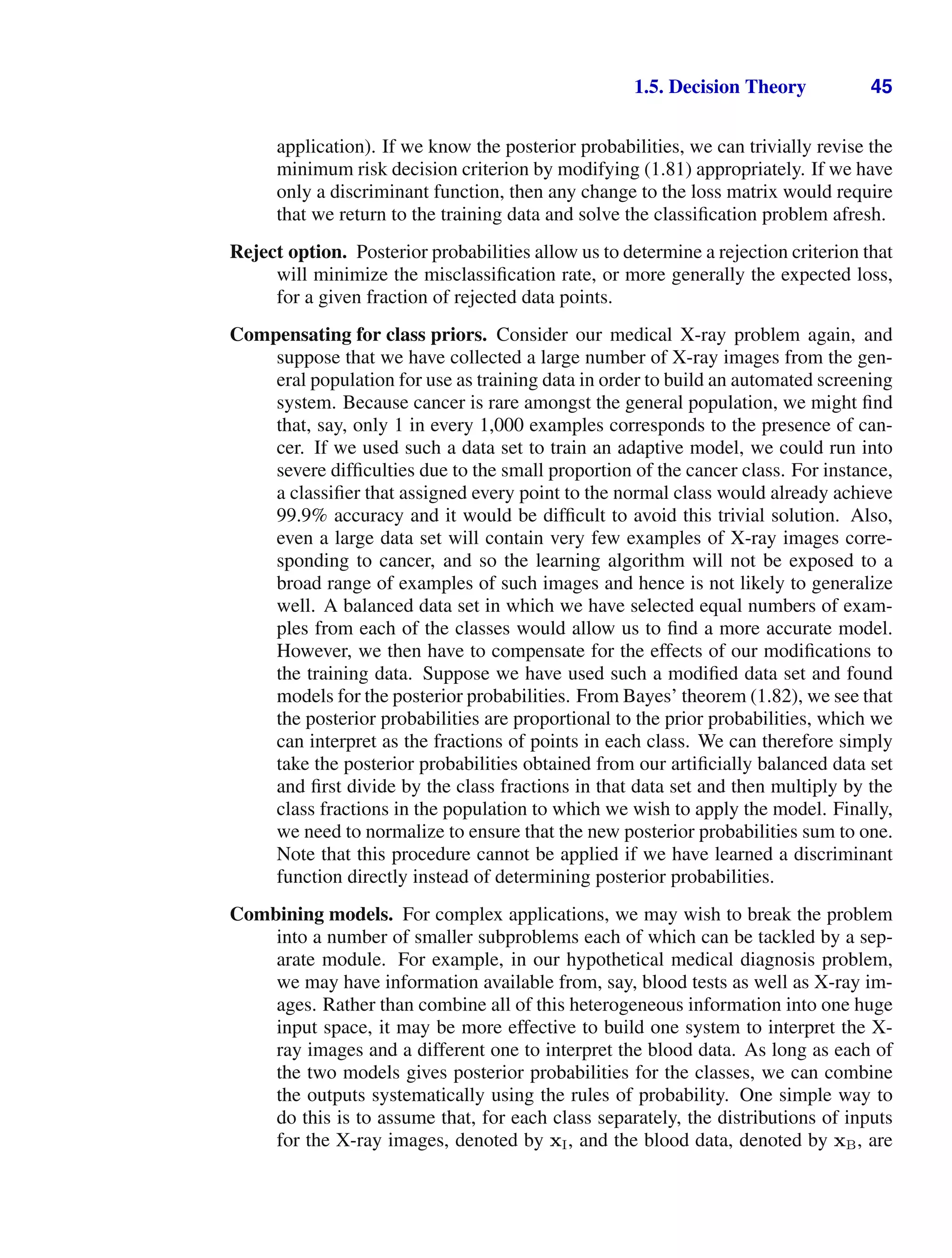 1.5. Decision Theory 45
application). If we know the posterior probabilities, we can trivially revise the
minimum risk decision criterion by modifying (1.81) appropriately. If we have
only a discriminant function, then any change to the loss matrix would require
that we return to the training data and solve the classiﬁcation problem afresh.
Reject option. Posterior probabilities allow us to determine a rejection criterion that
will minimize the misclassiﬁcation rate, or more generally the expected loss,
for a given fraction of rejected data points.
Compensating for class priors. Consider our medical X-ray problem again, and
suppose that we have collected a large number of X-ray images from the gen-
eral population for use as training data in order to build an automated screening
system. Because cancer is rare amongst the general population, we might ﬁnd
that, say, only 1 in every 1,000 examples corresponds to the presence of can-
cer. If we used such a data set to train an adaptive model, we could run into
severe difﬁculties due to the small proportion of the cancer class. For instance,
a classiﬁer that assigned every point to the normal class would already achieve
99.9% accuracy and it would be difﬁcult to avoid this trivial solution. Also,
even a large data set will contain very few examples of X-ray images corre-
sponding to cancer, and so the learning algorithm will not be exposed to a
broad range of examples of such images and hence is not likely to generalize
well. A balanced data set in which we have selected equal numbers of exam-
ples from each of the classes would allow us to ﬁnd a more accurate model.
However, we then have to compensate for the effects of our modiﬁcations to
the training data. Suppose we have used such a modiﬁed data set and found
models for the posterior probabilities. From Bayes’ theorem (1.82), we see that
the posterior probabilities are proportional to the prior probabilities, which we
can interpret as the fractions of points in each class. We can therefore simply
take the posterior probabilities obtained from our artiﬁcially balanced data set
and ﬁrst divide by the class fractions in that data set and then multiply by the
class fractions in the population to which we wish to apply the model. Finally,
we need to normalize to ensure that the new posterior probabilities sum to one.
Note that this procedure cannot be applied if we have learned a discriminant
function directly instead of determining posterior probabilities.
Combining models. For complex applications, we may wish to break the problem
into a number of smaller subproblems each of which can be tackled by a sep-
arate module. For example, in our hypothetical medical diagnosis problem,
we may have information available from, say, blood tests as well as X-ray im-
ages. Rather than combine all of this heterogeneous information into one huge
input space, it may be more effective to build one system to interpret the X-
ray images and a different one to interpret the blood data. As long as each of
the two models gives posterior probabilities for the classes, we can combine
the outputs systematically using the rules of probability. One simple way to
do this is to assume that, for each class separately, the distributions of inputs
for the X-ray images, denoted by xI, and the blood data, denoted by xB, are
 