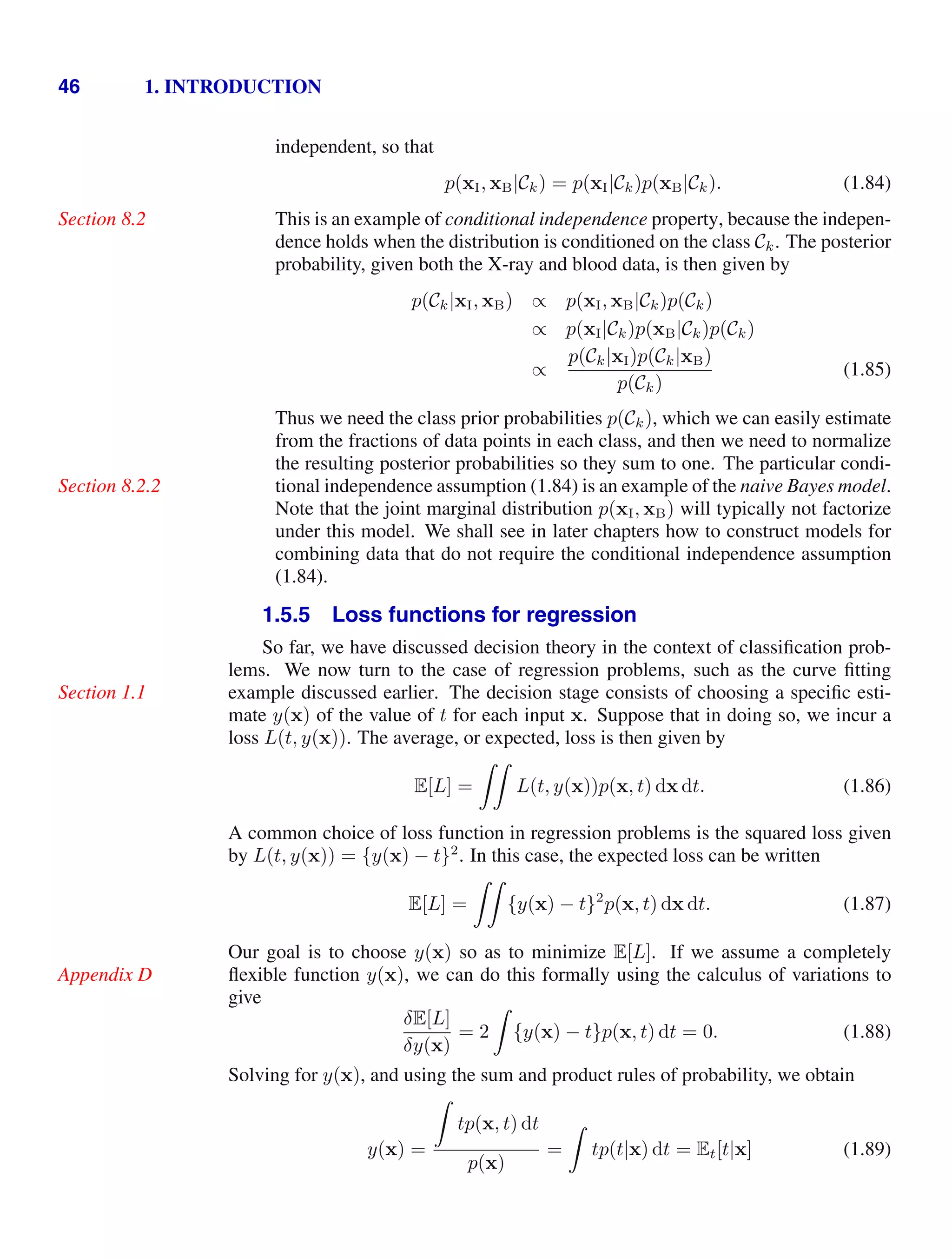 46 1. INTRODUCTION
independent, so that
p(xI, xB|Ck) = p(xI|Ck)p(xB|Ck). (1.84)
This is an example of conditional independence property, because the indepen-
Section 8.2
dence holds when the distribution is conditioned on the class Ck. The posterior
probability, given both the X-ray and blood data, is then given by
p(Ck|xI, xB) ∝ p(xI, xB|Ck)p(Ck)
∝ p(xI|Ck)p(xB|Ck)p(Ck)
∝
p(Ck|xI)p(Ck|xB)
p(Ck)
(1.85)
Thus we need the class prior probabilities p(Ck), which we can easily estimate
from the fractions of data points in each class, and then we need to normalize
the resulting posterior probabilities so they sum to one. The particular condi-
tional independence assumption (1.84) is an example of the naive Bayes model.
Section 8.2.2
Note that the joint marginal distribution p(xI, xB) will typically not factorize
under this model. We shall see in later chapters how to construct models for
combining data that do not require the conditional independence assumption
(1.84).
1.5.5 Loss functions for regression
So far, we have discussed decision theory in the context of classiﬁcation prob-
lems. We now turn to the case of regression problems, such as the curve ﬁtting
example discussed earlier. The decision stage consists of choosing a speciﬁc esti-
Section 1.1
mate y(x) of the value of t for each input x. Suppose that in doing so, we incur a
loss L(t, y(x)). The average, or expected, loss is then given by
E[L] =

L(t, y(x))p(x, t) dx dt. (1.86)
A common choice of loss function in regression problems is the squared loss given
by L(t, y(x)) = {y(x) − t}2
. In this case, the expected loss can be written
E[L] =

{y(x) − t}2
p(x, t) dx dt. (1.87)
Our goal is to choose y(x) so as to minimize E[L]. If we assume a completely
ﬂexible function y(x), we can do this formally using the calculus of variations to
Appendix D
give
δE[L]
δy(x)
= 2

{y(x) − t}p(x, t) dt = 0. (1.88)
Solving for y(x), and using the sum and product rules of probability, we obtain
y(x) =

tp(x, t) dt
p(x)
=

tp(t|x) dt = Et[t|x] (1.89)
 