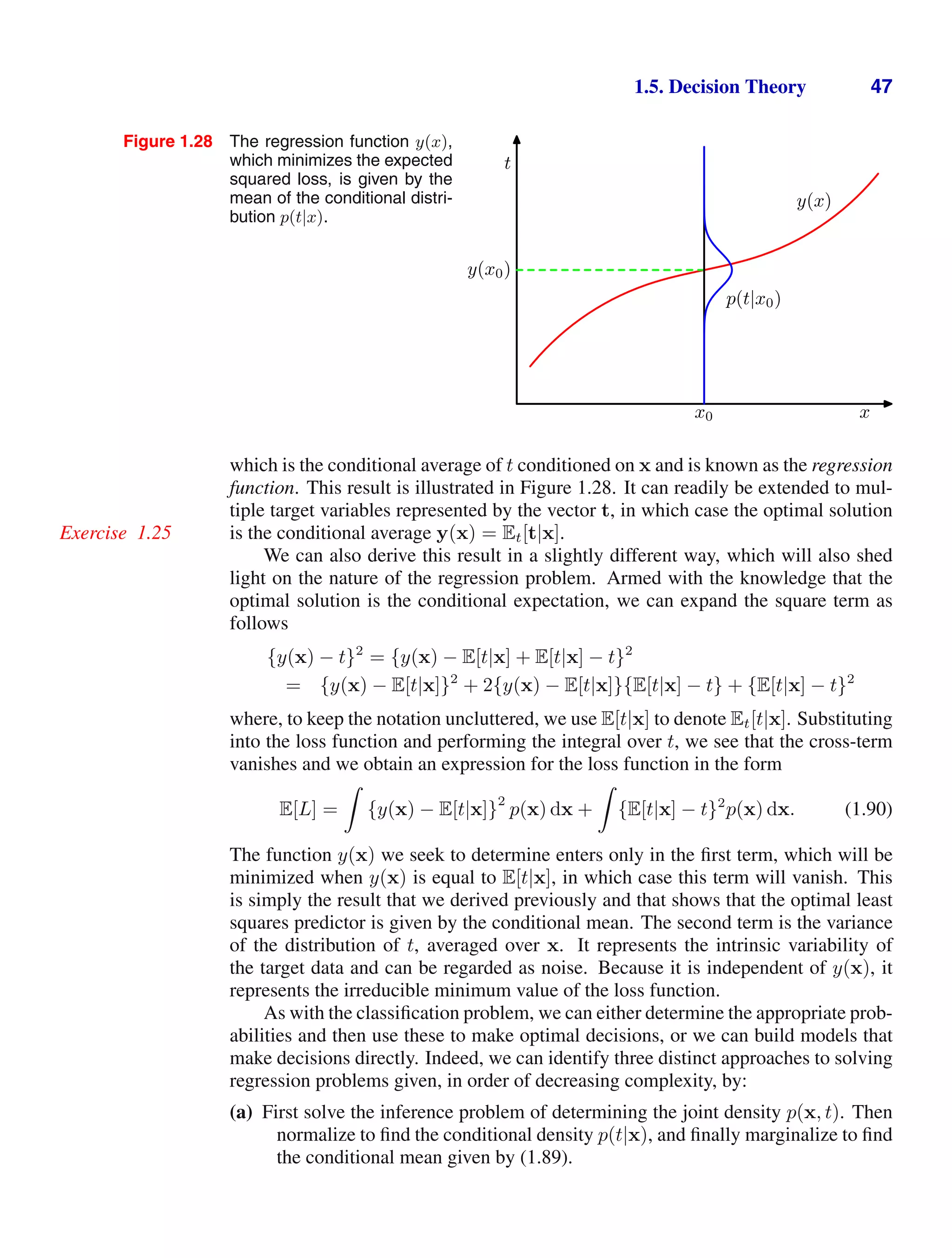 1.5. Decision Theory 47
Figure 1.28 The regression function y(x),
which minimizes the expected
squared loss, is given by the
mean of the conditional distri-
bution p(t|x).
t
x
x0
y(x0)
y(x)
p(t|x0)
which is the conditional average of t conditioned on x and is known as the regression
function. This result is illustrated in Figure 1.28. It can readily be extended to mul-
tiple target variables represented by the vector t, in which case the optimal solution
is the conditional average y(x) = Et[t|x].
Exercise 1.25
We can also derive this result in a slightly different way, which will also shed
light on the nature of the regression problem. Armed with the knowledge that the
optimal solution is the conditional expectation, we can expand the square term as
follows
{y(x) − t}2
= {y(x) − E[t|x] + E[t|x] − t}2
= {y(x) − E[t|x]}2
+ 2{y(x) − E[t|x]}{E[t|x] − t} + {E[t|x] − t}2
where, to keep the notation uncluttered, we use E[t|x] to denote Et[t|x]. Substituting
into the loss function and performing the integral over t, we see that the cross-term
vanishes and we obtain an expression for the loss function in the form
E[L] =

{y(x) − E[t|x]}
2
p(x) dx +

{E[t|x] − t}2
p(x) dx. (1.90)
The function y(x) we seek to determine enters only in the ﬁrst term, which will be
minimized when y(x) is equal to E[t|x], in which case this term will vanish. This
is simply the result that we derived previously and that shows that the optimal least
squares predictor is given by the conditional mean. The second term is the variance
of the distribution of t, averaged over x. It represents the intrinsic variability of
the target data and can be regarded as noise. Because it is independent of y(x), it
represents the irreducible minimum value of the loss function.
As with the classiﬁcation problem, we can either determine the appropriate prob-
abilities and then use these to make optimal decisions, or we can build models that
make decisions directly. Indeed, we can identify three distinct approaches to solving
regression problems given, in order of decreasing complexity, by:
(a) First solve the inference problem of determining the joint density p(x, t). Then
normalize to ﬁnd the conditional density p(t|x), and ﬁnally marginalize to ﬁnd
the conditional mean given by (1.89).
 