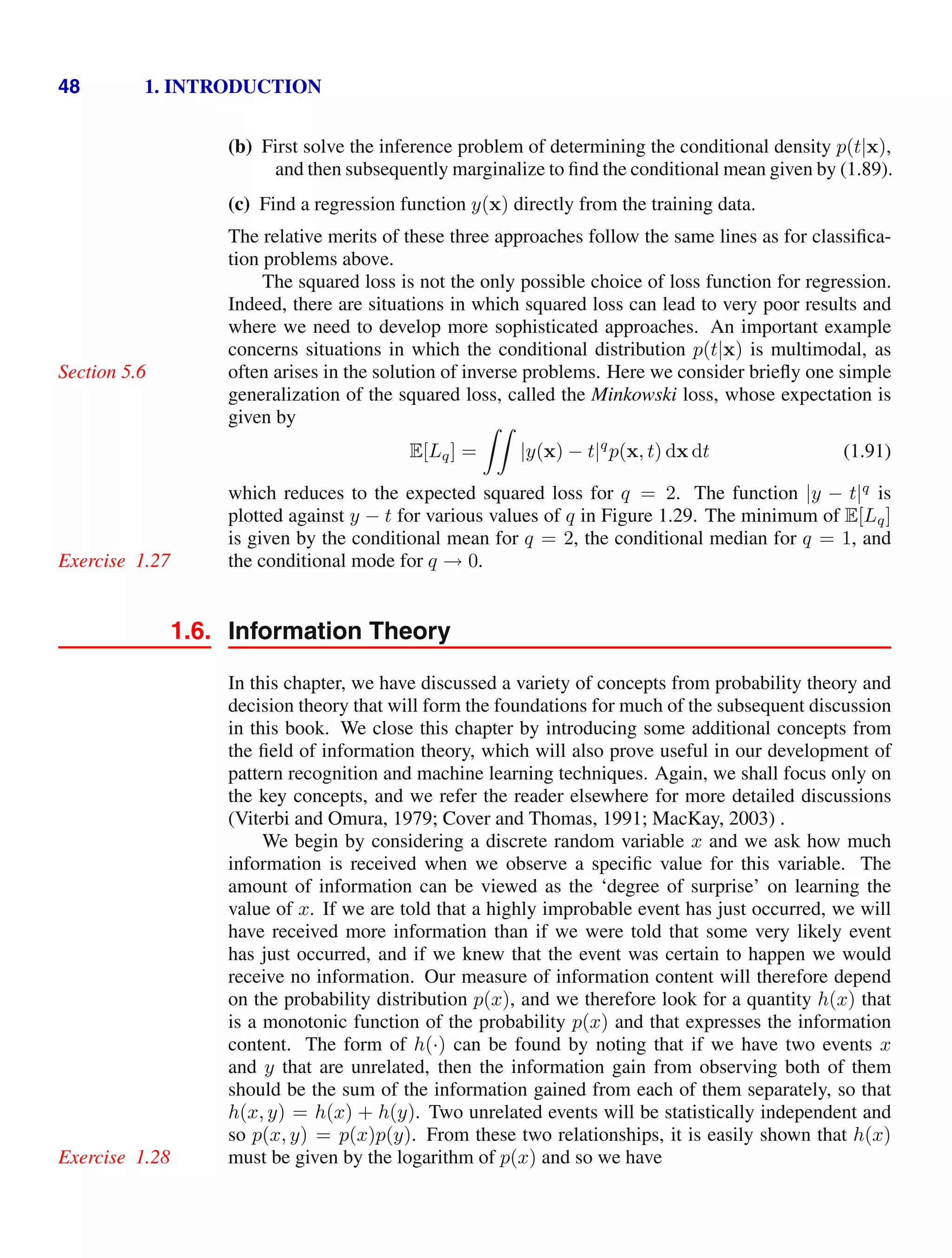 48 1. INTRODUCTION
(b) First solve the inference problem of determining the conditional density p(t|x),
and then subsequently marginalize to ﬁnd the conditional mean given by (1.89).
(c) Find a regression function y(x) directly from the training data.
The relative merits of these three approaches follow the same lines as for classiﬁca-
tion problems above.
The squared loss is not the only possible choice of loss function for regression.
Indeed, there are situations in which squared loss can lead to very poor results and
where we need to develop more sophisticated approaches. An important example
concerns situations in which the conditional distribution p(t|x) is multimodal, as
often arises in the solution of inverse problems. Here we consider brieﬂy one simple
Section 5.6
generalization of the squared loss, called the Minkowski loss, whose expectation is
given by
E[Lq] =

|y(x) − t|q
p(x, t) dx dt (1.91)
which reduces to the expected squared loss for q = 2. The function |y − t|q
is
plotted against y − t for various values of q in Figure 1.29. The minimum of E[Lq]
is given by the conditional mean for q = 2, the conditional median for q = 1, and
the conditional mode for q → 0.
Exercise 1.27
1.6. Information Theory
In this chapter, we have discussed a variety of concepts from probability theory and
decision theory that will form the foundations for much of the subsequent discussion
in this book. We close this chapter by introducing some additional concepts from
the ﬁeld of information theory, which will also prove useful in our development of
pattern recognition and machine learning techniques. Again, we shall focus only on
the key concepts, and we refer the reader elsewhere for more detailed discussions
(Viterbi and Omura, 1979; Cover and Thomas, 1991; MacKay, 2003) .
We begin by considering a discrete random variable x and we ask how much
information is received when we observe a speciﬁc value for this variable. The
amount of information can be viewed as the ‘degree of surprise’ on learning the
value of x. If we are told that a highly improbable event has just occurred, we will
have received more information than if we were told that some very likely event
has just occurred, and if we knew that the event was certain to happen we would
receive no information. Our measure of information content will therefore depend
on the probability distribution p(x), and we therefore look for a quantity h(x) that
is a monotonic function of the probability p(x) and that expresses the information
content. The form of h(·) can be found by noting that if we have two events x
and y that are unrelated, then the information gain from observing both of them
should be the sum of the information gained from each of them separately, so that
h(x, y) = h(x) + h(y). Two unrelated events will be statistically independent and
so p(x, y) = p(x)p(y). From these two relationships, it is easily shown that h(x)
must be given by the logarithm of p(x) and so we have
Exercise 1.28
 