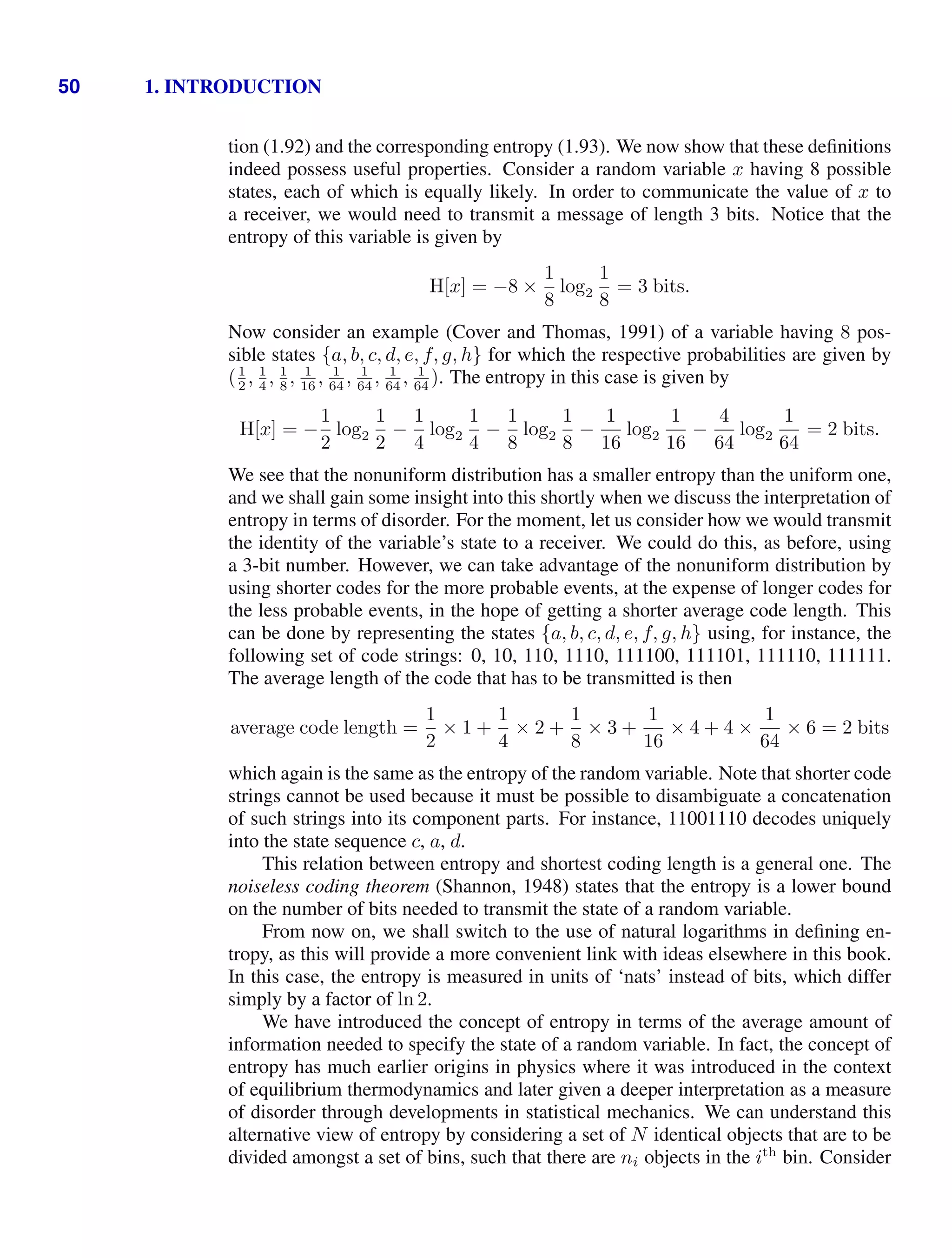 50 1. INTRODUCTION
tion (1.92) and the corresponding entropy (1.93). We now show that these deﬁnitions
indeed possess useful properties. Consider a random variable x having 8 possible
states, each of which is equally likely. In order to communicate the value of x to
a receiver, we would need to transmit a message of length 3 bits. Notice that the
entropy of this variable is given by
H[x] = −8 ×
1
8
log2
1
8
= 3 bits.
Now consider an example (Cover and Thomas, 1991) of a variable having 8 pos-
sible states {a, b, c, d, e, f, g, h} for which the respective probabilities are given by
(1
2
, 1
4
, 1
8
, 1
16
, 1
64
, 1
64
, 1
64
, 1
64
). The entropy in this case is given by
H[x] = −
1
2
log2
1
2
−
1
4
log2
1
4
−
1
8
log2
1
8
−
1
16
log2
1
16
−
4
64
log2
1
64
= 2 bits.
We see that the nonuniform distribution has a smaller entropy than the uniform one,
and we shall gain some insight into this shortly when we discuss the interpretation of
entropy in terms of disorder. For the moment, let us consider how we would transmit
the identity of the variable’s state to a receiver. We could do this, as before, using
a 3-bit number. However, we can take advantage of the nonuniform distribution by
using shorter codes for the more probable events, at the expense of longer codes for
the less probable events, in the hope of getting a shorter average code length. This
can be done by representing the states {a, b, c, d, e, f, g, h} using, for instance, the
following set of code strings: 0, 10, 110, 1110, 111100, 111101, 111110, 111111.
The average length of the code that has to be transmitted is then
average code length =
1
2
× 1 +
1
4
× 2 +
1
8
× 3 +
1
16
× 4 + 4 ×
1
64
× 6 = 2 bits
which again is the same as the entropy of the random variable. Note that shorter code
strings cannot be used because it must be possible to disambiguate a concatenation
of such strings into its component parts. For instance, 11001110 decodes uniquely
into the state sequence c, a, d.
This relation between entropy and shortest coding length is a general one. The
noiseless coding theorem (Shannon, 1948) states that the entropy is a lower bound
on the number of bits needed to transmit the state of a random variable.
From now on, we shall switch to the use of natural logarithms in deﬁning en-
tropy, as this will provide a more convenient link with ideas elsewhere in this book.
In this case, the entropy is measured in units of ‘nats’ instead of bits, which differ
simply by a factor of ln 2.
We have introduced the concept of entropy in terms of the average amount of
information needed to specify the state of a random variable. In fact, the concept of
entropy has much earlier origins in physics where it was introduced in the context
of equilibrium thermodynamics and later given a deeper interpretation as a measure
of disorder through developments in statistical mechanics. We can understand this
alternative view of entropy by considering a set of N identical objects that are to be
divided amongst a set of bins, such that there are ni objects in the ith
bin. Consider
 