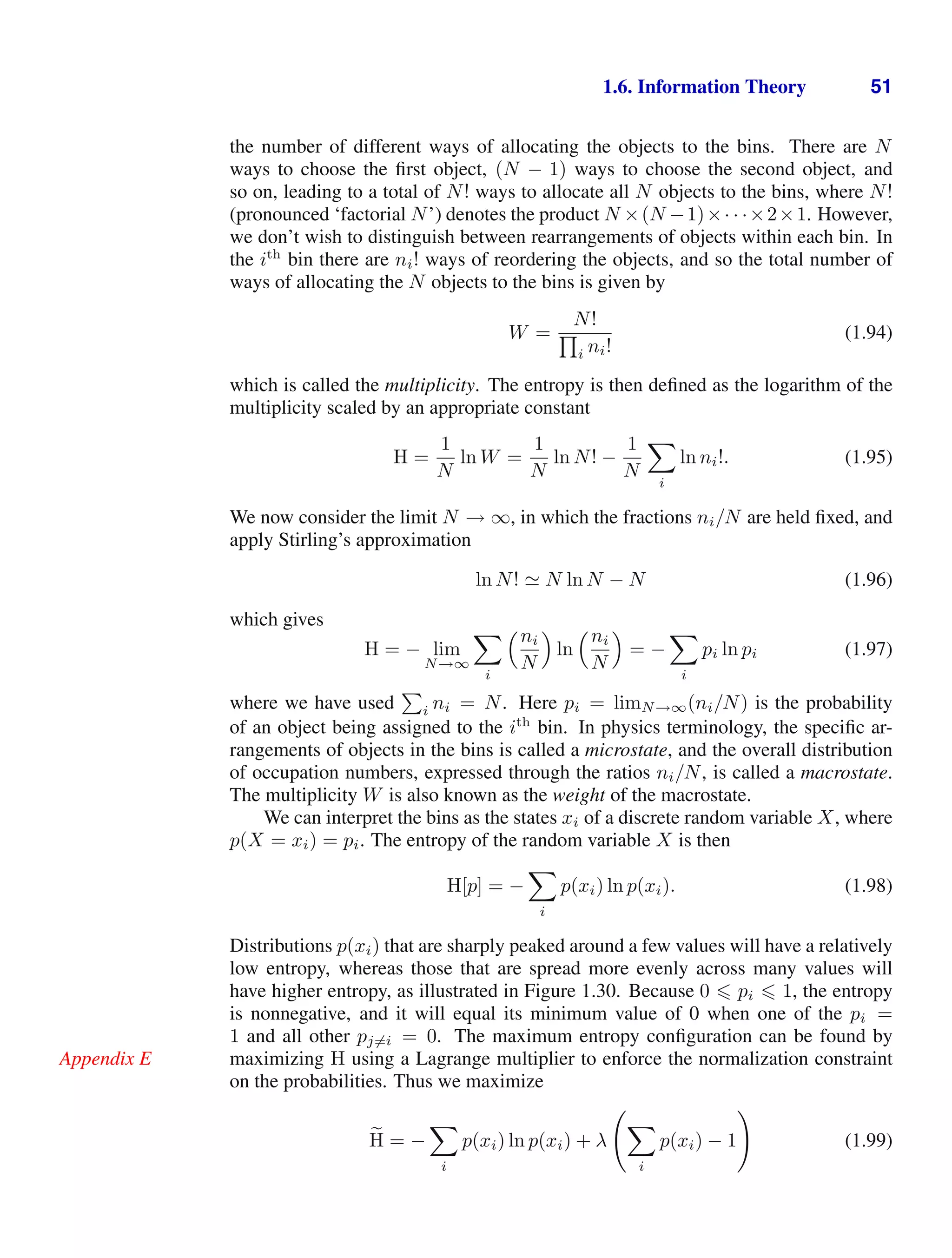 1.6. Information Theory 51
the number of different ways of allocating the objects to the bins. There are N
ways to choose the ﬁrst object, (N − 1) ways to choose the second object, and
so on, leading to a total of N! ways to allocate all N objects to the bins, where N!
(pronounced ‘factorial N’) denotes the product N ×(N −1)×· · ·×2×1. However,
we don’t wish to distinguish between rearrangements of objects within each bin. In
the ith
bin there are ni! ways of reordering the objects, and so the total number of
ways of allocating the N objects to the bins is given by
W =
N!

i ni!
(1.94)
which is called the multiplicity. The entropy is then deﬁned as the logarithm of the
multiplicity scaled by an appropriate constant
H =
1
N
ln W =
1
N
ln N! −
1
N

i
ln ni!. (1.95)
We now consider the limit N → ∞, in which the fractions ni/N are held ﬁxed, and
apply Stirling’s approximation
ln N!  N ln N − N (1.96)
which gives
H = − lim
N→∞

i
ni
N

ln
ni
N

= −

i
pi ln pi (1.97)
where we have used

i ni = N. Here pi = limN→∞(ni/N) is the probability
of an object being assigned to the ith
bin. In physics terminology, the speciﬁc ar-
rangements of objects in the bins is called a microstate, and the overall distribution
of occupation numbers, expressed through the ratios ni/N, is called a macrostate.
The multiplicity W is also known as the weight of the macrostate.
We can interpret the bins as the states xi of a discrete random variable X, where
p(X = xi) = pi. The entropy of the random variable X is then
H[p] = −

i
p(xi) ln p(xi). (1.98)
Distributions p(xi) that are sharply peaked around a few values will have a relatively
low entropy, whereas those that are spread more evenly across many values will
have higher entropy, as illustrated in Figure 1.30. Because 0  pi  1, the entropy
is nonnegative, and it will equal its minimum value of 0 when one of the pi =
1 and all other pj=i = 0. The maximum entropy conﬁguration can be found by
maximizing H using a Lagrange multiplier to enforce the normalization constraint
Appendix E
on the probabilities. Thus we maximize

H = −

i
p(xi) ln p(xi) + λ


i
p(xi) − 1

(1.99)
 