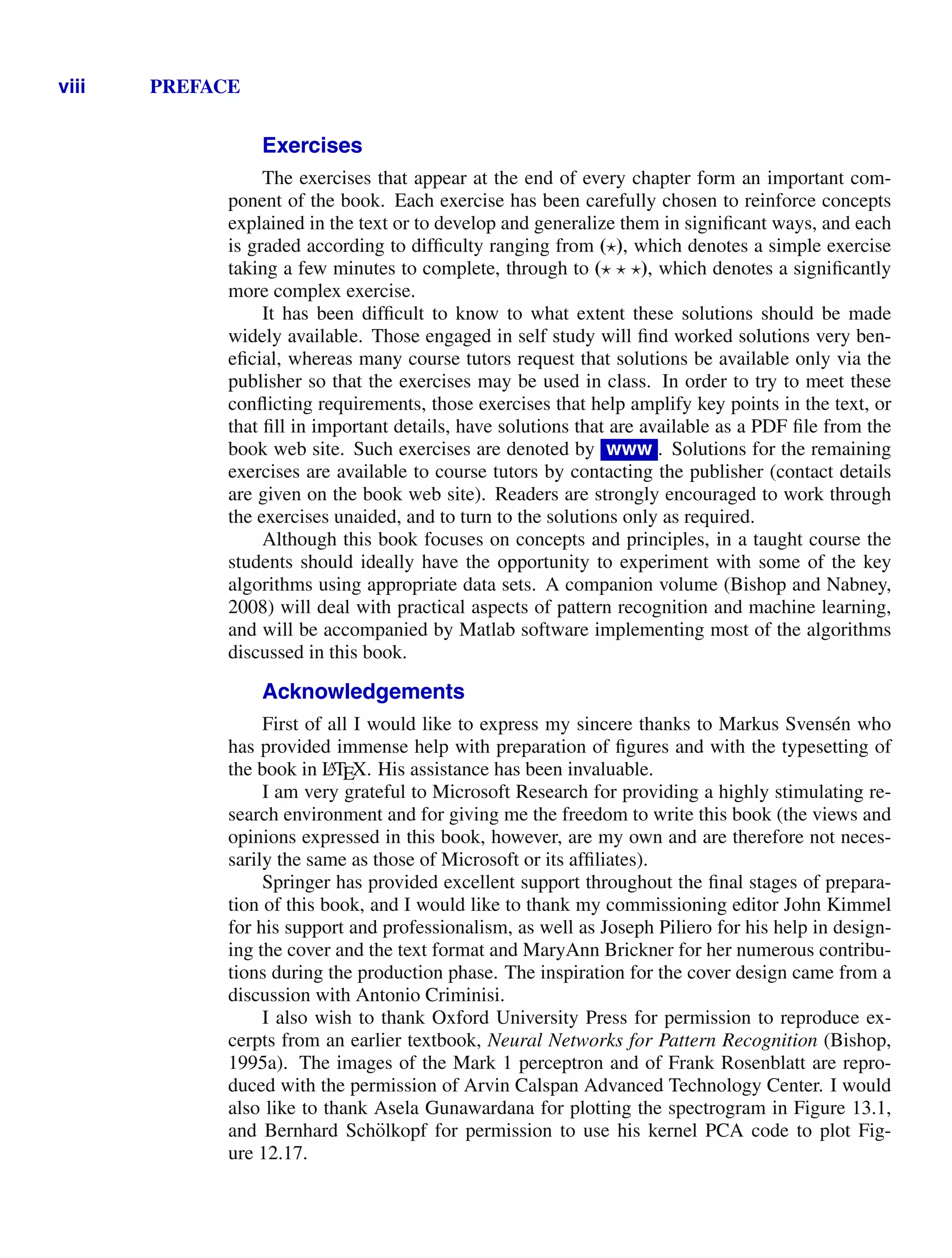 viii PREFACE
Exercises
The exercises that appear at the end of every chapter form an important com-
ponent of the book. Each exercise has been carefully chosen to reinforce concepts
explained in the text or to develop and generalize them in signiﬁcant ways, and each
is graded according to difﬁculty ranging from (), which denotes a simple exercise
taking a few minutes to complete, through to (  ), which denotes a signiﬁcantly
more complex exercise.
It has been difﬁcult to know to what extent these solutions should be made
widely available. Those engaged in self study will ﬁnd worked solutions very ben-
eﬁcial, whereas many course tutors request that solutions be available only via the
publisher so that the exercises may be used in class. In order to try to meet these
conﬂicting requirements, those exercises that help amplify key points in the text, or
that ﬁll in important details, have solutions that are available as a PDF ﬁle from the
book web site. Such exercises are denoted by www . Solutions for the remaining
exercises are available to course tutors by contacting the publisher (contact details
are given on the book web site). Readers are strongly encouraged to work through
the exercises unaided, and to turn to the solutions only as required.
Although this book focuses on concepts and principles, in a taught course the
students should ideally have the opportunity to experiment with some of the key
algorithms using appropriate data sets. A companion volume (Bishop and Nabney,
2008) will deal with practical aspects of pattern recognition and machine learning,
and will be accompanied by Matlab software implementing most of the algorithms
discussed in this book.
Acknowledgements
First of all I would like to express my sincere thanks to Markus Svensén who
has provided immense help with preparation of ﬁgures and with the typesetting of
the book in L
A
TEX. His assistance has been invaluable.
I am very grateful to Microsoft Research for providing a highly stimulating re-
search environment and for giving me the freedom to write this book (the views and
opinions expressed in this book, however, are my own and are therefore not neces-
sarily the same as those of Microsoft or its afﬁliates).
Springer has provided excellent support throughout the ﬁnal stages of prepara-
tion of this book, and I would like to thank my commissioning editor John Kimmel
for his support and professionalism, as well as Joseph Piliero for his help in design-
ing the cover and the text format and MaryAnn Brickner for her numerous contribu-
tions during the production phase. The inspiration for the cover design came from a
discussion with Antonio Criminisi.
I also wish to thank Oxford University Press for permission to reproduce ex-
cerpts from an earlier textbook, Neural Networks for Pattern Recognition (Bishop,
1995a). The images of the Mark 1 perceptron and of Frank Rosenblatt are repro-
duced with the permission of Arvin Calspan Advanced Technology Center. I would
also like to thank Asela Gunawardana for plotting the spectrogram in Figure 13.1,
and Bernhard Schölkopf for permission to use his kernel PCA code to plot Fig-
ure 12.17.
 