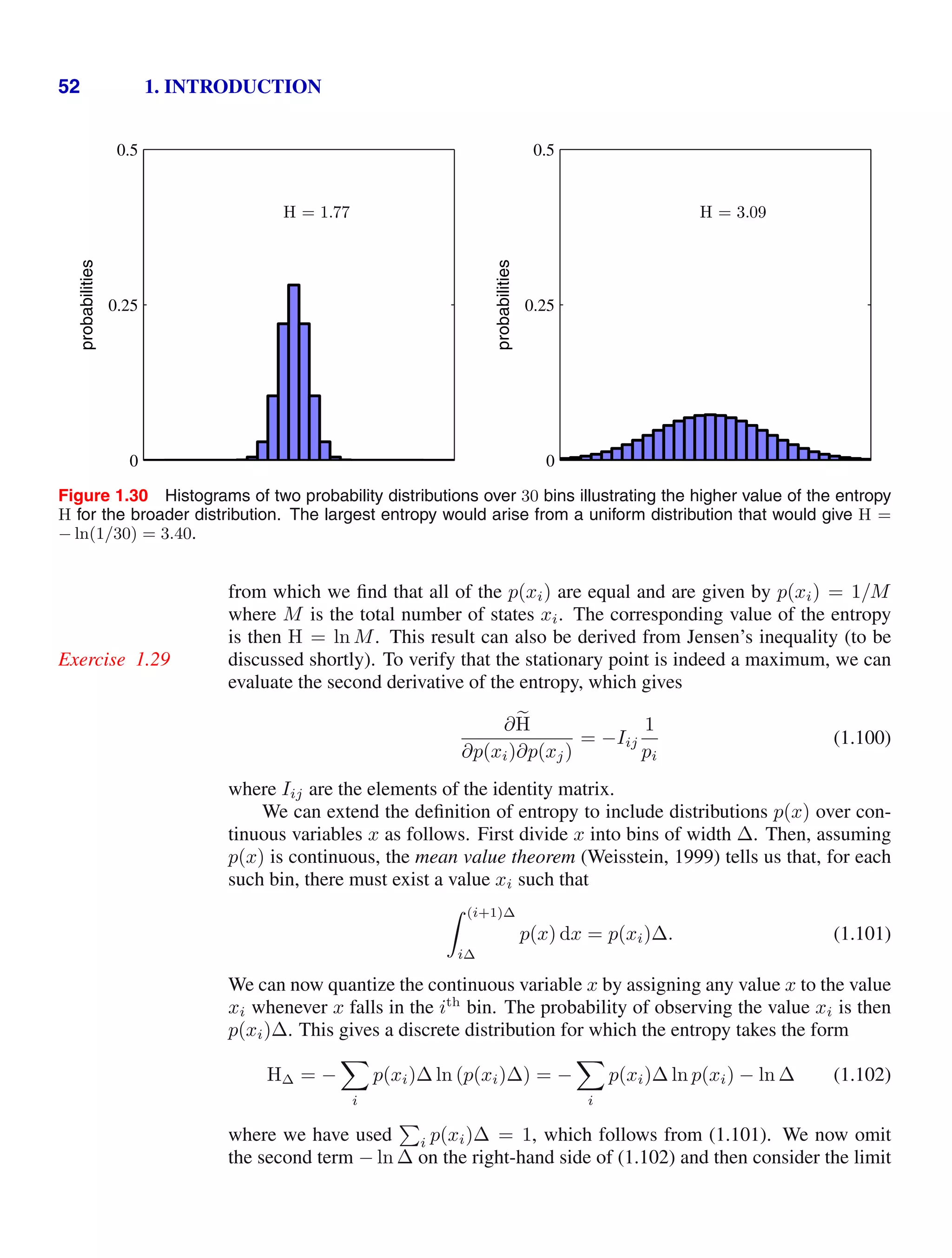 52 1. INTRODUCTION
probabilities
H = 1.77
0
0.25
0.5
probabilities
H = 3.09
0
0.25
0.5
Figure 1.30 Histograms of two probability distributions over 30 bins illustrating the higher value of the entropy
H for the broader distribution. The largest entropy would arise from a uniform distribution that would give H =
− ln(1/30) = 3.40.
from which we ﬁnd that all of the p(xi) are equal and are given by p(xi) = 1/M
where M is the total number of states xi. The corresponding value of the entropy
is then H = ln M. This result can also be derived from Jensen’s inequality (to be
discussed shortly). To verify that the stationary point is indeed a maximum, we can
Exercise 1.29
evaluate the second derivative of the entropy, which gives
∂
H
∂p(xi)∂p(xj)
= −Iij
1
pi
(1.100)
where Iij are the elements of the identity matrix.
We can extend the deﬁnition of entropy to include distributions p(x) over con-
tinuous variables x as follows. First divide x into bins of width ∆. Then, assuming
p(x) is continuous, the mean value theorem (Weisstein, 1999) tells us that, for each
such bin, there must exist a value xi such that
 (i+1)∆
i∆
p(x) dx = p(xi)∆. (1.101)
We can now quantize the continuous variable x by assigning any value x to the value
xi whenever x falls in the ith
bin. The probability of observing the value xi is then
p(xi)∆. This gives a discrete distribution for which the entropy takes the form
H∆ = −

i
p(xi)∆ ln (p(xi)∆) = −

i
p(xi)∆ ln p(xi) − ln ∆ (1.102)
where we have used

i p(xi)∆ = 1, which follows from (1.101). We now omit
the second term − ln ∆ on the right-hand side of (1.102) and then consider the limit
 