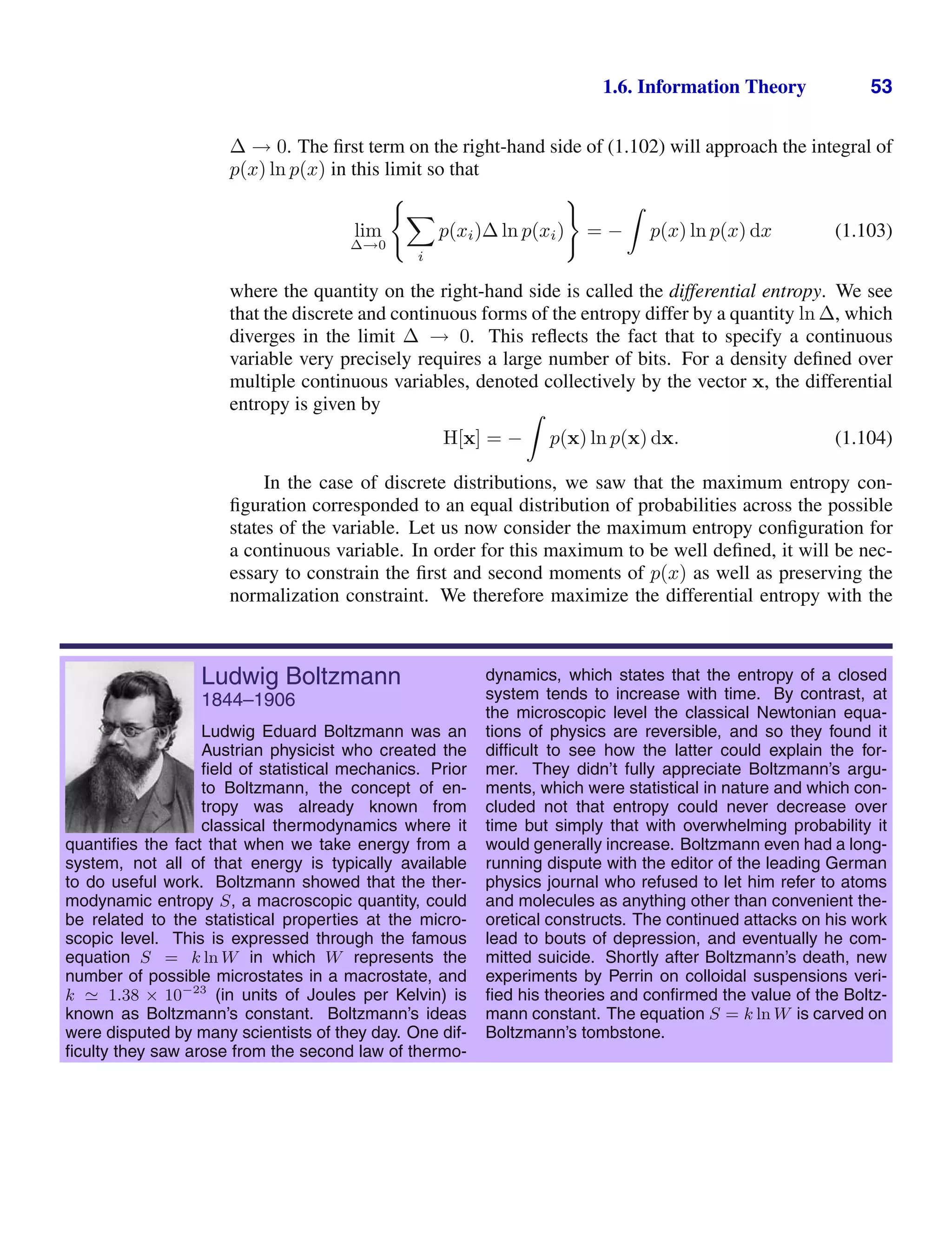 1.6. Information Theory 53
∆ → 0. The ﬁrst term on the right-hand side of (1.102) will approach the integral of
p(x) ln p(x) in this limit so that
lim
∆→0


i
p(xi)∆ ln p(xi)

= −

p(x) ln p(x) dx (1.103)
where the quantity on the right-hand side is called the differential entropy. We see
that the discrete and continuous forms of the entropy differ by a quantity ln ∆, which
diverges in the limit ∆ → 0. This reﬂects the fact that to specify a continuous
variable very precisely requires a large number of bits. For a density deﬁned over
multiple continuous variables, denoted collectively by the vector x, the differential
entropy is given by
H[x] = −

p(x) ln p(x) dx. (1.104)
In the case of discrete distributions, we saw that the maximum entropy con-
ﬁguration corresponded to an equal distribution of probabilities across the possible
states of the variable. Let us now consider the maximum entropy conﬁguration for
a continuous variable. In order for this maximum to be well deﬁned, it will be nec-
essary to constrain the ﬁrst and second moments of p(x) as well as preserving the
normalization constraint. We therefore maximize the differential entropy with the
Ludwig Boltzmann
1844–1906
Ludwig Eduard Boltzmann was an
Austrian physicist who created the
ﬁeld of statistical mechanics. Prior
to Boltzmann, the concept of en-
tropy was already known from
classical thermodynamics where it
quantiﬁes the fact that when we take energy from a
system, not all of that energy is typically available
to do useful work. Boltzmann showed that the ther-
modynamic entropy S, a macroscopic quantity, could
be related to the statistical properties at the micro-
scopic level. This is expressed through the famous
equation S = k ln W in which W represents the
number of possible microstates in a macrostate, and
k  1.38 × 10−23
(in units of Joules per Kelvin) is
known as Boltzmann’s constant. Boltzmann’s ideas
were disputed by many scientists of they day. One dif-
ﬁculty they saw arose from the second law of thermo-
dynamics, which states that the entropy of a closed
system tends to increase with time. By contrast, at
the microscopic level the classical Newtonian equa-
tions of physics are reversible, and so they found it
difﬁcult to see how the latter could explain the for-
mer. They didn’t fully appreciate Boltzmann’s argu-
ments, which were statistical in nature and which con-
cluded not that entropy could never decrease over
time but simply that with overwhelming probability it
would generally increase. Boltzmann even had a long-
running dispute with the editor of the leading German
physics journal who refused to let him refer to atoms
and molecules as anything other than convenient the-
oretical constructs. The continued attacks on his work
lead to bouts of depression, and eventually he com-
mitted suicide. Shortly after Boltzmann’s death, new
experiments by Perrin on colloidal suspensions veri-
ﬁed his theories and conﬁrmed the value of the Boltz-
mann constant. The equation S = k ln W is carved on
Boltzmann’s tombstone.
 