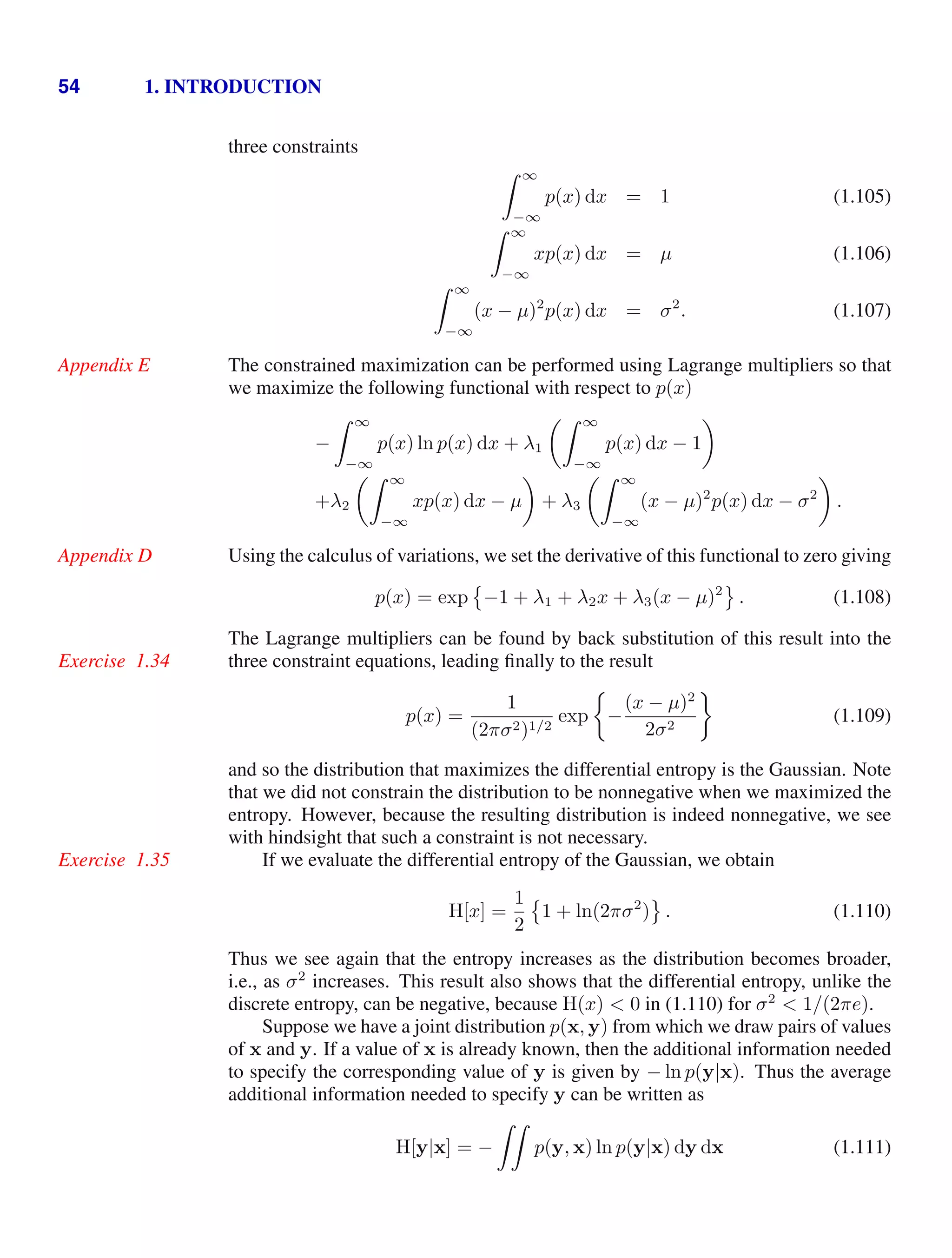 54 1. INTRODUCTION
three constraints
 ∞
−∞
p(x) dx = 1 (1.105)
 ∞
−∞
xp(x) dx = µ (1.106)
 ∞
−∞
(x − µ)2
p(x) dx = σ2
. (1.107)
The constrained maximization can be performed using Lagrange multipliers so that
Appendix E
we maximize the following functional with respect to p(x)
−
 ∞
−∞
p(x) ln p(x) dx + λ1
 ∞
−∞
p(x) dx − 1

+λ2
 ∞
−∞
xp(x) dx − µ

+ λ3
 ∞
−∞
(x − µ)2
p(x) dx − σ2

.
Using the calculus of variations, we set the derivative of this functional to zero giving
Appendix D
p(x) = exp

−1 + λ1 + λ2x + λ3(x − µ)2

. (1.108)
The Lagrange multipliers can be found by back substitution of this result into the
three constraint equations, leading ﬁnally to the result
Exercise 1.34
p(x) =
1
(2πσ2)1/2
exp −
(x − µ)2
2σ2
(1.109)
and so the distribution that maximizes the differential entropy is the Gaussian. Note
that we did not constrain the distribution to be nonnegative when we maximized the
entropy. However, because the resulting distribution is indeed nonnegative, we see
with hindsight that such a constraint is not necessary.
If we evaluate the differential entropy of the Gaussian, we obtain
Exercise 1.35
H[x] =
1
2

1 + ln(2πσ2
)

. (1.110)
Thus we see again that the entropy increases as the distribution becomes broader,
i.e., as σ2
increases. This result also shows that the differential entropy, unlike the
discrete entropy, can be negative, because H(x)  0 in (1.110) for σ2
 1/(2πe).
Suppose we have a joint distribution p(x, y) from which we draw pairs of values
of x and y. If a value of x is already known, then the additional information needed
to specify the corresponding value of y is given by − ln p(y|x). Thus the average
additional information needed to specify y can be written as
H[y|x] = −

p(y, x) ln p(y|x) dy dx (1.111)
 