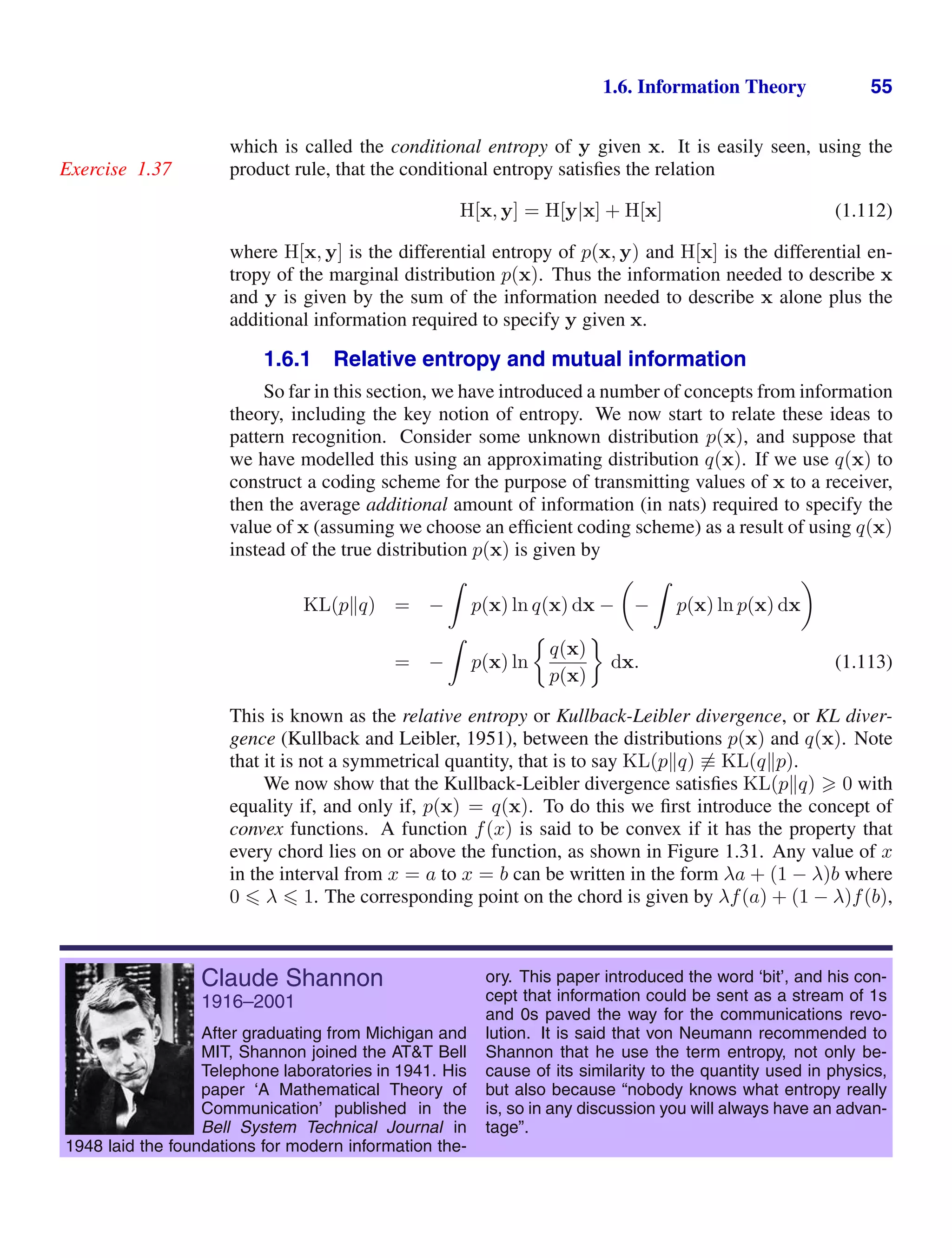 1.6. Information Theory 55
which is called the conditional entropy of y given x. It is easily seen, using the
product rule, that the conditional entropy satisﬁes the relation
Exercise 1.37
H[x, y] = H[y|x] + H[x] (1.112)
where H[x, y] is the differential entropy of p(x, y) and H[x] is the differential en-
tropy of the marginal distribution p(x). Thus the information needed to describe x
and y is given by the sum of the information needed to describe x alone plus the
additional information required to specify y given x.
1.6.1 Relative entropy and mutual information
So far in this section, we have introduced a number of concepts from information
theory, including the key notion of entropy. We now start to relate these ideas to
pattern recognition. Consider some unknown distribution p(x), and suppose that
we have modelled this using an approximating distribution q(x). If we use q(x) to
construct a coding scheme for the purpose of transmitting values of x to a receiver,
then the average additional amount of information (in nats) required to specify the
value of x (assuming we choose an efﬁcient coding scheme) as a result of using q(x)
instead of the true distribution p(x) is given by
KL(pq) = −

p(x) ln q(x) dx −

−

p(x) ln p(x) dx

= −

p(x) ln
q(x)
p(x)
dx. (1.113)
This is known as the relative entropy or Kullback-Leibler divergence, or KL diver-
gence (Kullback and Leibler, 1951), between the distributions p(x) and q(x). Note
that it is not a symmetrical quantity, that is to say KL(pq) ≡ KL(qp).
We now show that the Kullback-Leibler divergence satisﬁes KL(pq)  0 with
equality if, and only if, p(x) = q(x). To do this we ﬁrst introduce the concept of
convex functions. A function f(x) is said to be convex if it has the property that
every chord lies on or above the function, as shown in Figure 1.31. Any value of x
in the interval from x = a to x = b can be written in the form λa + (1 − λ)b where
0  λ  1. The corresponding point on the chord is given by λf(a) + (1 − λ)f(b),
Claude Shannon
1916–2001
After graduating from Michigan and
MIT, Shannon joined the ATT Bell
Telephone laboratories in 1941. His
paper ‘A Mathematical Theory of
Communication’ published in the
Bell System Technical Journal in
1948 laid the foundations for modern information the-
ory. This paper introduced the word ‘bit’, and his con-
cept that information could be sent as a stream of 1s
and 0s paved the way for the communications revo-
lution. It is said that von Neumann recommended to
Shannon that he use the term entropy, not only be-
cause of its similarity to the quantity used in physics,
but also because “nobody knows what entropy really
is, so in any discussion you will always have an advan-
tage”.
 