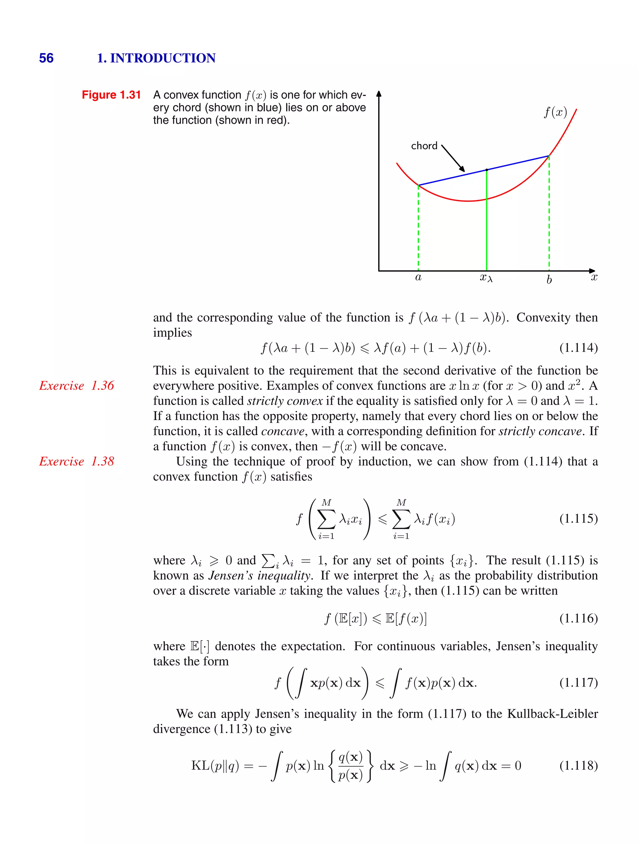 56 1. INTRODUCTION
Figure 1.31 A convex function f(x) is one for which ev-
ery chord (shown in blue) lies on or above
the function (shown in red).
x
a b
xλ
chord
xλ
f(x)
and the corresponding value of the function is f (λa + (1 − λ)b). Convexity then
implies
f(λa + (1 − λ)b)  λf(a) + (1 − λ)f(b). (1.114)
This is equivalent to the requirement that the second derivative of the function be
everywhere positive. Examples of convex functions are x ln x (for x  0) and x2
. A
Exercise 1.36
function is called strictly convex if the equality is satisﬁed only for λ = 0 and λ = 1.
If a function has the opposite property, namely that every chord lies on or below the
function, it is called concave, with a corresponding deﬁnition for strictly concave. If
a function f(x) is convex, then −f(x) will be concave.
Using the technique of proof by induction, we can show from (1.114) that a
Exercise 1.38
convex function f(x) satisﬁes
f
 M

i=1
λixi


M

i=1
λif(xi) (1.115)
where λi  0 and

i λi = 1, for any set of points {xi}. The result (1.115) is
known as Jensen’s inequality. If we interpret the λi as the probability distribution
over a discrete variable x taking the values {xi}, then (1.115) can be written
f (E[x])  E[f(x)] (1.116)
where E[·] denotes the expectation. For continuous variables, Jensen’s inequality
takes the form
f

xp(x) dx



f(x)p(x) dx. (1.117)
We can apply Jensen’s inequality in the form (1.117) to the Kullback-Leibler
divergence (1.113) to give
KL(pq) = −

p(x) ln
q(x)
p(x)
dx  − ln

q(x) dx = 0 (1.118)
 