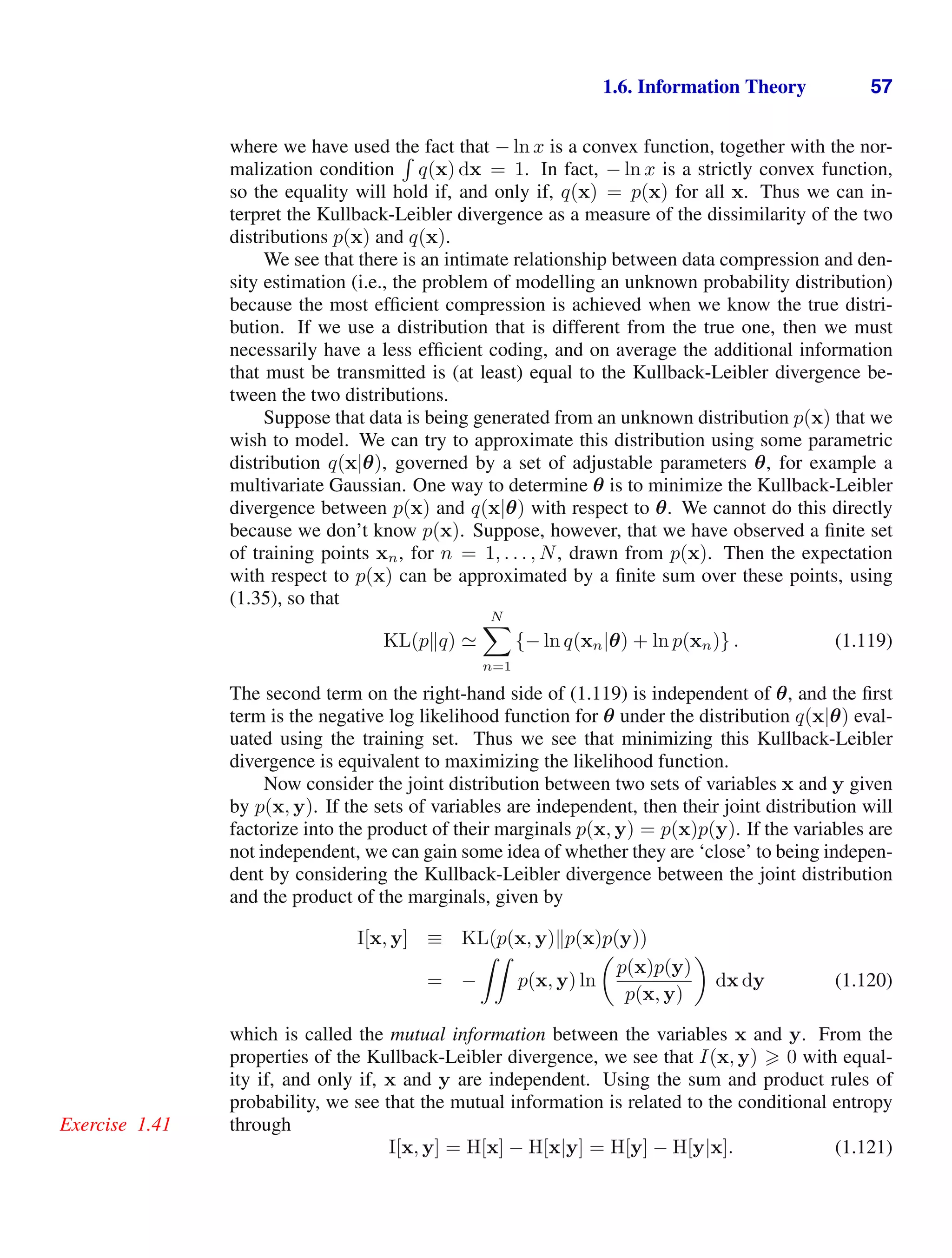 1.6. Information Theory 57
where we have used the fact that − ln x is a convex function, together with the nor-
malization condition

q(x) dx = 1. In fact, − ln x is a strictly convex function,
so the equality will hold if, and only if, q(x) = p(x) for all x. Thus we can in-
terpret the Kullback-Leibler divergence as a measure of the dissimilarity of the two
distributions p(x) and q(x).
We see that there is an intimate relationship between data compression and den-
sity estimation (i.e., the problem of modelling an unknown probability distribution)
because the most efﬁcient compression is achieved when we know the true distri-
bution. If we use a distribution that is different from the true one, then we must
necessarily have a less efﬁcient coding, and on average the additional information
that must be transmitted is (at least) equal to the Kullback-Leibler divergence be-
tween the two distributions.
Suppose that data is being generated from an unknown distribution p(x) that we
wish to model. We can try to approximate this distribution using some parametric
distribution q(x|θ), governed by a set of adjustable parameters θ, for example a
multivariate Gaussian. One way to determine θ is to minimize the Kullback-Leibler
divergence between p(x) and q(x|θ) with respect to θ. We cannot do this directly
because we don’t know p(x). Suppose, however, that we have observed a ﬁnite set
of training points xn, for n = 1, . . . , N, drawn from p(x). Then the expectation
with respect to p(x) can be approximated by a ﬁnite sum over these points, using
(1.35), so that
KL(pq) 
N

n=1
{− ln q(xn|θ) + ln p(xn)} . (1.119)
The second term on the right-hand side of (1.119) is independent of θ, and the ﬁrst
term is the negative log likelihood function for θ under the distribution q(x|θ) eval-
uated using the training set. Thus we see that minimizing this Kullback-Leibler
divergence is equivalent to maximizing the likelihood function.
Now consider the joint distribution between two sets of variables x and y given
by p(x, y). If the sets of variables are independent, then their joint distribution will
factorize into the product of their marginals p(x, y) = p(x)p(y). If the variables are
not independent, we can gain some idea of whether they are ‘close’ to being indepen-
dent by considering the Kullback-Leibler divergence between the joint distribution
and the product of the marginals, given by
I[x, y] ≡ KL(p(x, y)p(x)p(y))
= −

p(x, y) ln

p(x)p(y)
p(x, y)

dx dy (1.120)
which is called the mutual information between the variables x and y. From the
properties of the Kullback-Leibler divergence, we see that I(x, y)  0 with equal-
ity if, and only if, x and y are independent. Using the sum and product rules of
probability, we see that the mutual information is related to the conditional entropy
through
Exercise 1.41
I[x, y] = H[x] − H[x|y] = H[y] − H[y|x]. (1.121)
 