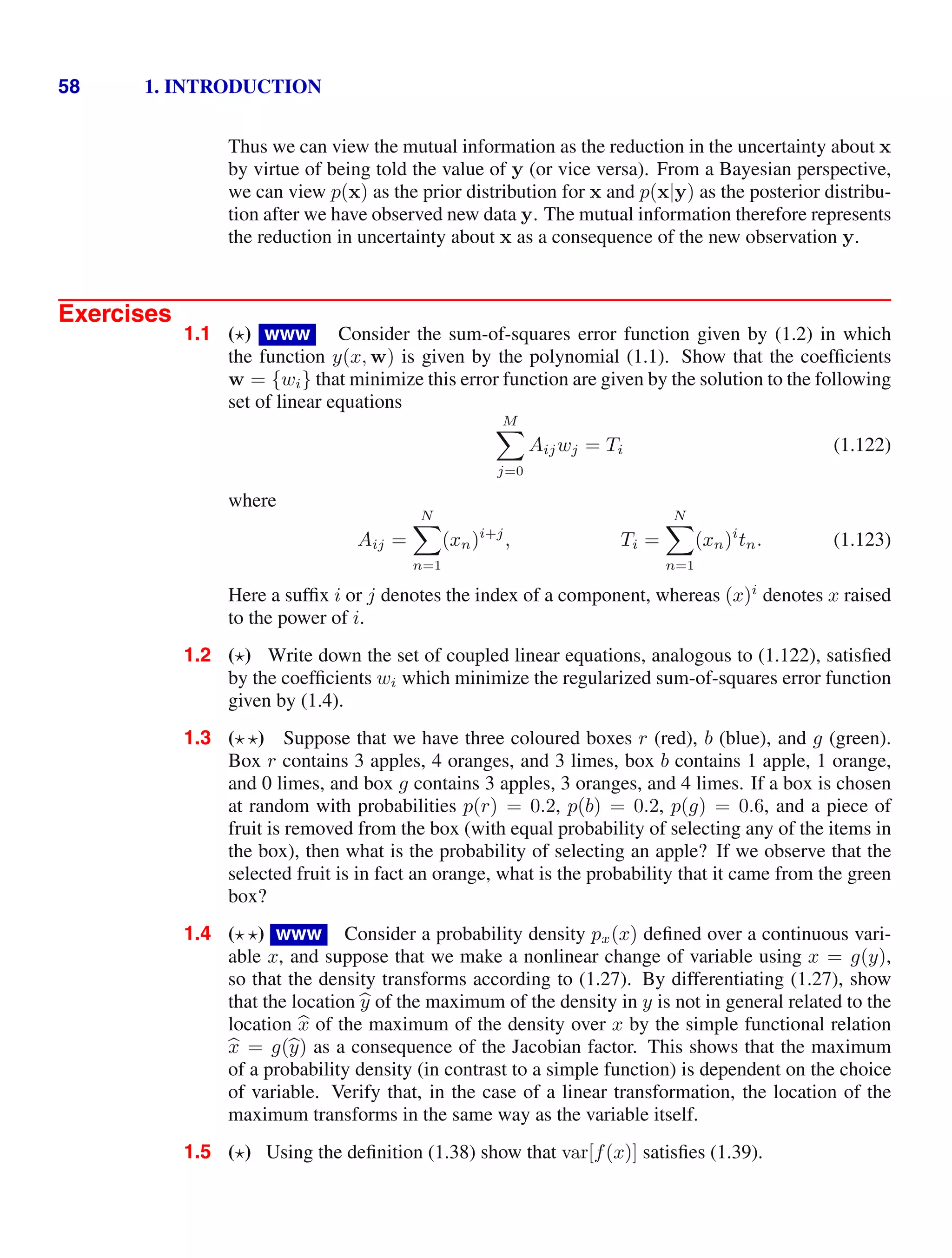 58 1. INTRODUCTION
Thus we can view the mutual information as the reduction in the uncertainty about x
by virtue of being told the value of y (or vice versa). From a Bayesian perspective,
we can view p(x) as the prior distribution for x and p(x|y) as the posterior distribu-
tion after we have observed new data y. The mutual information therefore represents
the reduction in uncertainty about x as a consequence of the new observation y.
Exercises
1.1 () www Consider the sum-of-squares error function given by (1.2) in which
the function y(x, w) is given by the polynomial (1.1). Show that the coefﬁcients
w = {wi} that minimize this error function are given by the solution to the following
set of linear equations
M

j=0
Aijwj = Ti (1.122)
where
Aij =
N

n=1
(xn)i+j
, Ti =
N

n=1
(xn)i
tn. (1.123)
Here a sufﬁx i or j denotes the index of a component, whereas (x)i
denotes x raised
to the power of i.
1.2 () Write down the set of coupled linear equations, analogous to (1.122), satisﬁed
by the coefﬁcients wi which minimize the regularized sum-of-squares error function
given by (1.4).
1.3 ( ) Suppose that we have three coloured boxes r (red), b (blue), and g (green).
Box r contains 3 apples, 4 oranges, and 3 limes, box b contains 1 apple, 1 orange,
and 0 limes, and box g contains 3 apples, 3 oranges, and 4 limes. If a box is chosen
at random with probabilities p(r) = 0.2, p(b) = 0.2, p(g) = 0.6, and a piece of
fruit is removed from the box (with equal probability of selecting any of the items in
the box), then what is the probability of selecting an apple? If we observe that the
selected fruit is in fact an orange, what is the probability that it came from the green
box?
1.4 ( ) www Consider a probability density px(x) deﬁned over a continuous vari-
able x, and suppose that we make a nonlinear change of variable using x = g(y),
so that the density transforms according to (1.27). By differentiating (1.27), show
that the location 
y of the maximum of the density in y is not in general related to the
location 
x of the maximum of the density over x by the simple functional relation

x = g(
y) as a consequence of the Jacobian factor. This shows that the maximum
of a probability density (in contrast to a simple function) is dependent on the choice
of variable. Verify that, in the case of a linear transformation, the location of the
maximum transforms in the same way as the variable itself.
1.5 () Using the deﬁnition (1.38) show that var[f(x)] satisﬁes (1.39).
 