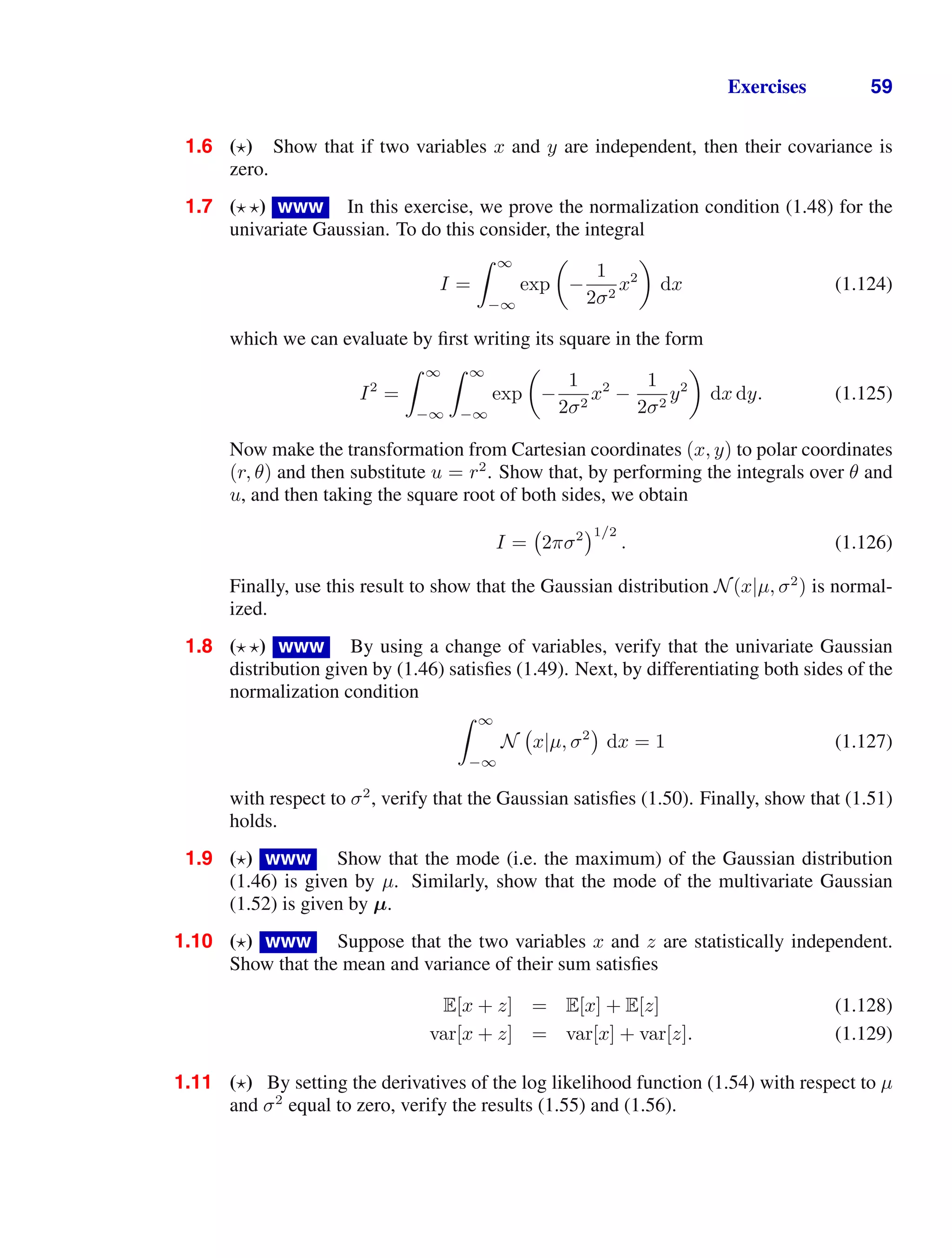 Exercises 59
1.6 () Show that if two variables x and y are independent, then their covariance is
zero.
1.7 ( ) www In this exercise, we prove the normalization condition (1.48) for the
univariate Gaussian. To do this consider, the integral
I =
 ∞
−∞
exp

−
1
2σ2
x2

dx (1.124)
which we can evaluate by ﬁrst writing its square in the form
I2
=
 ∞
−∞
 ∞
−∞
exp

−
1
2σ2
x2
−
1
2σ2
y2

dx dy. (1.125)
Now make the transformation from Cartesian coordinates (x, y) to polar coordinates
(r, θ) and then substitute u = r2
. Show that, by performing the integrals over θ and
u, and then taking the square root of both sides, we obtain
I = 2πσ2 1/2
. (1.126)
Finally, use this result to show that the Gaussian distribution N(x|µ, σ2
) is normal-
ized.
1.8 ( ) www By using a change of variables, verify that the univariate Gaussian
distribution given by (1.46) satisﬁes (1.49). Next, by differentiating both sides of the
normalization condition
 ∞
−∞
N x|µ, σ2
dx = 1 (1.127)
with respect to σ2
, verify that the Gaussian satisﬁes (1.50). Finally, show that (1.51)
holds.
1.9 () www Show that the mode (i.e. the maximum) of the Gaussian distribution
(1.46) is given by µ. Similarly, show that the mode of the multivariate Gaussian
(1.52) is given by µ.
1.10 () www Suppose that the two variables x and z are statistically independent.
Show that the mean and variance of their sum satisﬁes
E[x + z] = E[x] + E[z] (1.128)
var[x + z] = var[x] + var[z]. (1.129)
1.11 () By setting the derivatives of the log likelihood function (1.54) with respect to µ
and σ2
equal to zero, verify the results (1.55) and (1.56).
 