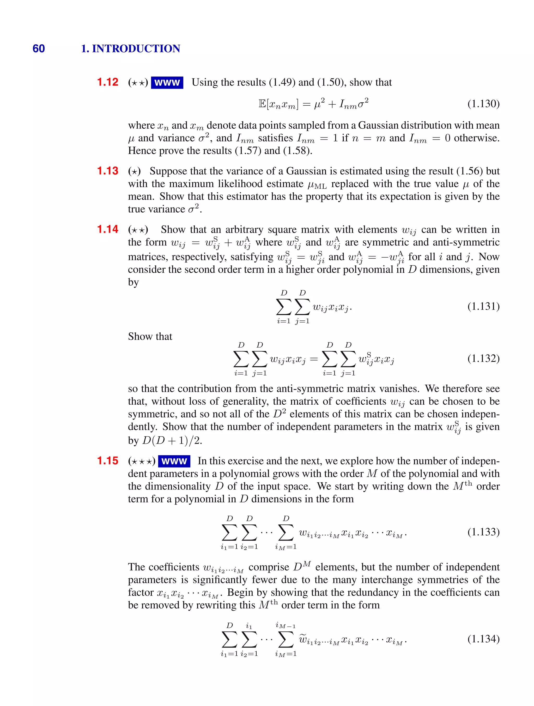 60 1. INTRODUCTION
1.12 ( ) www Using the results (1.49) and (1.50), show that
E[xnxm] = µ2
+ Inmσ2
(1.130)
where xn and xm denote data points sampled from a Gaussian distribution with mean
µ and variance σ2
, and Inm satisﬁes Inm = 1 if n = m and Inm = 0 otherwise.
Hence prove the results (1.57) and (1.58).
1.13 () Suppose that the variance of a Gaussian is estimated using the result (1.56) but
with the maximum likelihood estimate µML replaced with the true value µ of the
mean. Show that this estimator has the property that its expectation is given by the
true variance σ2
.
1.14 ( ) Show that an arbitrary square matrix with elements wij can be written in
the form wij = wS
ij + wA
ij where wS
ij and wA
ij are symmetric and anti-symmetric
matrices, respectively, satisfying wS
ij = wS
ji and wA
ij = −wA
ji for all i and j. Now
consider the second order term in a higher order polynomial in D dimensions, given
by
D

i=1
D

j=1
wijxixj. (1.131)
Show that
D

i=1
D

j=1
wijxixj =
D

i=1
D

j=1
wS
ijxixj (1.132)
so that the contribution from the anti-symmetric matrix vanishes. We therefore see
that, without loss of generality, the matrix of coefﬁcients wij can be chosen to be
symmetric, and so not all of the D2
elements of this matrix can be chosen indepen-
dently. Show that the number of independent parameters in the matrix wS
ij is given
by D(D + 1)/2.
1.15 (  ) www In this exercise and the next, we explore how the number of indepen-
dent parameters in a polynomial grows with the order M of the polynomial and with
the dimensionality D of the input space. We start by writing down the Mth
order
term for a polynomial in D dimensions in the form
D

i1=1
D

i2=1
· · ·
D

iM =1
wi1i2···iM
xi1
xi2
· · · xiM
. (1.133)
The coefﬁcients wi1i2···iM
comprise DM
elements, but the number of independent
parameters is signiﬁcantly fewer due to the many interchange symmetries of the
factor xi1
xi2
· · · xiM
. Begin by showing that the redundancy in the coefﬁcients can
be removed by rewriting this Mth
order term in the form
D

i1=1
i1

i2=1
· · ·
iM−1

iM =1

wi1i2···iM
xi1
xi2
· · · xiM
. (1.134)
 