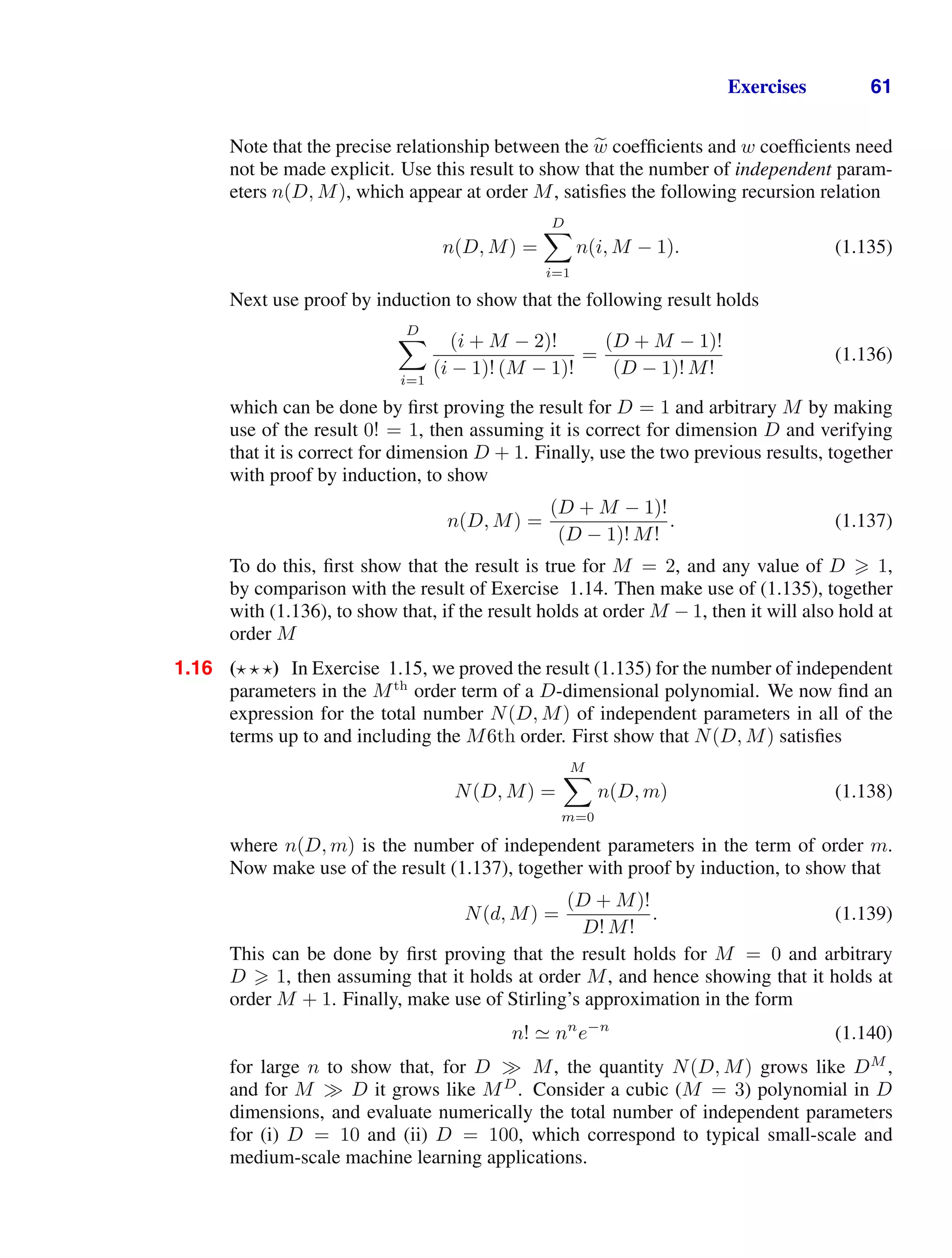 Exercises 61
Note that the precise relationship between the 
w coefﬁcients and w coefﬁcients need
not be made explicit. Use this result to show that the number of independent param-
eters n(D, M), which appear at order M, satisﬁes the following recursion relation
n(D, M) =
D

i=1
n(i, M − 1). (1.135)
Next use proof by induction to show that the following result holds
D

i=1
(i + M − 2)!
(i − 1)! (M − 1)!
=
(D + M − 1)!
(D − 1)! M!
(1.136)
which can be done by ﬁrst proving the result for D = 1 and arbitrary M by making
use of the result 0! = 1, then assuming it is correct for dimension D and verifying
that it is correct for dimension D + 1. Finally, use the two previous results, together
with proof by induction, to show
n(D, M) =
(D + M − 1)!
(D − 1)! M!
. (1.137)
To do this, ﬁrst show that the result is true for M = 2, and any value of D  1,
by comparison with the result of Exercise 1.14. Then make use of (1.135), together
with (1.136), to show that, if the result holds at order M − 1, then it will also hold at
order M
1.16 (  ) In Exercise 1.15, we proved the result (1.135) for the number of independent
parameters in the Mth
order term of a D-dimensional polynomial. We now ﬁnd an
expression for the total number N(D, M) of independent parameters in all of the
terms up to and including the M6th order. First show that N(D, M) satisﬁes
N(D, M) =
M

m=0
n(D, m) (1.138)
where n(D, m) is the number of independent parameters in the term of order m.
Now make use of the result (1.137), together with proof by induction, to show that
N(d, M) =
(D + M)!
D! M!
. (1.139)
This can be done by ﬁrst proving that the result holds for M = 0 and arbitrary
D  1, then assuming that it holds at order M, and hence showing that it holds at
order M + 1. Finally, make use of Stirling’s approximation in the form
n!  nn
e−n
(1.140)
for large n to show that, for D M, the quantity N(D, M) grows like DM
,
and for M D it grows like MD
. Consider a cubic (M = 3) polynomial in D
dimensions, and evaluate numerically the total number of independent parameters
for (i) D = 10 and (ii) D = 100, which correspond to typical small-scale and
medium-scale machine learning applications.
 