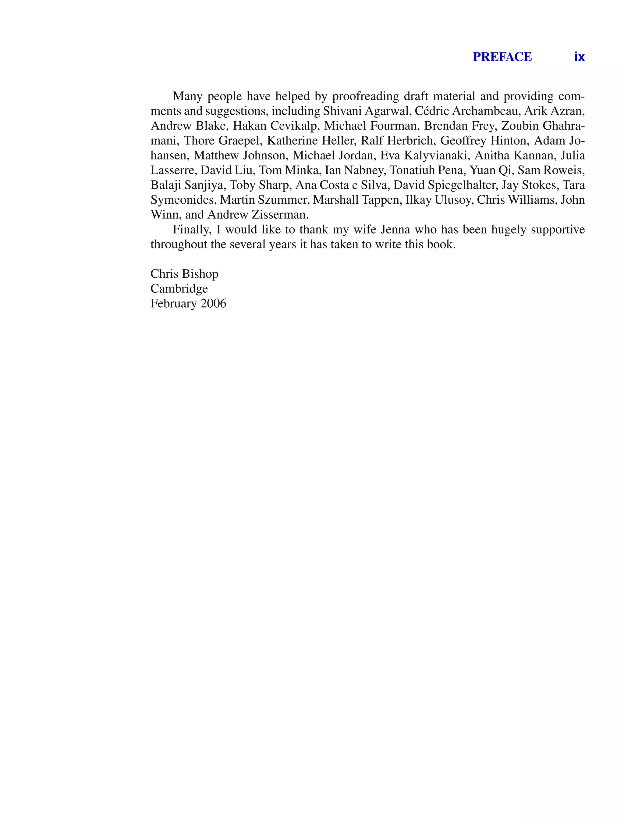 PREFACE ix
Many people have helped by proofreading draft material and providing com-
ments and suggestions, including Shivani Agarwal, Cédric Archambeau, Arik Azran,
Andrew Blake, Hakan Cevikalp, Michael Fourman, Brendan Frey, Zoubin Ghahra-
mani, Thore Graepel, Katherine Heller, Ralf Herbrich, Geoffrey Hinton, Adam Jo-
hansen, Matthew Johnson, Michael Jordan, Eva Kalyvianaki, Anitha Kannan, Julia
Lasserre, David Liu, Tom Minka, Ian Nabney, Tonatiuh Pena, Yuan Qi, Sam Roweis,
Balaji Sanjiya, Toby Sharp, Ana Costa e Silva, David Spiegelhalter, Jay Stokes, Tara
Symeonides, Martin Szummer, Marshall Tappen, Ilkay Ulusoy, Chris Williams, John
Winn, and Andrew Zisserman.
Finally, I would like to thank my wife Jenna who has been hugely supportive
throughout the several years it has taken to write this book.
Chris Bishop
Cambridge
February 2006
 