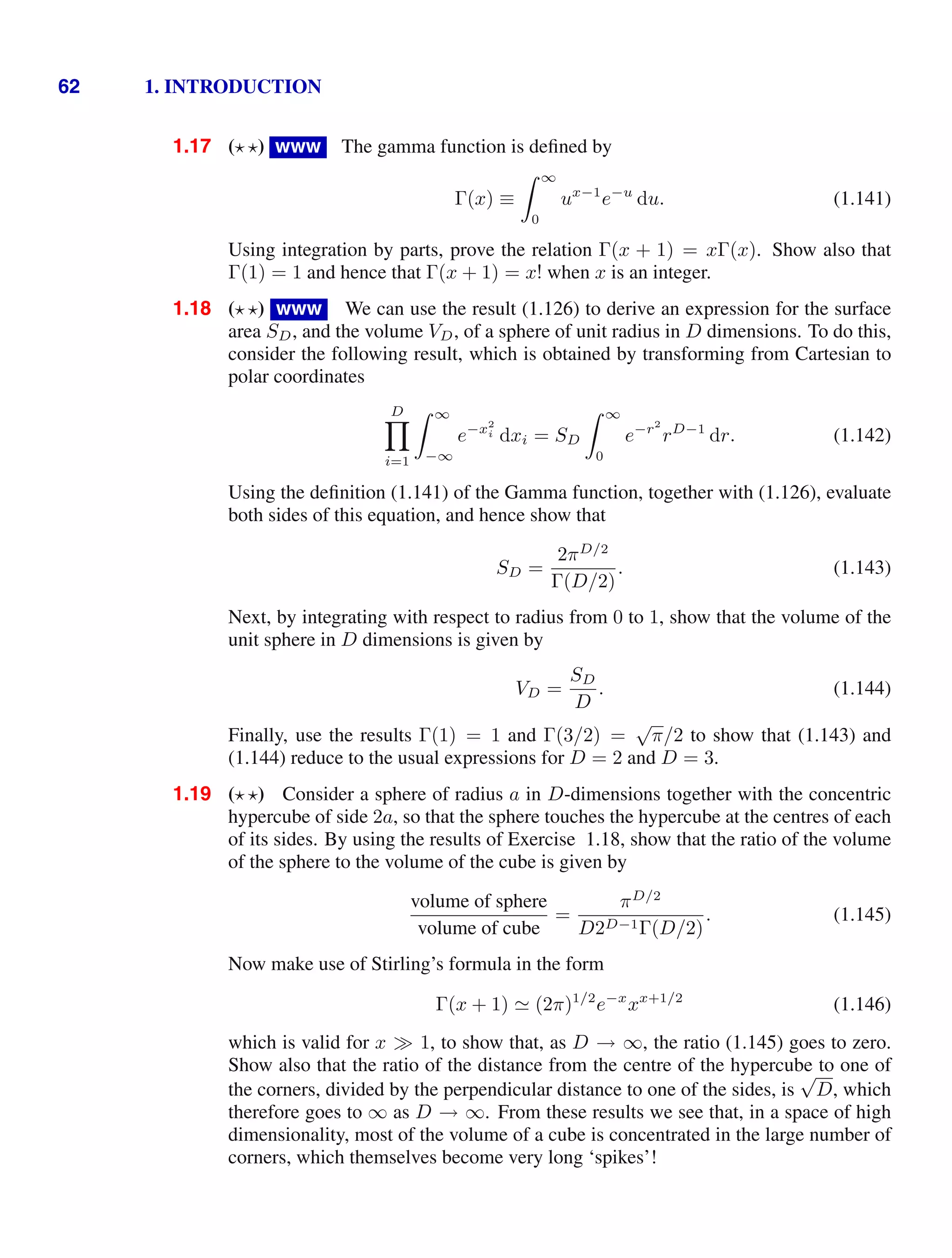 62 1. INTRODUCTION
1.17 ( ) www The gamma function is deﬁned by
Γ(x) ≡
 ∞
0
ux−1
e−u
du. (1.141)
Using integration by parts, prove the relation Γ(x + 1) = xΓ(x). Show also that
Γ(1) = 1 and hence that Γ(x + 1) = x! when x is an integer.
1.18 ( ) www We can use the result (1.126) to derive an expression for the surface
area SD, and the volume VD, of a sphere of unit radius in D dimensions. To do this,
consider the following result, which is obtained by transforming from Cartesian to
polar coordinates
D

i=1
 ∞
−∞
e−x2
i dxi = SD
 ∞
0
e−r2
rD−1
dr. (1.142)
Using the deﬁnition (1.141) of the Gamma function, together with (1.126), evaluate
both sides of this equation, and hence show that
SD =
2πD/2
Γ(D/2)
. (1.143)
Next, by integrating with respect to radius from 0 to 1, show that the volume of the
unit sphere in D dimensions is given by
VD =
SD
D
. (1.144)
Finally, use the results Γ(1) = 1 and Γ(3/2) =
√
π/2 to show that (1.143) and
(1.144) reduce to the usual expressions for D = 2 and D = 3.
1.19 ( ) Consider a sphere of radius a in D-dimensions together with the concentric
hypercube of side 2a, so that the sphere touches the hypercube at the centres of each
of its sides. By using the results of Exercise 1.18, show that the ratio of the volume
of the sphere to the volume of the cube is given by
volume of sphere
volume of cube
=
πD/2
D2D−1Γ(D/2)
. (1.145)
Now make use of Stirling’s formula in the form
Γ(x + 1)  (2π)1/2
e−x
xx+1/2
(1.146)
which is valid for x 1, to show that, as D → ∞, the ratio (1.145) goes to zero.
Show also that the ratio of the distance from the centre of the hypercube to one of
the corners, divided by the perpendicular distance to one of the sides, is
√
D, which
therefore goes to ∞ as D → ∞. From these results we see that, in a space of high
dimensionality, most of the volume of a cube is concentrated in the large number of
corners, which themselves become very long ‘spikes’!
 