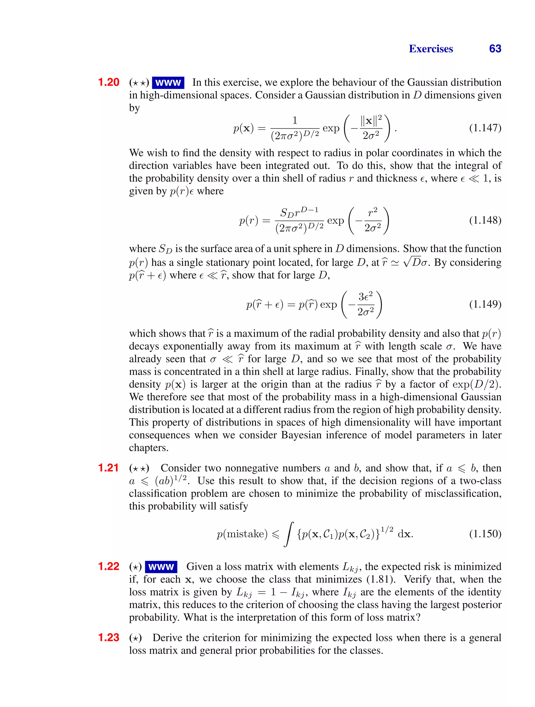 Exercises 63
1.20 ( ) www In this exercise, we explore the behaviour of the Gaussian distribution
in high-dimensional spaces. Consider a Gaussian distribution in D dimensions given
by
p(x) =
1
(2πσ2)D/2
exp

−
x2
2σ2

. (1.147)
We wish to ﬁnd the density with respect to radius in polar coordinates in which the
direction variables have been integrated out. To do this, show that the integral of
the probability density over a thin shell of radius r and thickness , where 1, is
given by p(r) where
p(r) =
SDrD−1
(2πσ2)D/2
exp

−
r2
2σ2

(1.148)
where SD is the surface area of a unit sphere in D dimensions. Show that the function
p(r) has a single stationary point located, for large D, at 
r 
√
Dσ. By considering
p(
r + ) where 
r, show that for large D,
p(
r + ) = p(
r) exp

−
3 2
2σ2

(1.149)
which shows that 
r is a maximum of the radial probability density and also that p(r)
decays exponentially away from its maximum at 
r with length scale σ. We have
already seen that σ 
r for large D, and so we see that most of the probability
mass is concentrated in a thin shell at large radius. Finally, show that the probability
density p(x) is larger at the origin than at the radius 
r by a factor of exp(D/2).
We therefore see that most of the probability mass in a high-dimensional Gaussian
distribution is located at a different radius from the region of high probability density.
This property of distributions in spaces of high dimensionality will have important
consequences when we consider Bayesian inference of model parameters in later
chapters.
1.21 ( ) Consider two nonnegative numbers a and b, and show that, if a  b, then
a  (ab)1/2
. Use this result to show that, if the decision regions of a two-class
classiﬁcation problem are chosen to minimize the probability of misclassiﬁcation,
this probability will satisfy
p(mistake) 

{p(x, C1)p(x, C2)}
1/2
dx. (1.150)
1.22 () www Given a loss matrix with elements Lkj, the expected risk is minimized
if, for each x, we choose the class that minimizes (1.81). Verify that, when the
loss matrix is given by Lkj = 1 − Ikj, where Ikj are the elements of the identity
matrix, this reduces to the criterion of choosing the class having the largest posterior
probability. What is the interpretation of this form of loss matrix?
1.23 () Derive the criterion for minimizing the expected loss when there is a general
loss matrix and general prior probabilities for the classes.
 