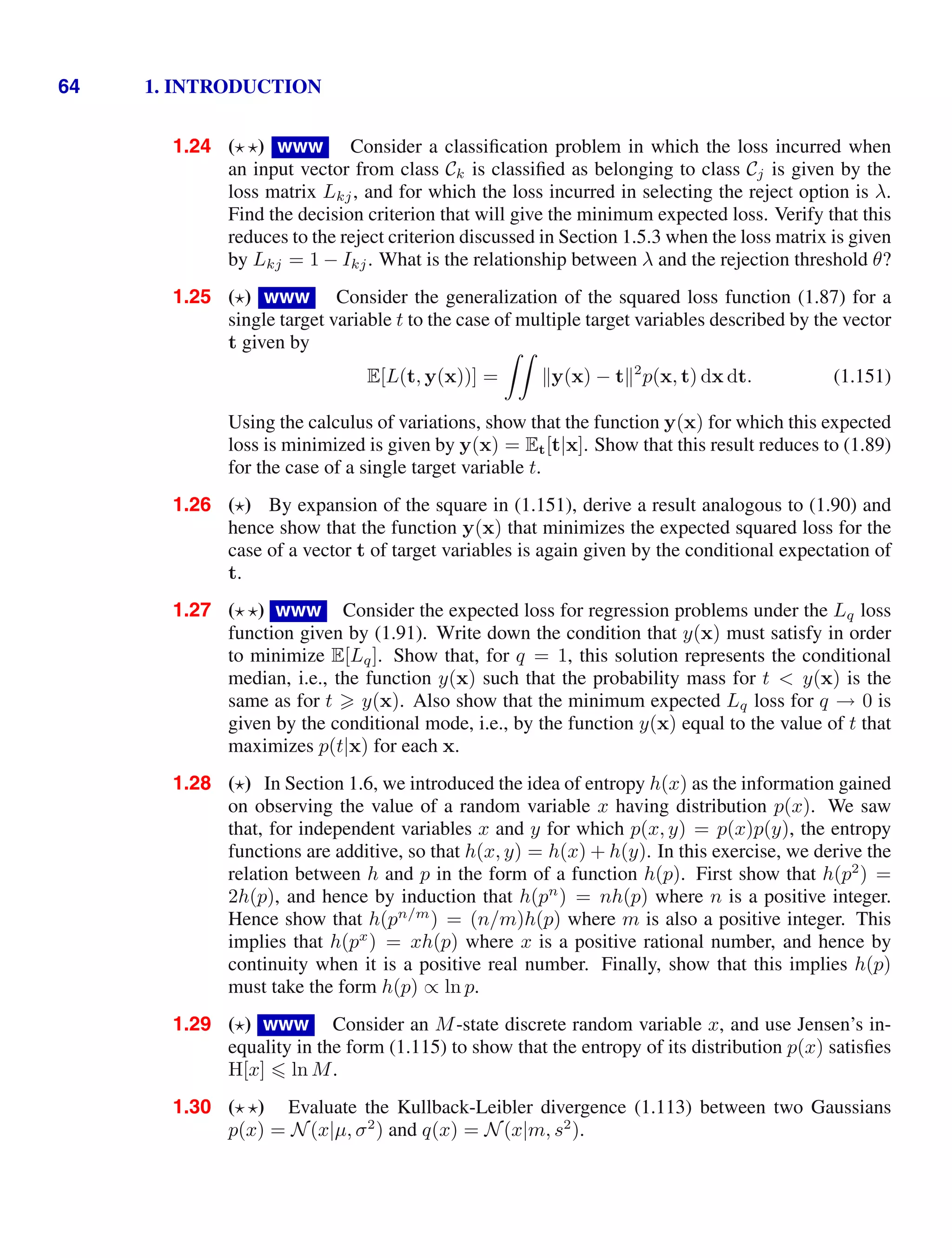 64 1. INTRODUCTION
1.24 ( ) www Consider a classiﬁcation problem in which the loss incurred when
an input vector from class Ck is classiﬁed as belonging to class Cj is given by the
loss matrix Lkj, and for which the loss incurred in selecting the reject option is λ.
Find the decision criterion that will give the minimum expected loss. Verify that this
reduces to the reject criterion discussed in Section 1.5.3 when the loss matrix is given
by Lkj = 1 − Ikj. What is the relationship between λ and the rejection threshold θ?
1.25 () www Consider the generalization of the squared loss function (1.87) for a
single target variable t to the case of multiple target variables described by the vector
t given by
E[L(t, y(x))] =

y(x) − t2
p(x, t) dx dt. (1.151)
Using the calculus of variations, show that the function y(x) for which this expected
loss is minimized is given by y(x) = Et[t|x]. Show that this result reduces to (1.89)
for the case of a single target variable t.
1.26 () By expansion of the square in (1.151), derive a result analogous to (1.90) and
hence show that the function y(x) that minimizes the expected squared loss for the
case of a vector t of target variables is again given by the conditional expectation of
t.
1.27 ( ) www Consider the expected loss for regression problems under the Lq loss
function given by (1.91). Write down the condition that y(x) must satisfy in order
to minimize E[Lq]. Show that, for q = 1, this solution represents the conditional
median, i.e., the function y(x) such that the probability mass for t  y(x) is the
same as for t  y(x). Also show that the minimum expected Lq loss for q → 0 is
given by the conditional mode, i.e., by the function y(x) equal to the value of t that
maximizes p(t|x) for each x.
1.28 () In Section 1.6, we introduced the idea of entropy h(x) as the information gained
on observing the value of a random variable x having distribution p(x). We saw
that, for independent variables x and y for which p(x, y) = p(x)p(y), the entropy
functions are additive, so that h(x, y) = h(x) + h(y). In this exercise, we derive the
relation between h and p in the form of a function h(p). First show that h(p2
) =
2h(p), and hence by induction that h(pn
) = nh(p) where n is a positive integer.
Hence show that h(pn/m
) = (n/m)h(p) where m is also a positive integer. This
implies that h(px
) = xh(p) where x is a positive rational number, and hence by
continuity when it is a positive real number. Finally, show that this implies h(p)
must take the form h(p) ∝ ln p.
1.29 () www Consider an M-state discrete random variable x, and use Jensen’s in-
equality in the form (1.115) to show that the entropy of its distribution p(x) satisﬁes
H[x]  ln M.
1.30 ( ) Evaluate the Kullback-Leibler divergence (1.113) between two Gaussians
p(x) = N(x|µ, σ2
) and q(x) = N(x|m, s2
).
 