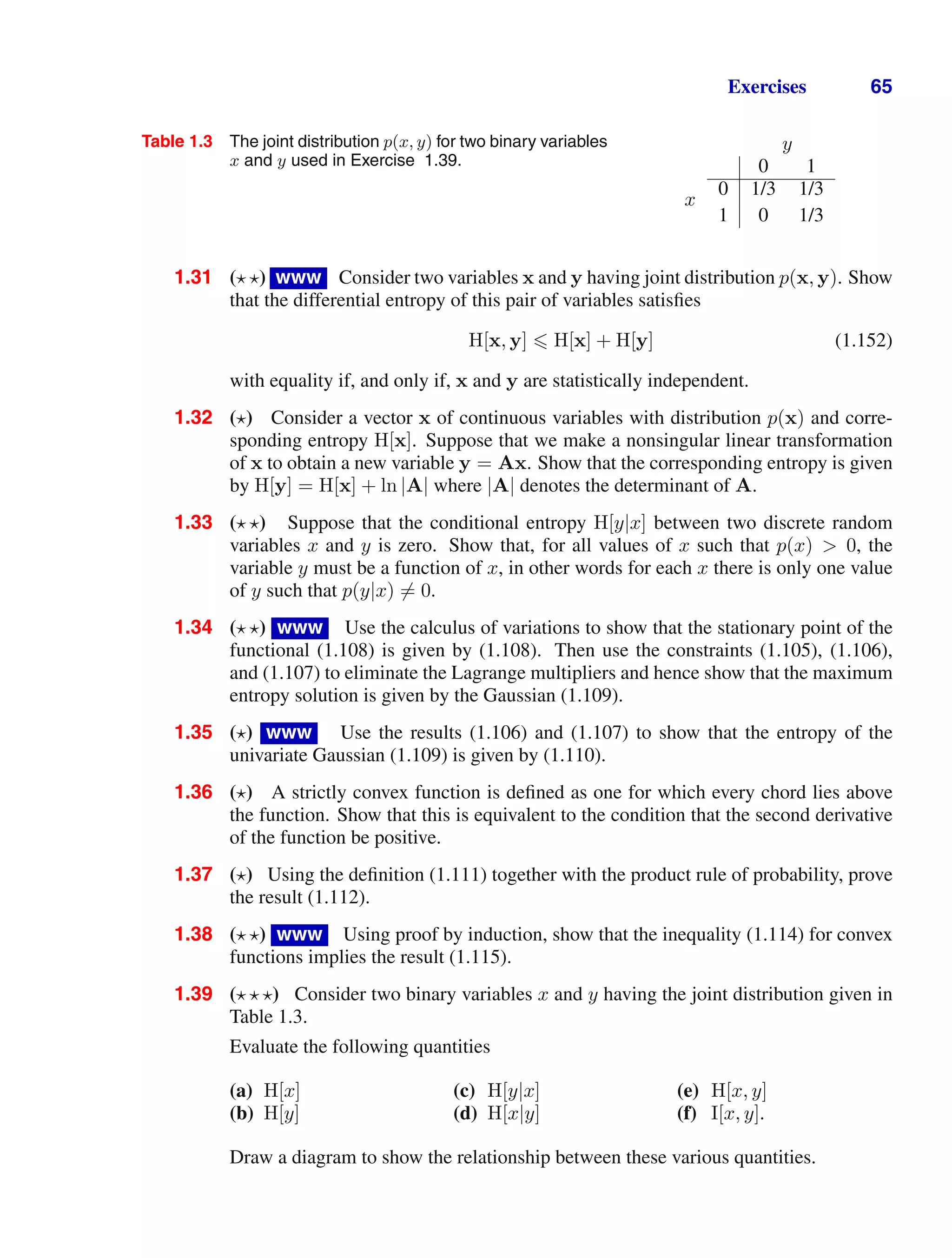 Exercises 65
Table 1.3 The joint distribution p(x, y) for two binary variables
x and y used in Exercise 1.39.
y
0 1
x
0 1/3 1/3
1 0 1/3
1.31 ( ) www Consider two variables x and y having joint distribution p(x, y). Show
that the differential entropy of this pair of variables satisﬁes
H[x, y]  H[x] + H[y] (1.152)
with equality if, and only if, x and y are statistically independent.
1.32 () Consider a vector x of continuous variables with distribution p(x) and corre-
sponding entropy H[x]. Suppose that we make a nonsingular linear transformation
of x to obtain a new variable y = Ax. Show that the corresponding entropy is given
by H[y] = H[x] + ln |A| where |A| denotes the determinant of A.
1.33 ( ) Suppose that the conditional entropy H[y|x] between two discrete random
variables x and y is zero. Show that, for all values of x such that p(x)  0, the
variable y must be a function of x, in other words for each x there is only one value
of y such that p(y|x) = 0.
1.34 ( ) www Use the calculus of variations to show that the stationary point of the
functional (1.108) is given by (1.108). Then use the constraints (1.105), (1.106),
and (1.107) to eliminate the Lagrange multipliers and hence show that the maximum
entropy solution is given by the Gaussian (1.109).
1.35 () www Use the results (1.106) and (1.107) to show that the entropy of the
univariate Gaussian (1.109) is given by (1.110).
1.36 () A strictly convex function is deﬁned as one for which every chord lies above
the function. Show that this is equivalent to the condition that the second derivative
of the function be positive.
1.37 () Using the deﬁnition (1.111) together with the product rule of probability, prove
the result (1.112).
1.38 ( ) www Using proof by induction, show that the inequality (1.114) for convex
functions implies the result (1.115).
1.39 (  ) Consider two binary variables x and y having the joint distribution given in
Table 1.3.
Evaluate the following quantities
(a) H[x] (c) H[y|x] (e) H[x, y]
(b) H[y] (d) H[x|y] (f) I[x, y].
Draw a diagram to show the relationship between these various quantities.
 