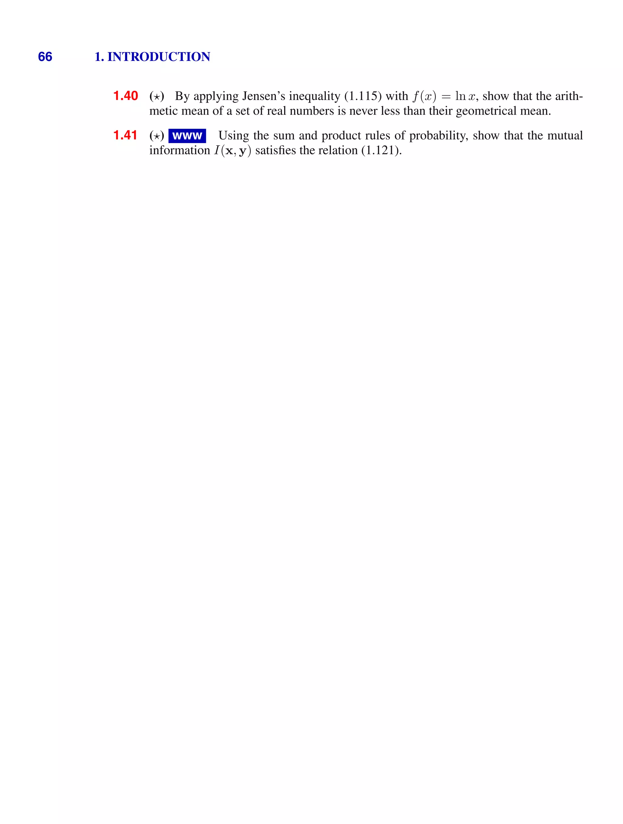 66 1. INTRODUCTION
1.40 () By applying Jensen’s inequality (1.115) with f(x) = ln x, show that the arith-
metic mean of a set of real numbers is never less than their geometrical mean.
1.41 () www Using the sum and product rules of probability, show that the mutual
information I(x, y) satisﬁes the relation (1.121).
 