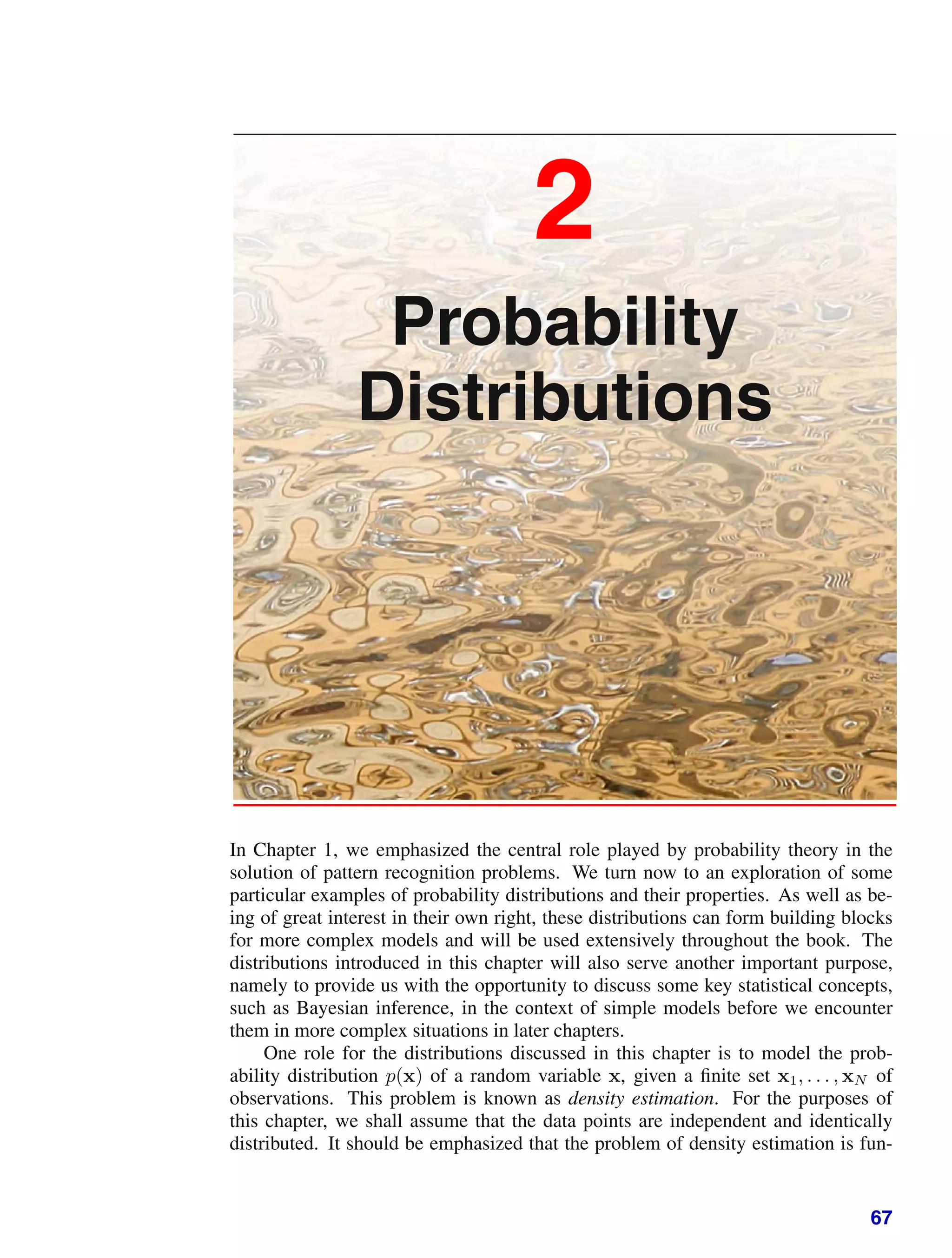 2
Probability
Distributions
In Chapter 1, we emphasized the central role played by probability theory in the
solution of pattern recognition problems. We turn now to an exploration of some
particular examples of probability distributions and their properties. As well as be-
ing of great interest in their own right, these distributions can form building blocks
for more complex models and will be used extensively throughout the book. The
distributions introduced in this chapter will also serve another important purpose,
namely to provide us with the opportunity to discuss some key statistical concepts,
such as Bayesian inference, in the context of simple models before we encounter
them in more complex situations in later chapters.
One role for the distributions discussed in this chapter is to model the prob-
ability distribution p(x) of a random variable x, given a ﬁnite set x1, . . . , xN of
observations. This problem is known as density estimation. For the purposes of
this chapter, we shall assume that the data points are independent and identically
distributed. It should be emphasized that the problem of density estimation is fun-
67
 