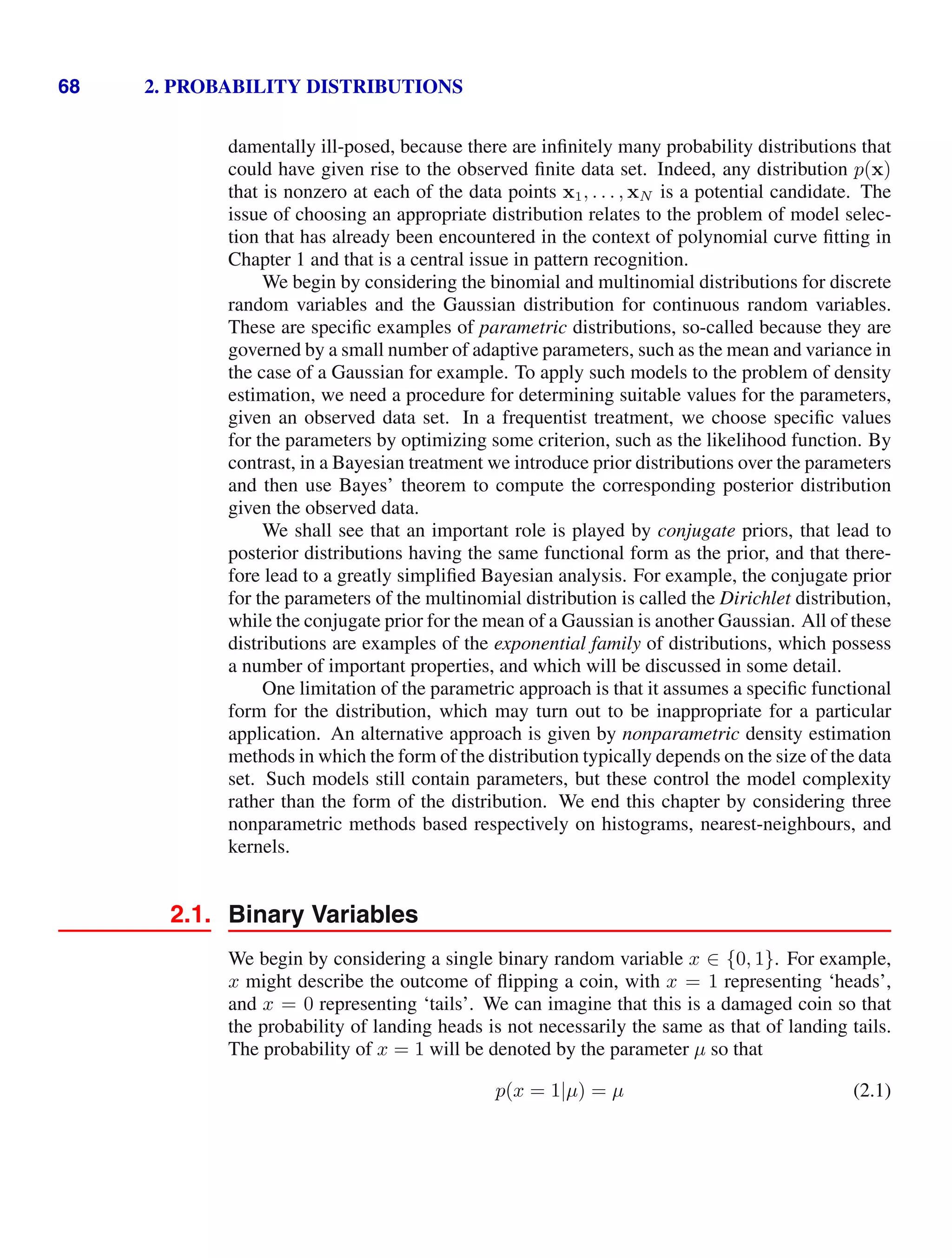 68 2. PROBABILITY DISTRIBUTIONS
damentally ill-posed, because there are inﬁnitely many probability distributions that
could have given rise to the observed ﬁnite data set. Indeed, any distribution p(x)
that is nonzero at each of the data points x1, . . . , xN is a potential candidate. The
issue of choosing an appropriate distribution relates to the problem of model selec-
tion that has already been encountered in the context of polynomial curve ﬁtting in
Chapter 1 and that is a central issue in pattern recognition.
We begin by considering the binomial and multinomial distributions for discrete
random variables and the Gaussian distribution for continuous random variables.
These are speciﬁc examples of parametric distributions, so-called because they are
governed by a small number of adaptive parameters, such as the mean and variance in
the case of a Gaussian for example. To apply such models to the problem of density
estimation, we need a procedure for determining suitable values for the parameters,
given an observed data set. In a frequentist treatment, we choose speciﬁc values
for the parameters by optimizing some criterion, such as the likelihood function. By
contrast, in a Bayesian treatment we introduce prior distributions over the parameters
and then use Bayes’ theorem to compute the corresponding posterior distribution
given the observed data.
We shall see that an important role is played by conjugate priors, that lead to
posterior distributions having the same functional form as the prior, and that there-
fore lead to a greatly simpliﬁed Bayesian analysis. For example, the conjugate prior
for the parameters of the multinomial distribution is called the Dirichlet distribution,
while the conjugate prior for the mean of a Gaussian is another Gaussian. All of these
distributions are examples of the exponential family of distributions, which possess
a number of important properties, and which will be discussed in some detail.
One limitation of the parametric approach is that it assumes a speciﬁc functional
form for the distribution, which may turn out to be inappropriate for a particular
application. An alternative approach is given by nonparametric density estimation
methods in which the form of the distribution typically depends on the size of the data
set. Such models still contain parameters, but these control the model complexity
rather than the form of the distribution. We end this chapter by considering three
nonparametric methods based respectively on histograms, nearest-neighbours, and
kernels.
2.1. Binary Variables
We begin by considering a single binary random variable x ∈ {0, 1}. For example,
x might describe the outcome of ﬂipping a coin, with x = 1 representing ‘heads’,
and x = 0 representing ‘tails’. We can imagine that this is a damaged coin so that
the probability of landing heads is not necessarily the same as that of landing tails.
The probability of x = 1 will be denoted by the parameter µ so that
p(x = 1|µ) = µ (2.1)
 