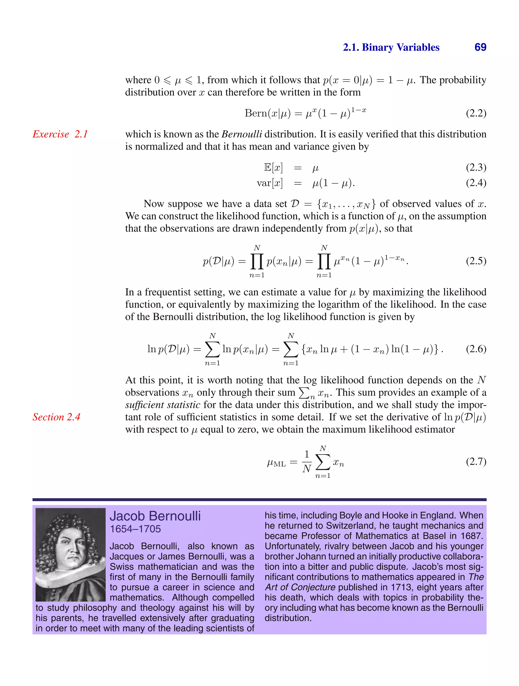 2.1. Binary Variables 69
where 0  µ  1, from which it follows that p(x = 0|µ) = 1 − µ. The probability
distribution over x can therefore be written in the form
Bern(x|µ) = µx
(1 − µ)1−x
(2.2)
which is known as the Bernoulli distribution. It is easily veriﬁed that this distribution
Exercise 2.1
is normalized and that it has mean and variance given by
E[x] = µ (2.3)
var[x] = µ(1 − µ). (2.4)
Now suppose we have a data set D = {x1, . . . , xN } of observed values of x.
We can construct the likelihood function, which is a function of µ, on the assumption
that the observations are drawn independently from p(x|µ), so that
p(D|µ) =
N

n=1
p(xn|µ) =
N

n=1
µxn
(1 − µ)1−xn
. (2.5)
In a frequentist setting, we can estimate a value for µ by maximizing the likelihood
function, or equivalently by maximizing the logarithm of the likelihood. In the case
of the Bernoulli distribution, the log likelihood function is given by
ln p(D|µ) =
N

n=1
ln p(xn|µ) =
N

n=1
{xn ln µ + (1 − xn) ln(1 − µ)} . (2.6)
At this point, it is worth noting that the log likelihood function depends on the N
observations xn only through their sum

n xn. This sum provides an example of a
sufﬁcient statistic for the data under this distribution, and we shall study the impor-
tant role of sufﬁcient statistics in some detail. If we set the derivative of ln p(D|µ)
Section 2.4
with respect to µ equal to zero, we obtain the maximum likelihood estimator
µML =
1
N
N

n=1
xn (2.7)
Jacob Bernoulli
1654–1705
Jacob Bernoulli, also known as
Jacques or James Bernoulli, was a
Swiss mathematician and was the
ﬁrst of many in the Bernoulli family
to pursue a career in science and
mathematics. Although compelled
to study philosophy and theology against his will by
his parents, he travelled extensively after graduating
in order to meet with many of the leading scientists of
his time, including Boyle and Hooke in England. When
he returned to Switzerland, he taught mechanics and
became Professor of Mathematics at Basel in 1687.
Unfortunately, rivalry between Jacob and his younger
brother Johann turned an initially productive collabora-
tion into a bitter and public dispute. Jacob’s most sig-
niﬁcant contributions to mathematics appeared in The
Art of Conjecture published in 1713, eight years after
his death, which deals with topics in probability the-
ory including what has become known as the Bernoulli
distribution.
 