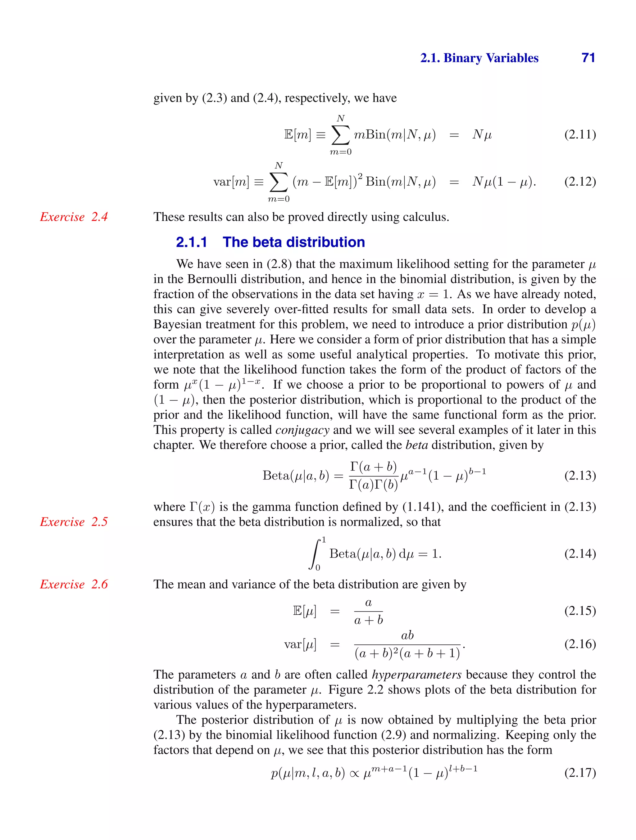 2.1. Binary Variables 71
given by (2.3) and (2.4), respectively, we have
E[m] ≡
N

m=0
mBin(m|N, µ) = Nµ (2.11)
var[m] ≡
N

m=0
(m − E[m])
2
Bin(m|N, µ) = Nµ(1 − µ). (2.12)
These results can also be proved directly using calculus.
Exercise 2.4
2.1.1 The beta distribution
We have seen in (2.8) that the maximum likelihood setting for the parameter µ
in the Bernoulli distribution, and hence in the binomial distribution, is given by the
fraction of the observations in the data set having x = 1. As we have already noted,
this can give severely over-ﬁtted results for small data sets. In order to develop a
Bayesian treatment for this problem, we need to introduce a prior distribution p(µ)
over the parameter µ. Here we consider a form of prior distribution that has a simple
interpretation as well as some useful analytical properties. To motivate this prior,
we note that the likelihood function takes the form of the product of factors of the
form µx
(1 − µ)1−x
. If we choose a prior to be proportional to powers of µ and
(1 − µ), then the posterior distribution, which is proportional to the product of the
prior and the likelihood function, will have the same functional form as the prior.
This property is called conjugacy and we will see several examples of it later in this
chapter. We therefore choose a prior, called the beta distribution, given by
Beta(µ|a, b) =
Γ(a + b)
Γ(a)Γ(b)
µa−1
(1 − µ)b−1
(2.13)
where Γ(x) is the gamma function deﬁned by (1.141), and the coefﬁcient in (2.13)
ensures that the beta distribution is normalized, so that
Exercise 2.5
 1
0
Beta(µ|a, b) dµ = 1. (2.14)
The mean and variance of the beta distribution are given by
Exercise 2.6
E[µ] =
a
a + b
(2.15)
var[µ] =
ab
(a + b)2(a + b + 1)
. (2.16)
The parameters a and b are often called hyperparameters because they control the
distribution of the parameter µ. Figure 2.2 shows plots of the beta distribution for
various values of the hyperparameters.
The posterior distribution of µ is now obtained by multiplying the beta prior
(2.13) by the binomial likelihood function (2.9) and normalizing. Keeping only the
factors that depend on µ, we see that this posterior distribution has the form
p(µ|m, l, a, b) ∝ µm+a−1
(1 − µ)l+b−1
(2.17)
 