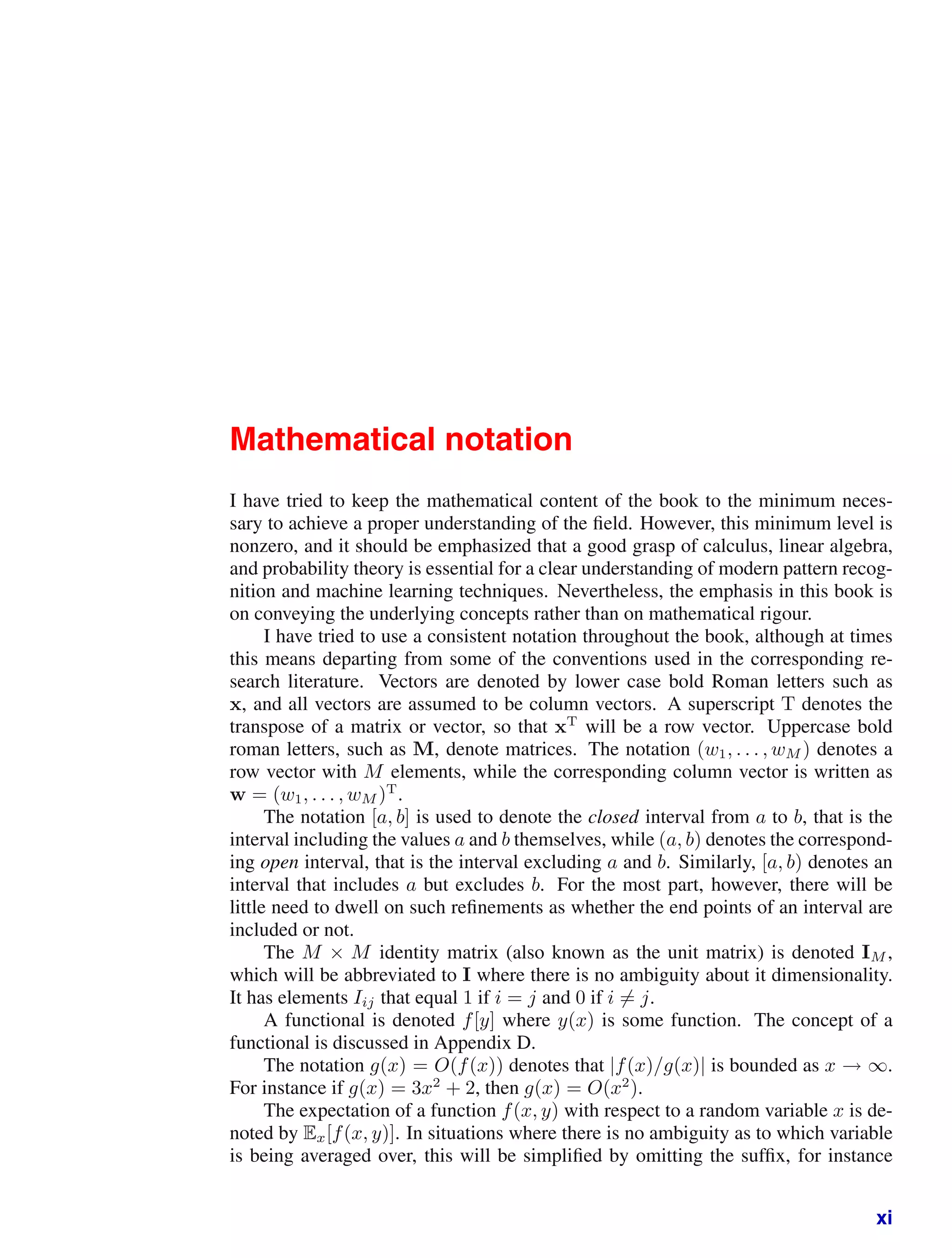 Mathematical notation
I have tried to keep the mathematical content of the book to the minimum neces-
sary to achieve a proper understanding of the ﬁeld. However, this minimum level is
nonzero, and it should be emphasized that a good grasp of calculus, linear algebra,
and probability theory is essential for a clear understanding of modern pattern recog-
nition and machine learning techniques. Nevertheless, the emphasis in this book is
on conveying the underlying concepts rather than on mathematical rigour.
I have tried to use a consistent notation throughout the book, although at times
this means departing from some of the conventions used in the corresponding re-
search literature. Vectors are denoted by lower case bold Roman letters such as
x, and all vectors are assumed to be column vectors. A superscript T denotes the
transpose of a matrix or vector, so that xT
will be a row vector. Uppercase bold
roman letters, such as M, denote matrices. The notation (w1, . . . , wM ) denotes a
row vector with M elements, while the corresponding column vector is written as
w = (w1, . . . , wM )T
.
The notation [a, b] is used to denote the closed interval from a to b, that is the
interval including the values a and b themselves, while (a, b) denotes the correspond-
ing open interval, that is the interval excluding a and b. Similarly, [a, b) denotes an
interval that includes a but excludes b. For the most part, however, there will be
little need to dwell on such reﬁnements as whether the end points of an interval are
included or not.
The M × M identity matrix (also known as the unit matrix) is denoted IM ,
which will be abbreviated to I where there is no ambiguity about it dimensionality.
It has elements Iij that equal 1 if i = j and 0 if i = j.
A functional is denoted f[y] where y(x) is some function. The concept of a
functional is discussed in Appendix D.
The notation g(x) = O(f(x)) denotes that |f(x)/g(x)| is bounded as x → ∞.
For instance if g(x) = 3x2
+ 2, then g(x) = O(x2
).
The expectation of a function f(x, y) with respect to a random variable x is de-
noted by Ex[f(x, y)]. In situations where there is no ambiguity as to which variable
is being averaged over, this will be simpliﬁed by omitting the sufﬁx, for instance
xi
 