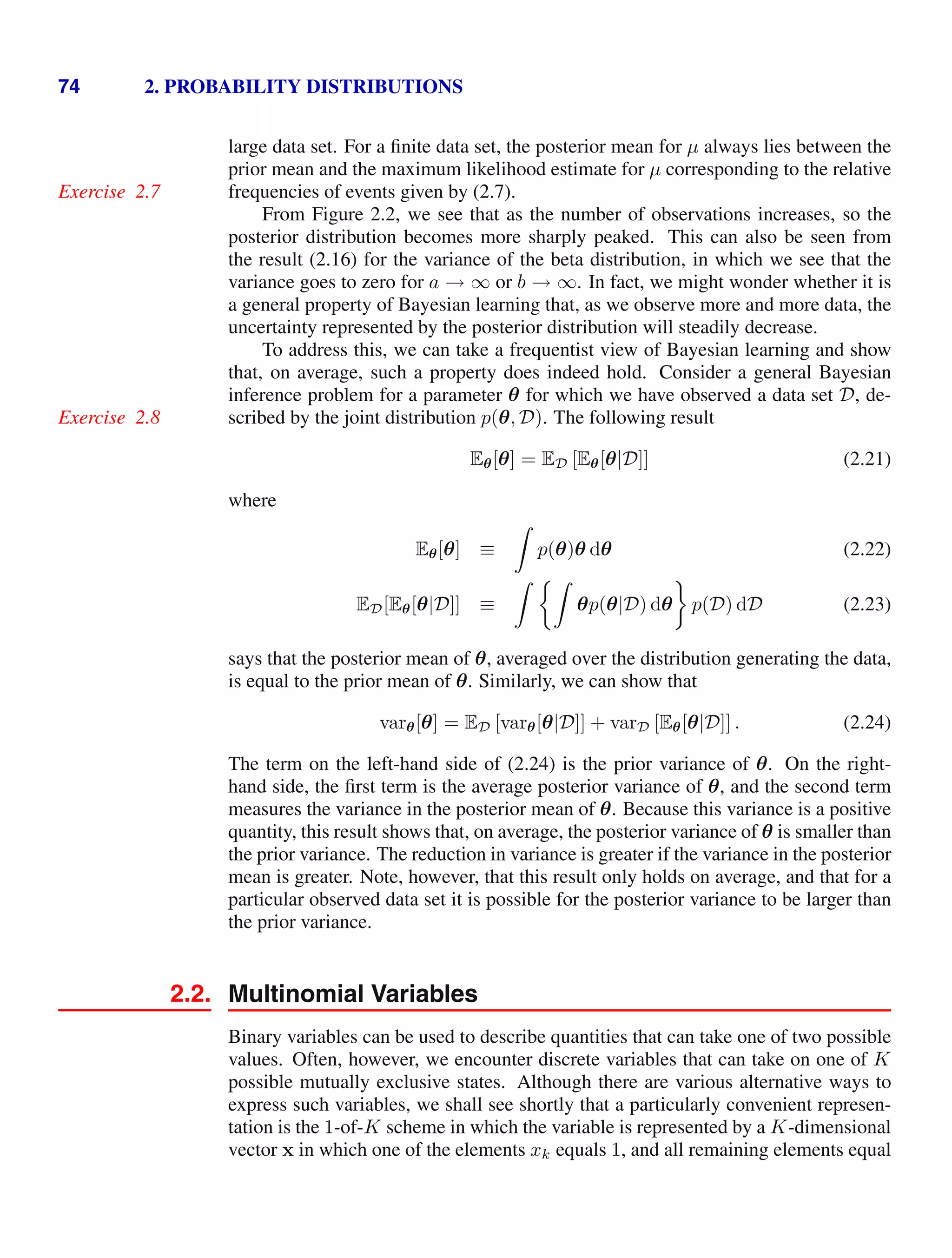 74 2. PROBABILITY DISTRIBUTIONS
large data set. For a ﬁnite data set, the posterior mean for µ always lies between the
prior mean and the maximum likelihood estimate for µ corresponding to the relative
frequencies of events given by (2.7).
Exercise 2.7
From Figure 2.2, we see that as the number of observations increases, so the
posterior distribution becomes more sharply peaked. This can also be seen from
the result (2.16) for the variance of the beta distribution, in which we see that the
variance goes to zero for a → ∞ or b → ∞. In fact, we might wonder whether it is
a general property of Bayesian learning that, as we observe more and more data, the
uncertainty represented by the posterior distribution will steadily decrease.
To address this, we can take a frequentist view of Bayesian learning and show
that, on average, such a property does indeed hold. Consider a general Bayesian
inference problem for a parameter θ for which we have observed a data set D, de-
scribed by the joint distribution p(θ, D). The following result
Exercise 2.8
Eθ[θ] = ED [Eθ[θ|D]] (2.21)
where
Eθ[θ] ≡

p(θ)θ dθ (2.22)
ED[Eθ[θ|D]] ≡
 
θp(θ|D) dθ p(D) dD (2.23)
says that the posterior mean of θ, averaged over the distribution generating the data,
is equal to the prior mean of θ. Similarly, we can show that
varθ[θ] = ED [varθ[θ|D]] + varD [Eθ[θ|D]] . (2.24)
The term on the left-hand side of (2.24) is the prior variance of θ. On the right-
hand side, the ﬁrst term is the average posterior variance of θ, and the second term
measures the variance in the posterior mean of θ. Because this variance is a positive
quantity, this result shows that, on average, the posterior variance of θ is smaller than
the prior variance. The reduction in variance is greater if the variance in the posterior
mean is greater. Note, however, that this result only holds on average, and that for a
particular observed data set it is possible for the posterior variance to be larger than
the prior variance.
2.2. Multinomial Variables
Binary variables can be used to describe quantities that can take one of two possible
values. Often, however, we encounter discrete variables that can take on one of K
possible mutually exclusive states. Although there are various alternative ways to
express such variables, we shall see shortly that a particularly convenient represen-
tation is the 1-of-K scheme in which the variable is represented by a K-dimensional
vector x in which one of the elements xk equals 1, and all remaining elements equal
 