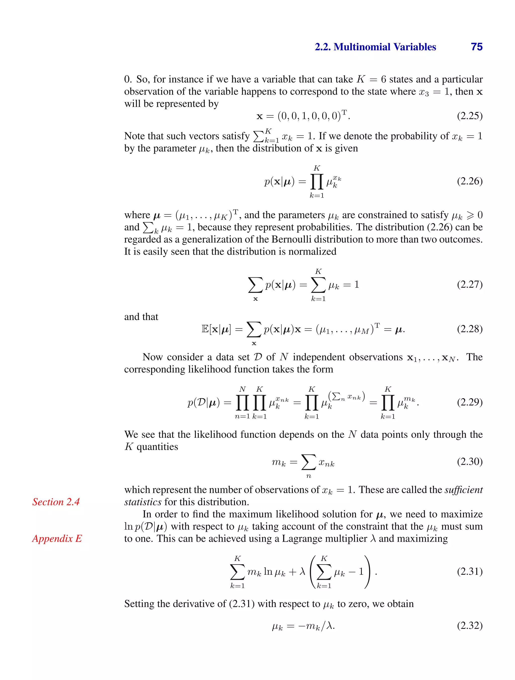 2.2. Multinomial Variables 75
0. So, for instance if we have a variable that can take K = 6 states and a particular
observation of the variable happens to correspond to the state where x3 = 1, then x
will be represented by
x = (0, 0, 1, 0, 0, 0)T
. (2.25)
Note that such vectors satisfy
K
k=1 xk = 1. If we denote the probability of xk = 1
by the parameter µk, then the distribution of x is given
p(x|µ) =
K

k=1
µxk
k (2.26)
where µ = (µ1, . . . , µK)T
, and the parameters µk are constrained to satisfy µk  0
and

k µk = 1, because they represent probabilities. The distribution (2.26) can be
regarded as a generalization of the Bernoulli distribution to more than two outcomes.
It is easily seen that the distribution is normalized

x
p(x|µ) =
K

k=1
µk = 1 (2.27)
and that
E[x|µ] =

x
p(x|µ)x = (µ1, . . . , µM )T
= µ. (2.28)
Now consider a data set D of N independent observations x1, . . . , xN . The
corresponding likelihood function takes the form
p(D|µ) =
N

n=1
K

k=1
µxnk
k =
K

k=1
µ
(
P
n xnk)
k =
K

k=1
µmk
k . (2.29)
We see that the likelihood function depends on the N data points only through the
K quantities
mk =

n
xnk (2.30)
which represent the number of observations of xk = 1. These are called the sufﬁcient
statistics for this distribution.
Section 2.4
In order to ﬁnd the maximum likelihood solution for µ, we need to maximize
ln p(D|µ) with respect to µk taking account of the constraint that the µk must sum
to one. This can be achieved using a Lagrange multiplier λ and maximizing
Appendix E
K

k=1
mk ln µk + λ
 K

k=1
µk − 1

. (2.31)
Setting the derivative of (2.31) with respect to µk to zero, we obtain
µk = −mk/λ. (2.32)
 