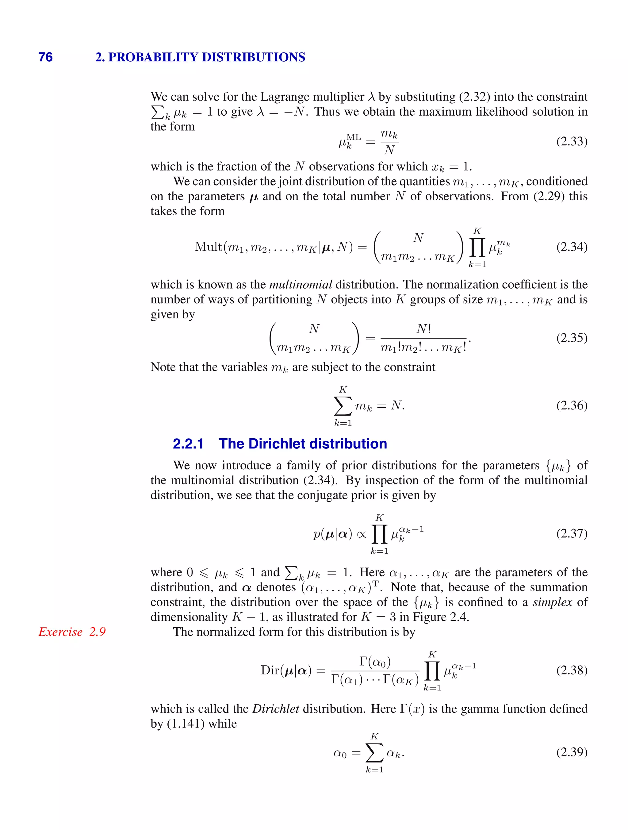 76 2. PROBABILITY DISTRIBUTIONS
We can solve for the Lagrange multiplier λ by substituting (2.32) into the constraint

k µk = 1 to give λ = −N. Thus we obtain the maximum likelihood solution in
the form
µML
k =
mk
N
(2.33)
which is the fraction of the N observations for which xk = 1.
We can consider the joint distribution of the quantities m1, . . . , mK, conditioned
on the parameters µ and on the total number N of observations. From (2.29) this
takes the form
Mult(m1, m2, . . . , mK|µ, N) =

N
m1m2 . . . mK
 K

k=1
µmk
k (2.34)
which is known as the multinomial distribution. The normalization coefﬁcient is the
number of ways of partitioning N objects into K groups of size m1, . . . , mK and is
given by 
N
m1m2 . . . mK

=
N!
m1!m2! . . . mK!
. (2.35)
Note that the variables mk are subject to the constraint
K

k=1
mk = N. (2.36)
2.2.1 The Dirichlet distribution
We now introduce a family of prior distributions for the parameters {µk} of
the multinomial distribution (2.34). By inspection of the form of the multinomial
distribution, we see that the conjugate prior is given by
p(µ|α) ∝
K

k=1
µαk−1
k (2.37)
where 0  µk  1 and

k µk = 1. Here α1, . . . , αK are the parameters of the
distribution, and α denotes (α1, . . . , αK)T
. Note that, because of the summation
constraint, the distribution over the space of the {µk} is conﬁned to a simplex of
dimensionality K − 1, as illustrated for K = 3 in Figure 2.4.
The normalized form for this distribution is by
Exercise 2.9
Dir(µ|α) =
Γ(α0)
Γ(α1) · · · Γ(αK)
K

k=1
µαk−1
k (2.38)
which is called the Dirichlet distribution. Here Γ(x) is the gamma function deﬁned
by (1.141) while
α0 =
K

k=1
αk. (2.39)
 