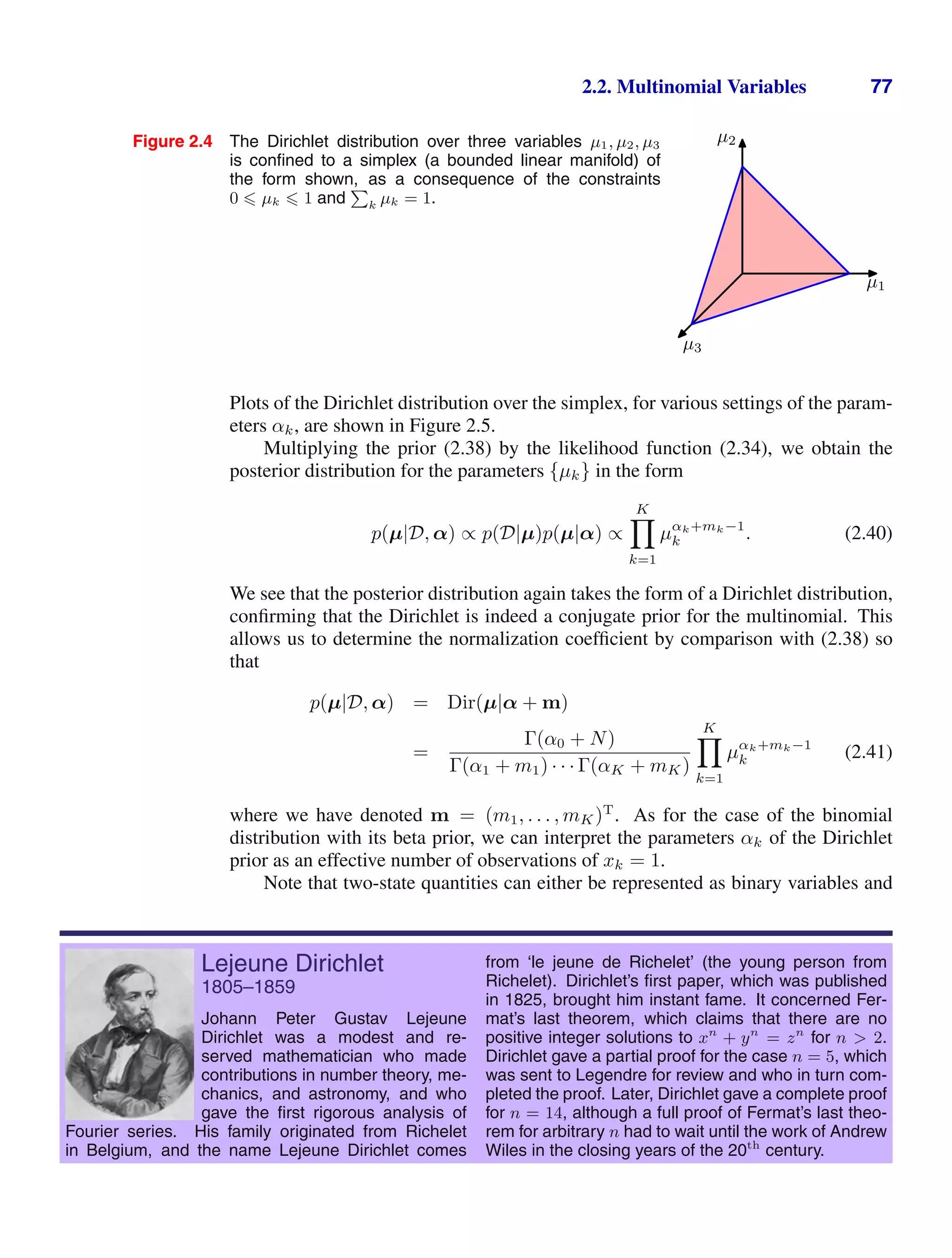 2.2. Multinomial Variables 77
Figure 2.4 The Dirichlet distribution over three variables µ1, µ2, µ3
is conﬁned to a simplex (a bounded linear manifold) of
the form shown, as a consequence of the constraints
0  µk  1 and
P
k µk = 1.
µ1
µ2
µ3
Plots of the Dirichlet distribution over the simplex, for various settings of the param-
eters αk, are shown in Figure 2.5.
Multiplying the prior (2.38) by the likelihood function (2.34), we obtain the
posterior distribution for the parameters {µk} in the form
p(µ|D, α) ∝ p(D|µ)p(µ|α) ∝
K

k=1
µαk+mk−1
k . (2.40)
We see that the posterior distribution again takes the form of a Dirichlet distribution,
conﬁrming that the Dirichlet is indeed a conjugate prior for the multinomial. This
allows us to determine the normalization coefﬁcient by comparison with (2.38) so
that
p(µ|D, α) = Dir(µ|α + m)
=
Γ(α0 + N)
Γ(α1 + m1) · · · Γ(αK + mK)
K

k=1
µαk+mk−1
k (2.41)
where we have denoted m = (m1, . . . , mK)T
. As for the case of the binomial
distribution with its beta prior, we can interpret the parameters αk of the Dirichlet
prior as an effective number of observations of xk = 1.
Note that two-state quantities can either be represented as binary variables and
Lejeune Dirichlet
1805–1859
Johann Peter Gustav Lejeune
Dirichlet was a modest and re-
served mathematician who made
contributions in number theory, me-
chanics, and astronomy, and who
gave the ﬁrst rigorous analysis of
Fourier series. His family originated from Richelet
in Belgium, and the name Lejeune Dirichlet comes
from ‘le jeune de Richelet’ (the young person from
Richelet). Dirichlet’s ﬁrst paper, which was published
in 1825, brought him instant fame. It concerned Fer-
mat’s last theorem, which claims that there are no
positive integer solutions to xn
+ yn
= zn
for n  2.
Dirichlet gave a partial proof for the case n = 5, which
was sent to Legendre for review and who in turn com-
pleted the proof. Later, Dirichlet gave a complete proof
for n = 14, although a full proof of Fermat’s last theo-
rem for arbitrary n had to wait until the work of Andrew
Wiles in the closing years of the 20th
century.
 