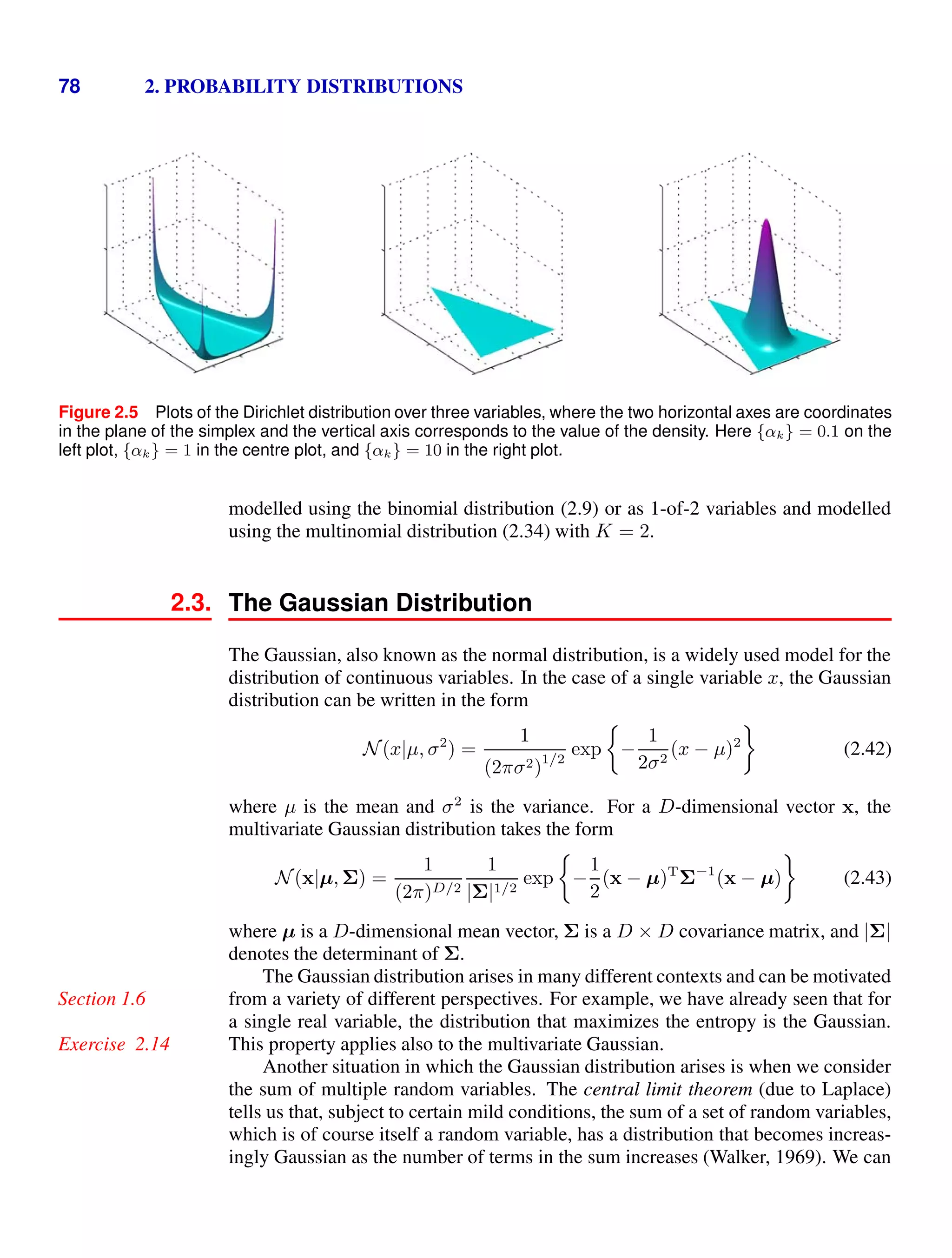 78 2. PROBABILITY DISTRIBUTIONS
Figure 2.5 Plots of the Dirichlet distribution over three variables, where the two horizontal axes are coordinates
in the plane of the simplex and the vertical axis corresponds to the value of the density. Here {αk} = 0.1 on the
left plot, {αk} = 1 in the centre plot, and {αk} = 10 in the right plot.
modelled using the binomial distribution (2.9) or as 1-of-2 variables and modelled
using the multinomial distribution (2.34) with K = 2.
2.3. The Gaussian Distribution
The Gaussian, also known as the normal distribution, is a widely used model for the
distribution of continuous variables. In the case of a single variable x, the Gaussian
distribution can be written in the form
N (x|µ, σ2
) =
1
(2πσ2)
1/2
exp

−
1
2σ2
(x − µ)2

(2.42)
where µ is the mean and σ2
is the variance. For a D-dimensional vector x, the
multivariate Gaussian distribution takes the form
N (x|µ, Σ) =
1
(2π)D/2
1
|Σ|1/2
exp

−
1
2
(x − µ)T
Σ−1
(x − µ)

(2.43)
where µ is a D-dimensional mean vector, Σ is a D × D covariance matrix, and |Σ|
denotes the determinant of Σ.
The Gaussian distribution arises in many different contexts and can be motivated
from a variety of different perspectives. For example, we have already seen that for
Section 1.6
a single real variable, the distribution that maximizes the entropy is the Gaussian.
This property applies also to the multivariate Gaussian.
Exercise 2.14
Another situation in which the Gaussian distribution arises is when we consider
the sum of multiple random variables. The central limit theorem (due to Laplace)
tells us that, subject to certain mild conditions, the sum of a set of random variables,
which is of course itself a random variable, has a distribution that becomes increas-
ingly Gaussian as the number of terms in the sum increases (Walker, 1969). We can
 