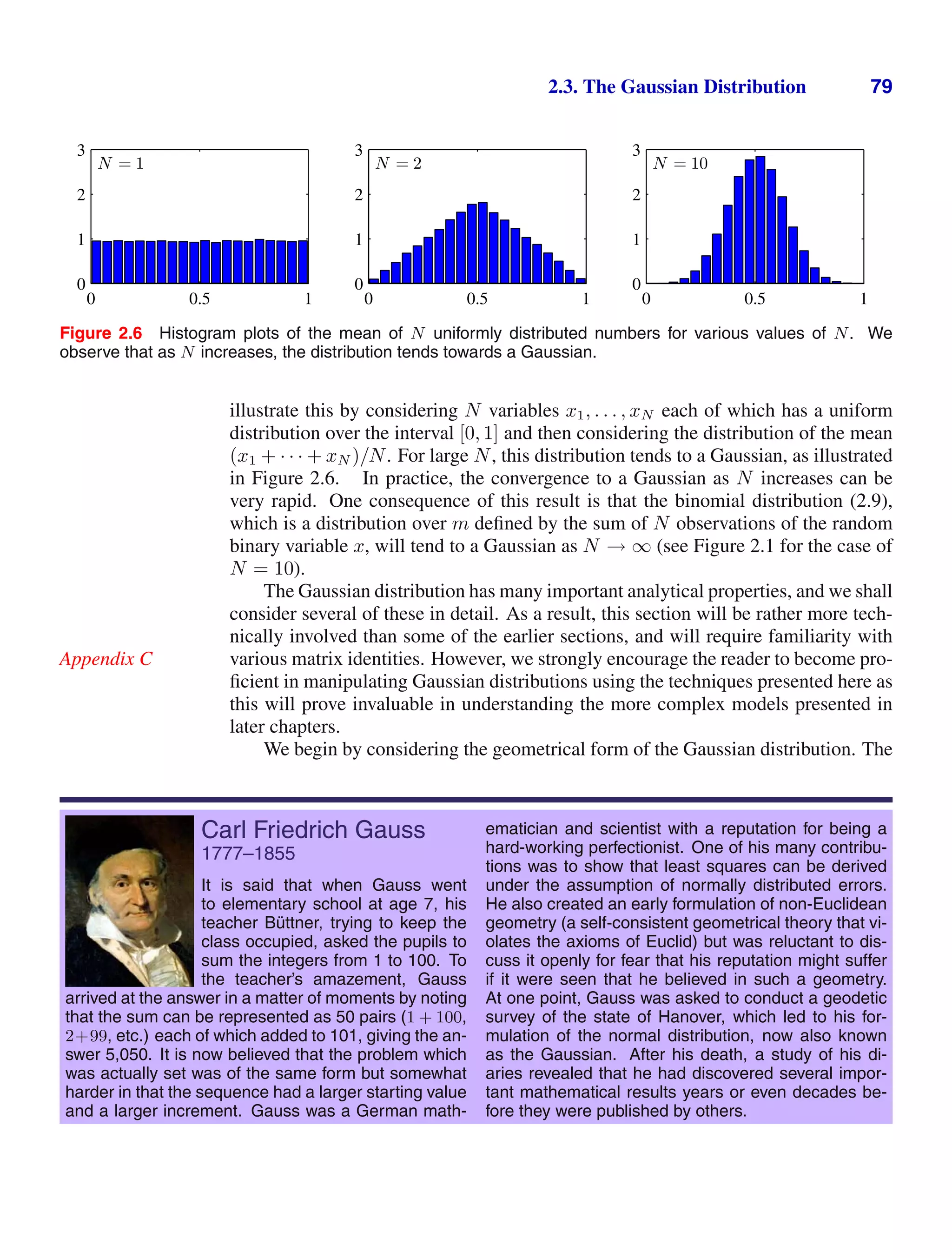 2.3. The Gaussian Distribution 79
N = 1
0 0.5 1
0
1
2
3
N = 2
0 0.5 1
0
1
2
3
N = 10
0 0.5 1
0
1
2
3
Figure 2.6 Histogram plots of the mean of N uniformly distributed numbers for various values of N. We
observe that as N increases, the distribution tends towards a Gaussian.
illustrate this by considering N variables x1, . . . , xN each of which has a uniform
distribution over the interval [0, 1] and then considering the distribution of the mean
(x1 + · · · + xN )/N. For large N, this distribution tends to a Gaussian, as illustrated
in Figure 2.6. In practice, the convergence to a Gaussian as N increases can be
very rapid. One consequence of this result is that the binomial distribution (2.9),
which is a distribution over m deﬁned by the sum of N observations of the random
binary variable x, will tend to a Gaussian as N → ∞ (see Figure 2.1 for the case of
N = 10).
The Gaussian distribution has many important analytical properties, and we shall
consider several of these in detail. As a result, this section will be rather more tech-
nically involved than some of the earlier sections, and will require familiarity with
various matrix identities. However, we strongly encourage the reader to become pro-
Appendix C
ﬁcient in manipulating Gaussian distributions using the techniques presented here as
this will prove invaluable in understanding the more complex models presented in
later chapters.
We begin by considering the geometrical form of the Gaussian distribution. The
Carl Friedrich Gauss
1777–1855
It is said that when Gauss went
to elementary school at age 7, his
teacher Büttner, trying to keep the
class occupied, asked the pupils to
sum the integers from 1 to 100. To
the teacher’s amazement, Gauss
arrived at the answer in a matter of moments by noting
that the sum can be represented as 50 pairs (1 + 100,
2+99, etc.) each of which added to 101, giving the an-
swer 5,050. It is now believed that the problem which
was actually set was of the same form but somewhat
harder in that the sequence had a larger starting value
and a larger increment. Gauss was a German math-
ematician and scientist with a reputation for being a
hard-working perfectionist. One of his many contribu-
tions was to show that least squares can be derived
under the assumption of normally distributed errors.
He also created an early formulation of non-Euclidean
geometry (a self-consistent geometrical theory that vi-
olates the axioms of Euclid) but was reluctant to dis-
cuss it openly for fear that his reputation might suffer
if it were seen that he believed in such a geometry.
At one point, Gauss was asked to conduct a geodetic
survey of the state of Hanover, which led to his for-
mulation of the normal distribution, now also known
as the Gaussian. After his death, a study of his di-
aries revealed that he had discovered several impor-
tant mathematical results years or even decades be-
fore they were published by others.
 