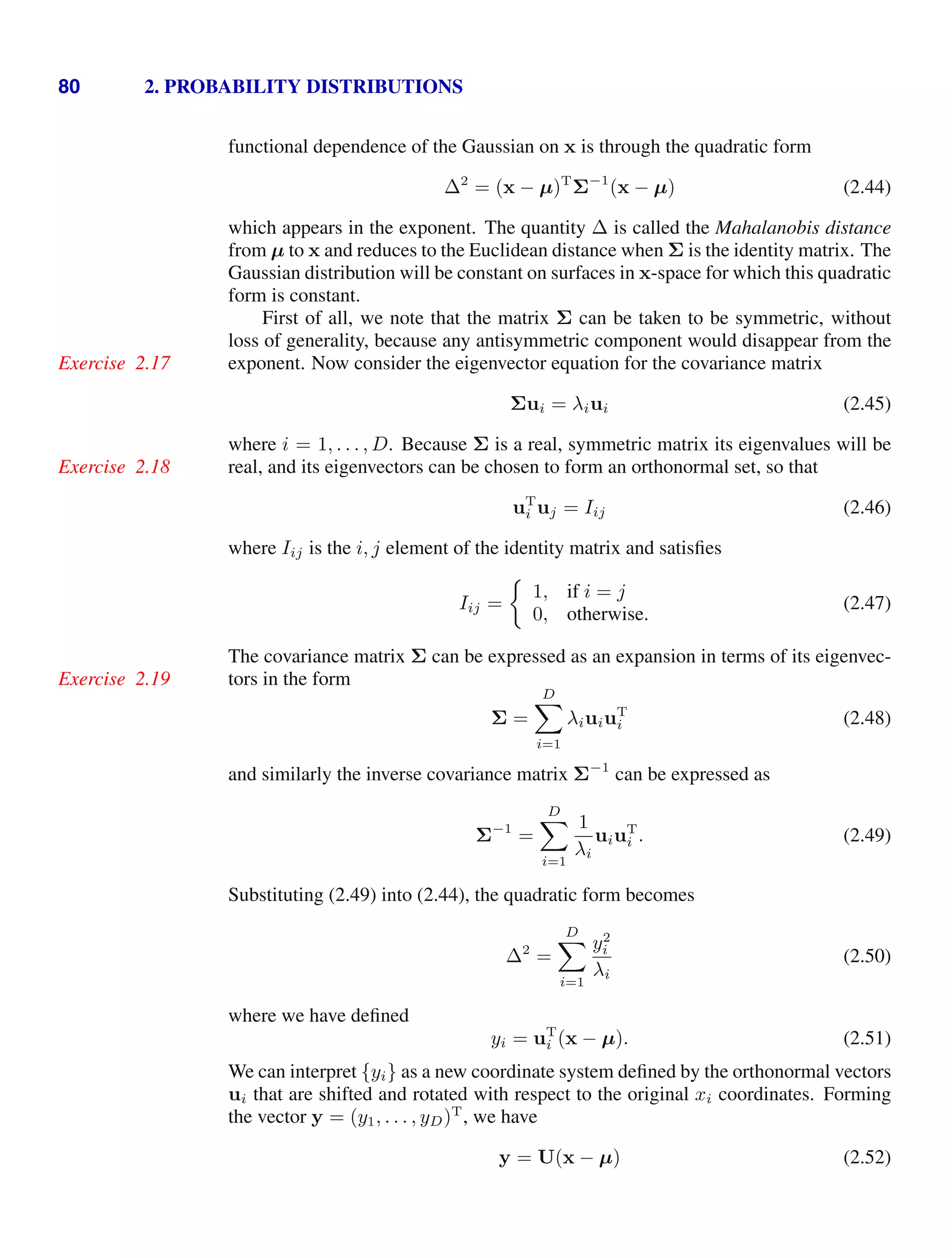 80 2. PROBABILITY DISTRIBUTIONS
functional dependence of the Gaussian on x is through the quadratic form
∆2
= (x − µ)T
Σ−1
(x − µ) (2.44)
which appears in the exponent. The quantity ∆ is called the Mahalanobis distance
from µ to x and reduces to the Euclidean distance when Σ is the identity matrix. The
Gaussian distribution will be constant on surfaces in x-space for which this quadratic
form is constant.
First of all, we note that the matrix Σ can be taken to be symmetric, without
loss of generality, because any antisymmetric component would disappear from the
exponent. Now consider the eigenvector equation for the covariance matrix
Exercise 2.17
Σui = λiui (2.45)
where i = 1, . . . , D. Because Σ is a real, symmetric matrix its eigenvalues will be
real, and its eigenvectors can be chosen to form an orthonormal set, so that
Exercise 2.18
uT
i uj = Iij (2.46)
where Iij is the i, j element of the identity matrix and satisﬁes
Iij =
1, if i = j
0, otherwise.
(2.47)
The covariance matrix Σ can be expressed as an expansion in terms of its eigenvec-
tors in the form
Exercise 2.19
Σ =
D

i=1
λiuiuT
i (2.48)
and similarly the inverse covariance matrix Σ−1
can be expressed as
Σ−1
=
D

i=1
1
λi
uiuT
i . (2.49)
Substituting (2.49) into (2.44), the quadratic form becomes
∆2
=
D

i=1
y2
i
λi
(2.50)
where we have deﬁned
yi = uT
i (x − µ). (2.51)
We can interpret {yi} as a new coordinate system deﬁned by the orthonormal vectors
ui that are shifted and rotated with respect to the original xi coordinates. Forming
the vector y = (y1, . . . , yD)T
, we have
y = U(x − µ) (2.52)
 
