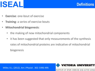 DefinitionsISEAL
Miller, K.L. (2012). Am J Physiol . 302: E496-499.
• Exercise: one-bout of exercise
• Training: a series of exercise bouts
• Mitochondrial biogenesis:
• the making of new mitochondrial components
• it has been suggested that only measurements of the synthesis
rates of mitochondrial proteins are indicative of mitochondrial
biogenesis
 