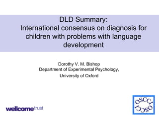 DLD Summary:
International consensus on diagnosis for
children with problems with language
development
Dorothy V. M. Bishop
Department of Experimental Psychology,
University of Oxford
1
 