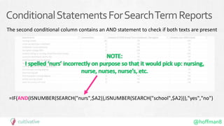 @hoffman8
ConditionalStatementsForSearchTermReports
The second conditional column contains an AND statement to check if both texts are present
=IF(AND(ISNUMBER(SEARCH("nurs",$A2)),ISNUMBER(SEARCH("school",$A2))),"yes","no")
 