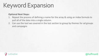 @hoffman8
KeywordExpansion
Optional Next Steps:
1. Repeat the process of defining a name for the array & using an index formula to
pull all of the data into a single column.
2. Can use the tool we covered in the last section to group by themes for ad groups
and campaigns
 