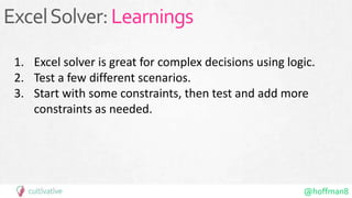 @hoffman8
ExcelSolver:Learnings
1. Excel solver is great for complex decisions using logic.
2. Test a few different scenarios.
3. Start with some constraints, then test and add more
constraints as needed.
 
