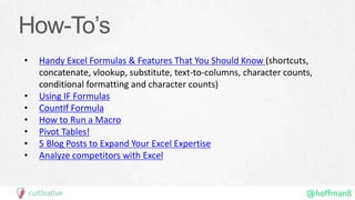 @hoffman8
How-To’s
• Handy Excel Formulas & Features That You Should Know (shortcuts,
concatenate, vlookup, substitute, text-to-columns, character counts,
conditional formatting and character counts)
• Using IF Formulas
• CountIf Formula
• How to Run a Macro
• Pivot Tables!
• 5 Blog Posts to Expand Your Excel Expertise
• Analyze competitors with Excel
 