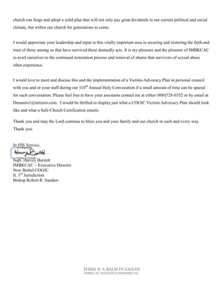 There is a balm in gilead
Imbkcac.wixsite.com/imbkcac
church can forge and adopt a solid plan that will not only pay great dividends in our current political and social
climate, but within our church for generations to come.
I would appreciate your leadership and input in this vitally important area in securing and restoring the faith and
trust of those among us that have survived these dastardly acts. It is my pleasure and the pleasure of IMBKCAC
to avail ourselves to the continued restoration process and removal of shame that survivors of sexual abuse
often experience.
I would love to meet and discuss this and the implementation of a Victims Advocacy Plan in personal council
with you and or your staff during our 110th
Annual Holy Convocation if a small amount of time can be spared
for such conversation. Please feel free to have your assistants contact me at either (800)728-0352 or by email at
Dunamis1@netzero.com. I would be thrilled to display just what a COGIC Victims Advocacy Plan should look
like and what a Safe Church Certification entails.
Thank you and may the Lord continue to bless you and your family and our church in each and every way.
Thank you.
In HIS Service,
Supt. Harvey Burnett
IMBKCAC ~ Executive Director
New Bethel COGIC
Il. 3rd
Jurisdiction
Bishop Robert R. Sanders
 
