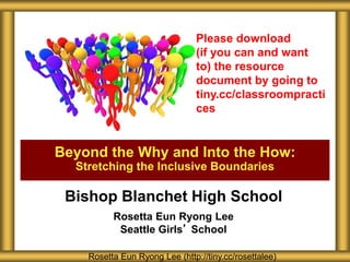 Bishop Blanchet High School
Rosetta Eun Ryong Lee
Seattle Girls’ School
Beyond the Why and Into the How:
Stretching the Inclusive Boundaries
Rosetta Eun Ryong Lee (http://tiny.cc/rosettalee)
Please download
(if you can and want
to) the resource
document by going to
tiny.cc/classroompracti
ces
 