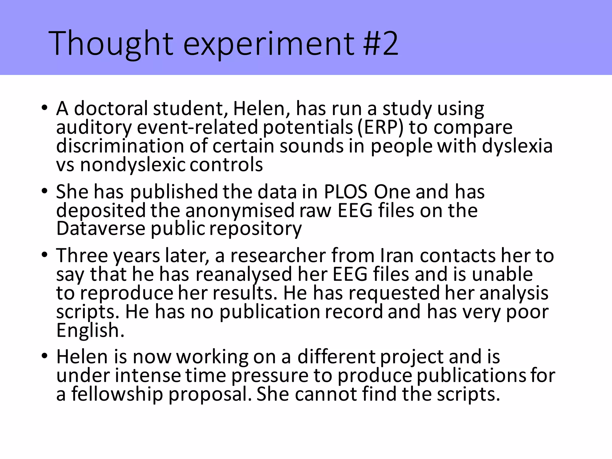 Thought	experiment	#2
• A	doctoral	student,	Helen,	has	run	a	study	using	
auditory	event-related	potentials	(ERP)	to	compare	
discrimination	of	certain	sounds	in	people	with	dyslexia	
vs	nondyslexic controls
• She	has	published	the	data	in	PLOS	One	and	has	
deposited	the	anonymised raw	EEG	files	on	the	
Dataverse public	repository
• Three	years	later,	a	researcher	from	Iran	contacts	her	to	
say	that	he	has	reanalysed her	EEG	files	and	is	unable	
to	reproduce	her	results.	He	has	requested	her	analysis	
scripts.	He	has	no	publication	record	and	has	very	poor	
English.
• Helen	is	now	working	on	a	different	project	and	is	
under	intense	time	pressure	to	produce	publications	for	
a	fellowship	proposal.	She	cannot	find	the	scripts.
 