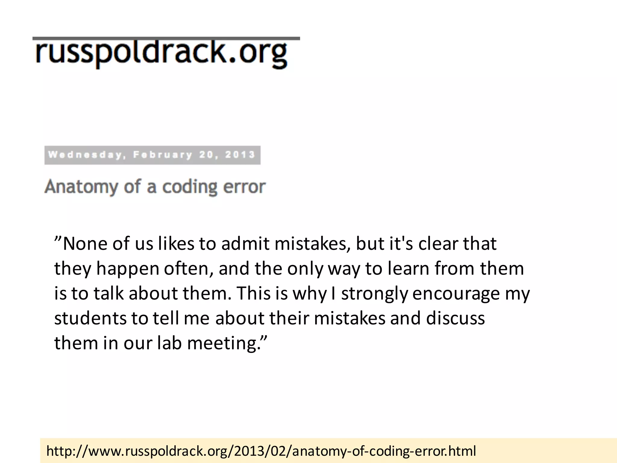 http://www.russpoldrack.org/2013/02/anatomy-of-coding-error.html
”None	of	us	likes	to	admit	mistakes,	but	it's	clear	that	
they	happen	often,	and	the	only	way	to	learn	from	them	
is	to	talk	about	them.	This	is	why	I	strongly	encourage	my	
students	to	tell	me	about	their	mistakes	and	discuss	
them	in	our	lab	meeting.”	
 